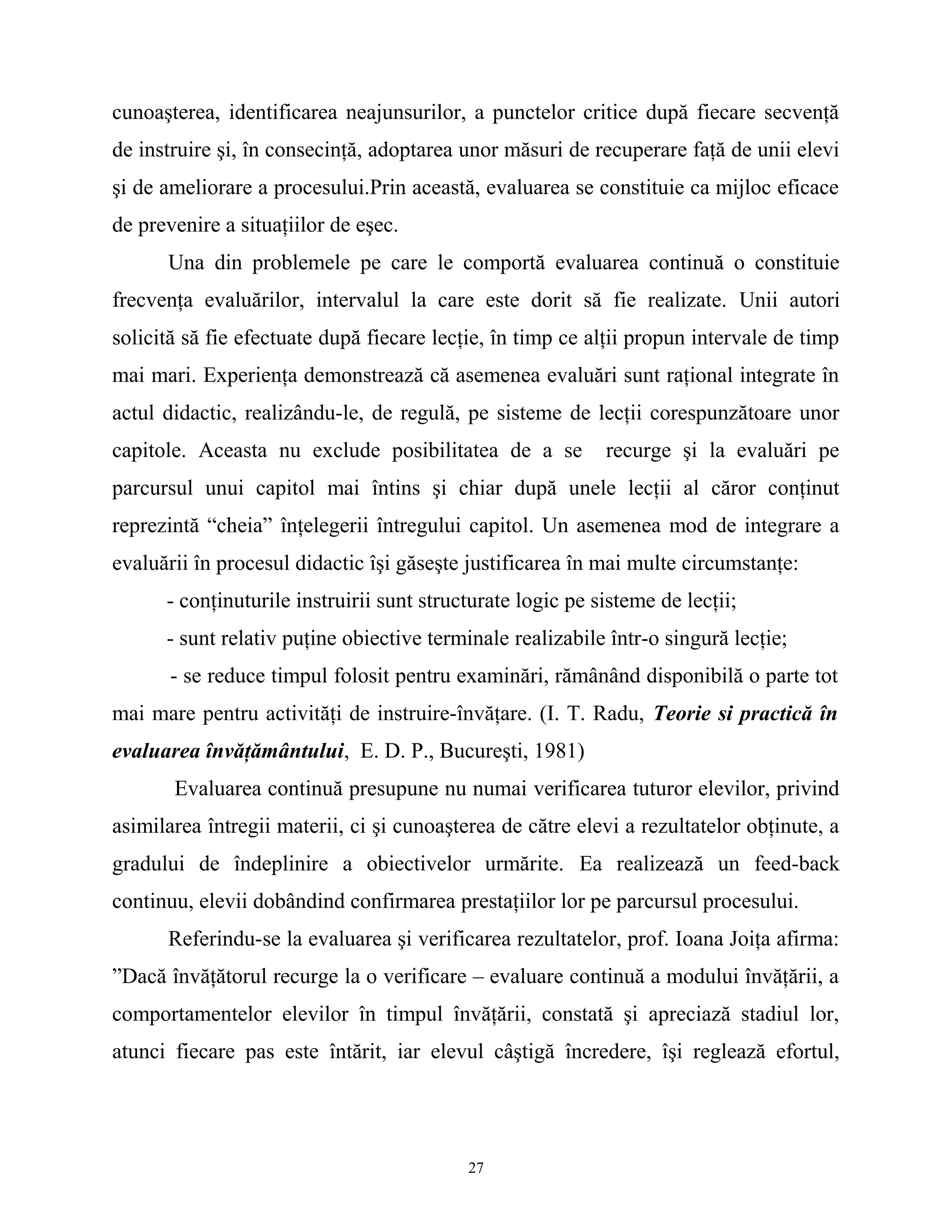cunoaşterea, identificarea neajunsurilor, a punctelor critice după fiecare secvenţă
de instruire şi, în consecinţă, adoptarea unor măsuri de recuperare faţă de unii elevi
şi de ameliorare a procesului.Prin această, evaluarea se constituie ca mijloc eficace
de prevenire a situaţiilor de eşec.
Una din problemele pe care le comportă evaluarea continuă o constituie
frecvenţa evaluărilor, intervalul la care este dorit să fie realizate. Unii autori
solicită să fie efectuate după fiecare lecţie, în timp ce alţii propun intervale de timp
mai mari. Experienţa demonstrează că asemenea evaluări sunt raţional integrate în
actul didactic, realizându-le, de regulă, pe sisteme de lecţii corespunzătoare unor
capitole. Aceasta nu exclude posibilitatea de a se recurge şi la evaluări pe
parcursul unui capitol mai întins şi chiar după unele lecţii al căror conţinut
reprezintă “cheia” înţelegerii întregului capitol. Un asemenea mod de integrare a
evaluării în procesul didactic îşi găseşte justificarea în mai multe circumstanţe:
- conţinuturile instruirii sunt structurate logic pe sisteme de lecţii;
- sunt relativ puţine obiective terminale realizabile într-o singură lecţie;
- se reduce timpul folosit pentru examinări, rămânând disponibilă o parte tot
mai mare pentru activităţi de instruire-învăţare. (I. T. Radu, Teorie si practică în
evaluarea învăţământului, E. D. P., Bucureşti, 1981)
Evaluarea continuă presupune nu numai verificarea tuturor elevilor, privind
asimilarea întregii materii, ci şi cunoaşterea de către elevi a rezultatelor obţinute, a
gradului de îndeplinire a obiectivelor urmărite. Ea realizează un feed-back
continuu, elevii dobândind confirmarea prestaţiilor lor pe parcursul procesului.
Referindu-se la evaluarea şi verificarea rezultatelor, prof. Ioana Joiţa afirma:
”Dacă învăţătorul recurge la o verificare – evaluare continuă a modului învăţării, a
comportamentelor elevilor în timpul învăţării, constată şi apreciază stadiul lor,
atunci fiecare pas este întărit, iar elevul câştigă încredere, îşi reglează efortul,
27
 