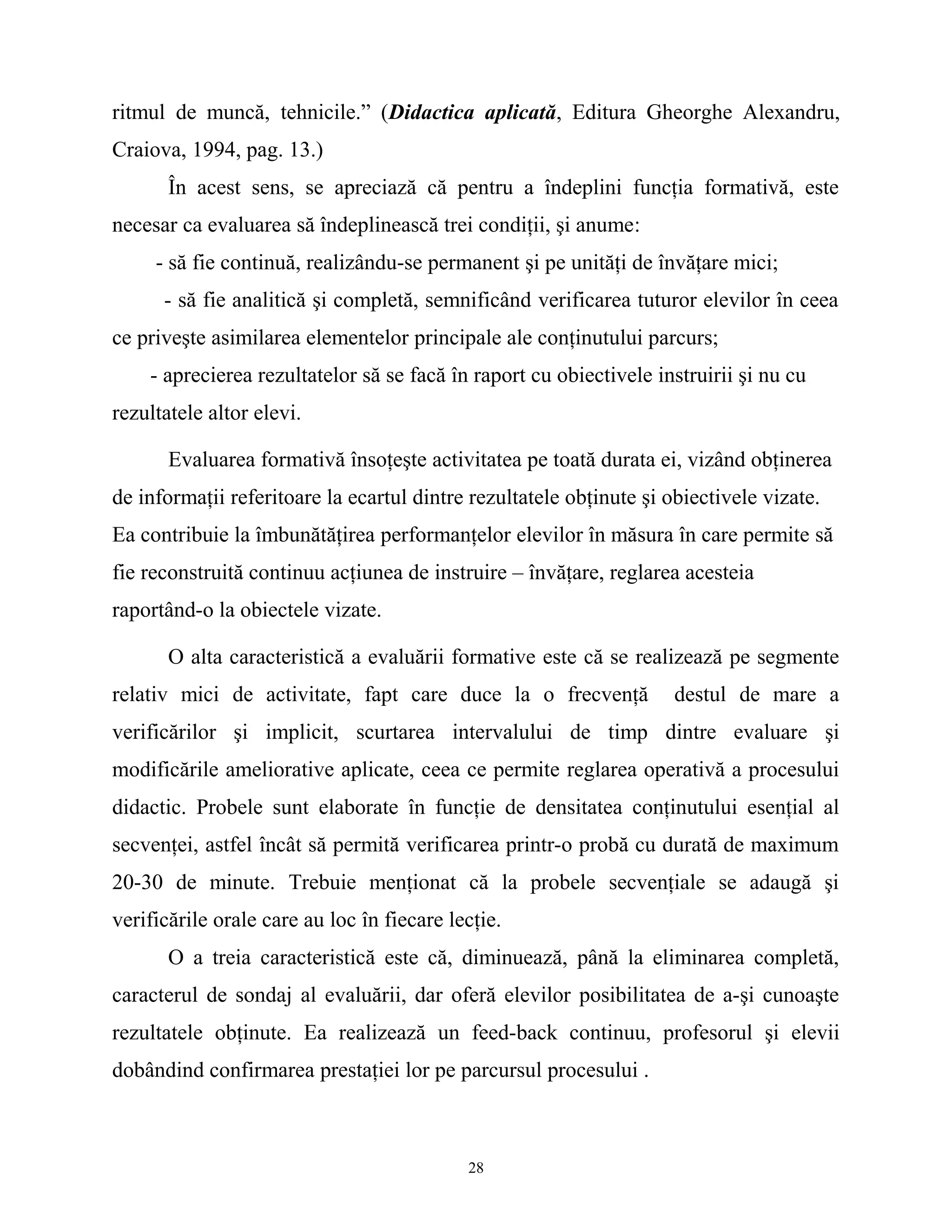 ritmul de muncă, tehnicile.” (Didactica aplicată, Editura Gheorghe Alexandru,
Craiova, 1994, pag. 13.)
În acest sens, se apreciază că pentru a îndeplini funcţia formativă, este
necesar ca evaluarea să îndeplinească trei condiţii, şi anume:
- să fie continuă, realizându-se permanent şi pe unităţi de învăţare mici;
- să fie analitică şi completă, semnificând verificarea tuturor elevilor în ceea
ce priveşte asimilarea elementelor principale ale conţinutului parcurs;
- aprecierea rezultatelor să se facă în raport cu obiectivele instruirii şi nu cu
rezultatele altor elevi.
Evaluarea formativă însoţeşte activitatea pe toată durata ei, vizând obţinerea
de informaţii referitoare la ecartul dintre rezultatele obţinute şi obiectivele vizate.
Ea contribuie la îmbunătăţirea performanţelor elevilor în măsura în care permite să
fie reconstruită continuu acţiunea de instruire – învăţare, reglarea acesteia
raportând-o la obiectele vizate.
O alta caracteristică a evaluării formative este că se realizează pe segmente
relativ mici de activitate, fapt care duce la o frecvenţă destul de mare a
verificărilor şi implicit, scurtarea intervalului de timp dintre evaluare şi
modificările ameliorative aplicate, ceea ce permite reglarea operativă a procesului
didactic. Probele sunt elaborate în funcţie de densitatea conţinutului esenţial al
secvenţei, astfel încât să permită verificarea printr-o probă cu durată de maximum
20-30 de minute. Trebuie menţionat că la probele secvenţiale se adaugă şi
verificările orale care au loc în fiecare lecţie.
O a treia caracteristică este că, diminuează, până la eliminarea completă,
caracterul de sondaj al evaluării, dar oferă elevilor posibilitatea de a-şi cunoaşte
rezultatele obţinute. Ea realizează un feed-back continuu, profesorul şi elevii
dobândind confirmarea prestaţiei lor pe parcursul procesului .
28
 