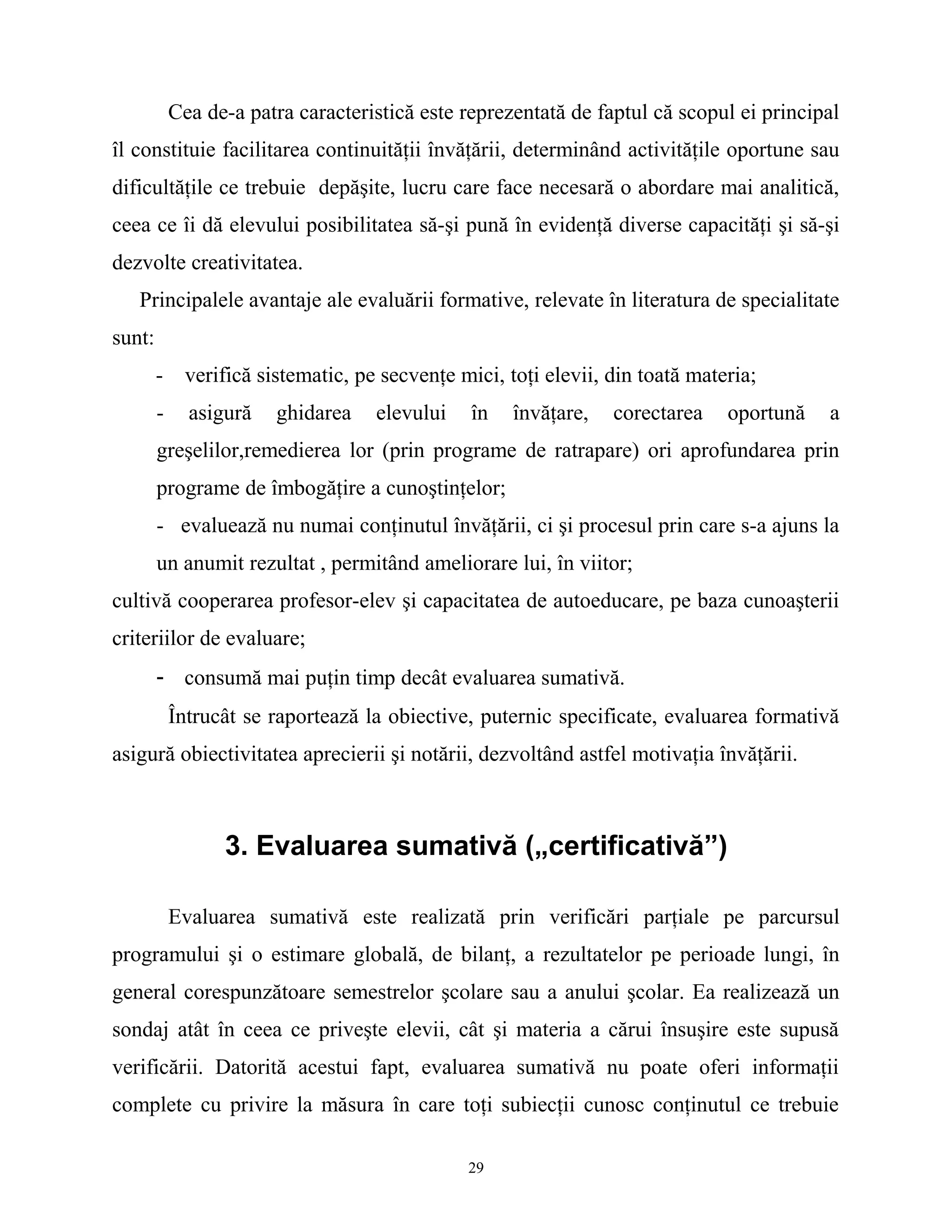 Cea de-a patra caracteristică este reprezentată de faptul că scopul ei principal
îl constituie facilitarea continuităţii învăţării, determinând activităţile oportune sau
dificultăţile ce trebuie depăşite, lucru care face necesară o abordare mai analitică,
ceea ce îi dă elevului posibilitatea să-şi pună în evidenţă diverse capacităţi şi să-şi
dezvolte creativitatea.
Principalele avantaje ale evaluării formative, relevate în literatura de specialitate
sunt:
- verifică sistematic, pe secvenţe mici, toţi elevii, din toată materia;
- asigură ghidarea elevului în învăţare, corectarea oportună a
greşelilor,remedierea lor (prin programe de ratrapare) ori aprofundarea prin
programe de îmbogăţire a cunoştinţelor;
- evaluează nu numai conţinutul învăţării, ci şi procesul prin care s-a ajuns la
un anumit rezultat , permitând ameliorare lui, în viitor;
cultivă cooperarea profesor-elev şi capacitatea de autoeducare, pe baza cunoaşterii
criteriilor de evaluare;
- consumă mai puţin timp decât evaluarea sumativă.
Întrucât se raportează la obiective, puternic specificate, evaluarea formativă
asigură obiectivitatea aprecierii şi notării, dezvoltând astfel motivaţia învăţării.
3. Evaluarea sumativă („certificativă”)
Evaluarea sumativă este realizată prin verificări parţiale pe parcursul
programului şi o estimare globală, de bilanţ, a rezultatelor pe perioade lungi, în
general corespunzătoare semestrelor şcolare sau a anului şcolar. Ea realizează un
sondaj atât în ceea ce priveşte elevii, cât şi materia a cărui însuşire este supusă
verificării. Datorită acestui fapt, evaluarea sumativă nu poate oferi informaţii
complete cu privire la măsura în care toţi subiecţii cunosc conţinutul ce trebuie
29
 