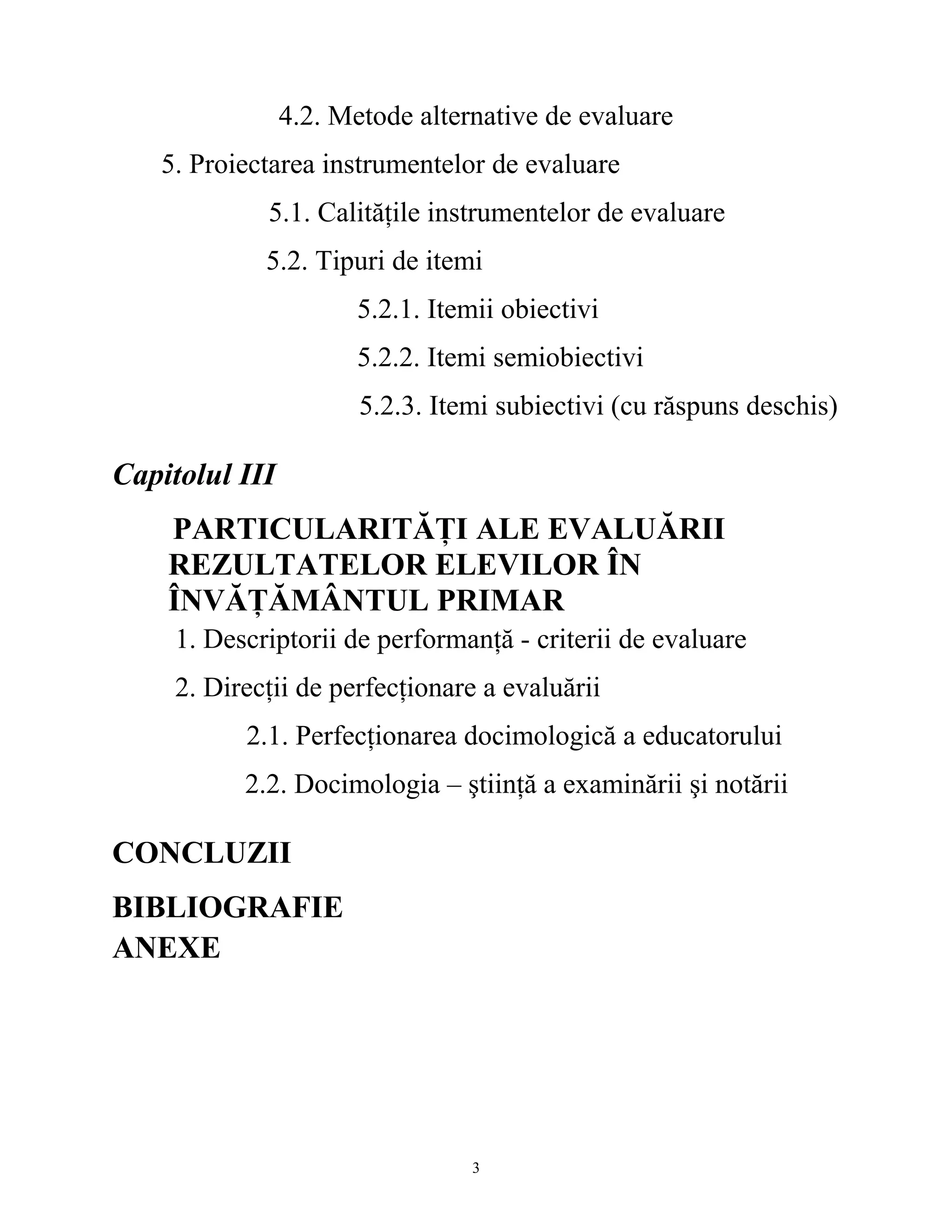 4.2. Metode alternative de evaluare
5. Proiectarea instrumentelor de evaluare
5.1. Calităţile instrumentelor de evaluare
5.2. Tipuri de itemi
5.2.1. Itemii obiectivi
5.2.2. Itemi semiobiectivi
5.2.3. Itemi subiectivi (cu răspuns deschis)
Capitolul III
PARTICULARITĂŢI ALE EVALUĂRII
REZULTATELOR ELEVILOR ÎN
ÎNVĂŢĂMÂNTUL PRIMAR
1. Descriptorii de performanţă - criterii de evaluare
2. Direcţii de perfecţionare a evaluării
2.1. Perfecţionarea docimologică a educatorului
2.2. Docimologia – ştiinţă a examinării şi notării
CONCLUZII
BIBLIOGRAFIE
ANEXE
3
 