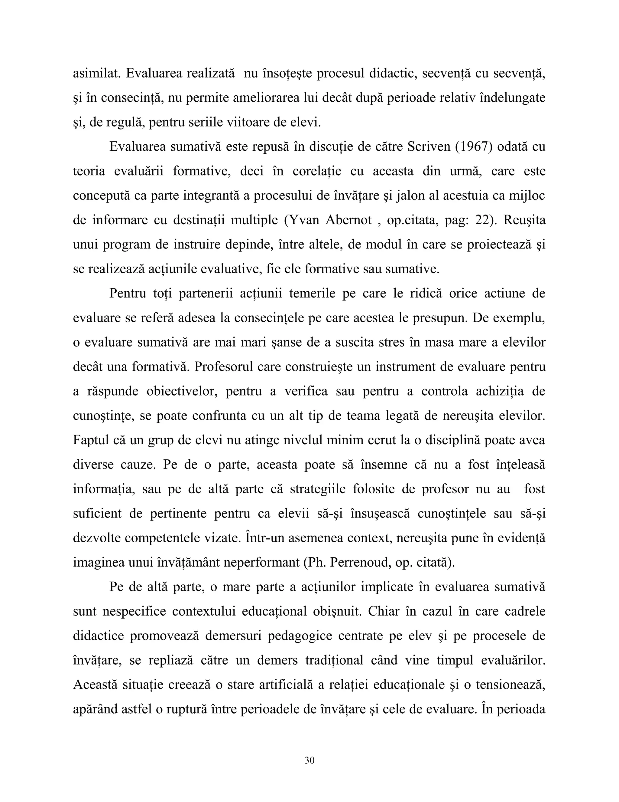asimilat. Evaluarea realizată nu însoţeşte procesul didactic, secvenţă cu secvenţă,
şi în consecinţă, nu permite ameliorarea lui decât după perioade relativ îndelungate
şi, de regulă, pentru seriile viitoare de elevi.
Evaluarea sumativă este repusă în discuţie de către Scriven (1967) odată cu
teoria evaluării formative, deci în corelaţie cu aceasta din urmă, care este
concepută ca parte integrantă a procesului de învăţare şi jalon al acestuia ca mijloc
de informare cu destinaţii multiple (Yvan Abernot , op.citata, pag: 22). Reuşita
unui program de instruire depinde, între altele, de modul în care se proiectează şi
se realizează acţiunile evaluative, fie ele formative sau sumative.
Pentru toţi partenerii acţiunii temerile pe care le ridică orice actiune de
evaluare se referă adesea la consecinţele pe care acestea le presupun. De exemplu,
o evaluare sumativă are mai mari şanse de a suscita stres în masa mare a elevilor
decât una formativă. Profesorul care construieşte un instrument de evaluare pentru
a răspunde obiectivelor, pentru a verifica sau pentru a controla achiziţia de
cunoştinţe, se poate confrunta cu un alt tip de teama legată de nereuşita elevilor.
Faptul că un grup de elevi nu atinge nivelul minim cerut la o disciplină poate avea
diverse cauze. Pe de o parte, aceasta poate să însemne că nu a fost înţeleasă
informaţia, sau pe de altă parte că strategiile folosite de profesor nu au fost
suficient de pertinente pentru ca elevii să-şi însuşească cunoştinţele sau să-şi
dezvolte competentele vizate. Într-un asemenea context, nereuşita pune în evidenţă
imaginea unui învăţământ neperformant (Ph. Perrenoud, op. citată).
Pe de altă parte, o mare parte a acţiunilor implicate în evaluarea sumativă
sunt nespecifice contextului educaţional obişnuit. Chiar în cazul în care cadrele
didactice promovează demersuri pedagogice centrate pe elev şi pe procesele de
învăţare, se repliază către un demers tradiţional când vine timpul evaluărilor.
Această situaţie creează o stare artificială a relaţiei educaţionale şi o tensionează,
apărând astfel o ruptură între perioadele de învăţare şi cele de evaluare. În perioada
30
 
