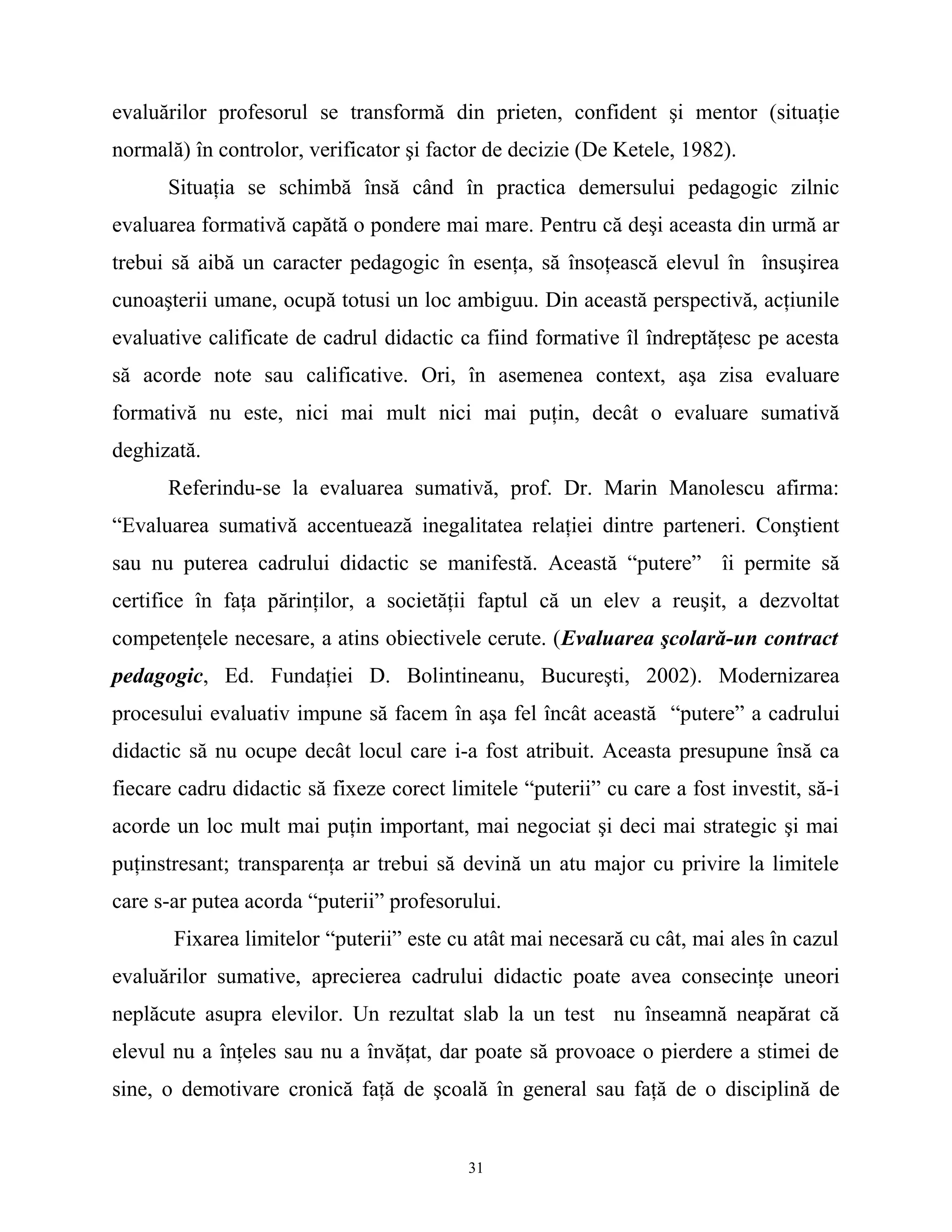 evaluărilor profesorul se transformă din prieten, confident şi mentor (situaţie
normală) în controlor, verificator şi factor de decizie (De Ketele, 1982).
Situaţia se schimbă însă când în practica demersului pedagogic zilnic
evaluarea formativă capătă o pondere mai mare. Pentru că deşi aceasta din urmă ar
trebui să aibă un caracter pedagogic în esenţa, să însoţească elevul în însuşirea
cunoaşterii umane, ocupă totusi un loc ambiguu. Din această perspectivă, acţiunile
evaluative calificate de cadrul didactic ca fiind formative îl îndreptăţesc pe acesta
să acorde note sau calificative. Ori, în asemenea context, aşa zisa evaluare
formativă nu este, nici mai mult nici mai puţin, decât o evaluare sumativă
deghizată.
Referindu-se la evaluarea sumativă, prof. Dr. Marin Manolescu afirma:
“Evaluarea sumativă accentuează inegalitatea relaţiei dintre parteneri. Conştient
sau nu puterea cadrului didactic se manifestă. Această “putere” îi permite să
certifice în faţa părinţilor, a societăţii faptul că un elev a reuşit, a dezvoltat
competenţele necesare, a atins obiectivele cerute. (Evaluarea şcolară-un contract
pedagogic, Ed. Fundaţiei D. Bolintineanu, Bucureşti, 2002). Modernizarea
procesului evaluativ impune să facem în aşa fel încât această “putere” a cadrului
didactic să nu ocupe decât locul care i-a fost atribuit. Aceasta presupune însă ca
fiecare cadru didactic să fixeze corect limitele “puterii” cu care a fost investit, să-i
acorde un loc mult mai puţin important, mai negociat şi deci mai strategic şi mai
puţinstresant; transparenţa ar trebui să devină un atu major cu privire la limitele
care s-ar putea acorda “puterii” profesorului.
Fixarea limitelor “puterii” este cu atât mai necesară cu cât, mai ales în cazul
evaluărilor sumative, aprecierea cadrului didactic poate avea consecinţe uneori
neplăcute asupra elevilor. Un rezultat slab la un test nu înseamnă neapărat că
elevul nu a înţeles sau nu a învăţat, dar poate să provoace o pierdere a stimei de
sine, o demotivare cronică faţă de şcoală în general sau faţă de o disciplină de
31
 