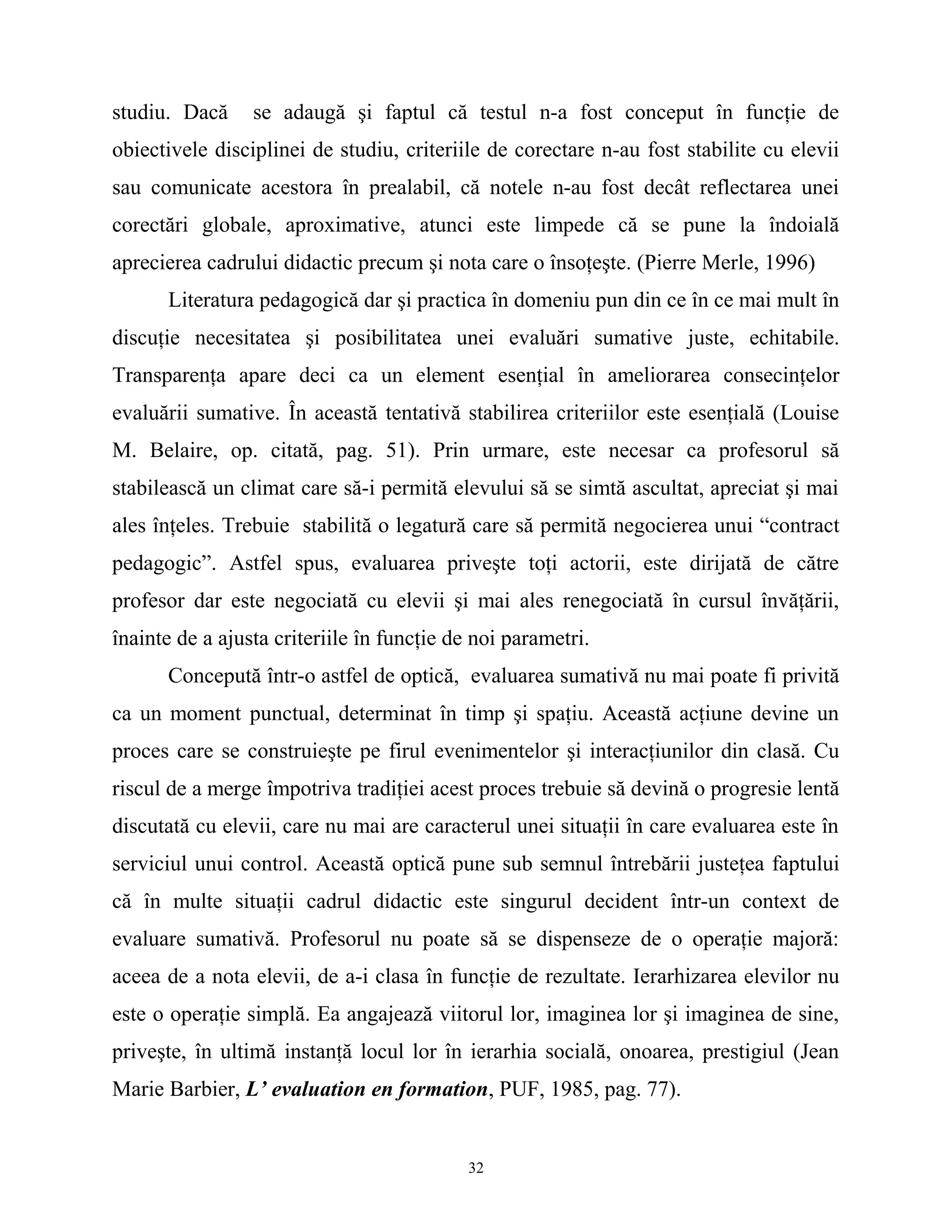 studiu. Dacă se adaugă şi faptul că testul n-a fost conceput în funcţie de
obiectivele disciplinei de studiu, criteriile de corectare n-au fost stabilite cu elevii
sau comunicate acestora în prealabil, că notele n-au fost decât reflectarea unei
corectări globale, aproximative, atunci este limpede că se pune la îndoială
aprecierea cadrului didactic precum şi nota care o însoţeşte. (Pierre Merle, 1996)
Literatura pedagogică dar şi practica în domeniu pun din ce în ce mai mult în
discuţie necesitatea şi posibilitatea unei evaluări sumative juste, echitabile.
Transparenţa apare deci ca un element esenţial în ameliorarea consecinţelor
evaluării sumative. În această tentativă stabilirea criteriilor este esenţială (Louise
M. Belaire, op. citată, pag. 51). Prin urmare, este necesar ca profesorul să
stabilească un climat care să-i permită elevului să se simtă ascultat, apreciat şi mai
ales înţeles. Trebuie stabilită o legatură care să permită negocierea unui “contract
pedagogic”. Astfel spus, evaluarea priveşte toţi actorii, este dirijată de către
profesor dar este negociată cu elevii şi mai ales renegociată în cursul învăţării,
înainte de a ajusta criteriile în funcţie de noi parametri.
Concepută într-o astfel de optică, evaluarea sumativă nu mai poate fi privită
ca un moment punctual, determinat în timp şi spaţiu. Această acţiune devine un
proces care se construieşte pe firul evenimentelor şi interacţiunilor din clasă. Cu
riscul de a merge împotriva tradiţiei acest proces trebuie să devină o progresie lentă
discutată cu elevii, care nu mai are caracterul unei situaţii în care evaluarea este în
serviciul unui control. Această optică pune sub semnul întrebării justeţea faptului
că în multe situaţii cadrul didactic este singurul decident într-un context de
evaluare sumativă. Profesorul nu poate să se dispenseze de o operaţie majoră:
aceea de a nota elevii, de a-i clasa în funcţie de rezultate. Ierarhizarea elevilor nu
este o operaţie simplă. Ea angajează viitorul lor, imaginea lor şi imaginea de sine,
priveşte, în ultimă instanţă locul lor în ierarhia socială, onoarea, prestigiul (Jean
Marie Barbier, L’ evaluation en formation, PUF, 1985, pag. 77).
32
 