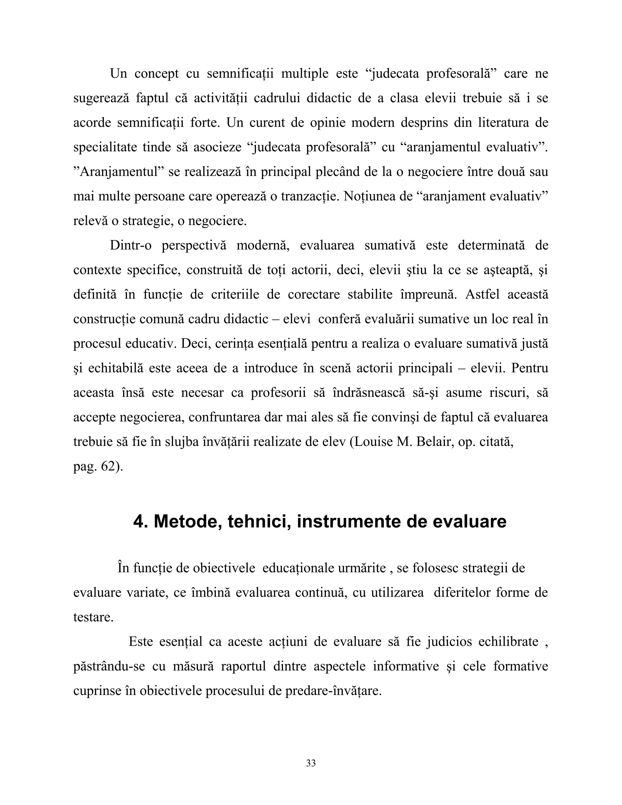 Un concept cu semnificaţii multiple este “judecata profesorală” care ne
sugerează faptul că activităţii cadrului didactic de a clasa elevii trebuie să i se
acorde semnificaţii forte. Un curent de opinie modern desprins din literatura de
specialitate tinde să asocieze “judecata profesorală” cu “aranjamentul evaluativ”.
”Aranjamentul” se realizează în principal plecând de la o negociere între două sau
mai multe persoane care operează o tranzacţie. Noţiunea de “aranjament evaluativ”
relevă o strategie, o negociere.
Dintr-o perspectivă modernă, evaluarea sumativă este determinată de
contexte specifice, construită de toţi actorii, deci, elevii ştiu la ce se aşteaptă, şi
definită în funcţie de criteriile de corectare stabilite împreună. Astfel această
construcţie comună cadru didactic – elevi conferă evaluării sumative un loc real în
procesul educativ. Deci, cerinţa esenţială pentru a realiza o evaluare sumativă justă
şi echitabilă este aceea de a introduce în scenă actorii principali – elevii. Pentru
aceasta însă este necesar ca profesorii să îndrăsnească să-şi asume riscuri, să
accepte negocierea, confruntarea dar mai ales să fie convinşi de faptul că evaluarea
trebuie să fie în slujba învăţării realizate de elev (Louise M. Belair, op. citată,
pag. 62).
4. Metode, tehnici, instrumente de evaluare
În funcţie de obiectivele educaţionale urmărite , se folosesc strategii de
evaluare variate, ce îmbină evaluarea continuă, cu utilizarea diferitelor forme de
testare.
Este esenţial ca aceste acţiuni de evaluare să fie judicios echilibrate ,
păstrându-se cu măsură raportul dintre aspectele informative şi cele formative
cuprinse în obiectivele procesului de predare-învăţare.
33
 
