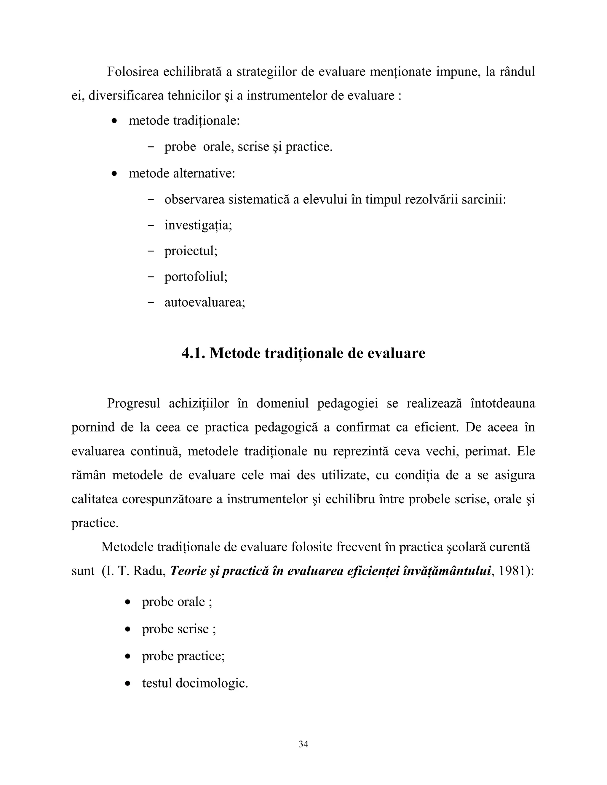Folosirea echilibrată a strategiilor de evaluare menţionate impune, la rândul
ei, diversificarea tehnicilor şi a instrumentelor de evaluare :
• metode tradiţionale:
- probe orale, scrise şi practice.
• metode alternative:
- observarea sistematică a elevului în timpul rezolvării sarcinii:
- investigaţia;
- proiectul;
- portofoliul;
- autoevaluarea;
4.1. Metode tradiţionale de evaluare
Progresul achiziţiilor în domeniul pedagogiei se realizează întotdeauna
pornind de la ceea ce practica pedagogică a confirmat ca eficient. De aceea în
evaluarea continuă, metodele tradiţionale nu reprezintă ceva vechi, perimat. Ele
rămân metodele de evaluare cele mai des utilizate, cu condiţia de a se asigura
calitatea corespunzătoare a instrumentelor şi echilibru între probele scrise, orale şi
practice.
Metodele tradiţionale de evaluare folosite frecvent în practica şcolară curentă
sunt (I. T. Radu, Teorie şi practică în evaluarea eficienţei învăţământului, 1981):
• probe orale ;
• probe scrise ;
• probe practice;
• testul docimologic.
34
 