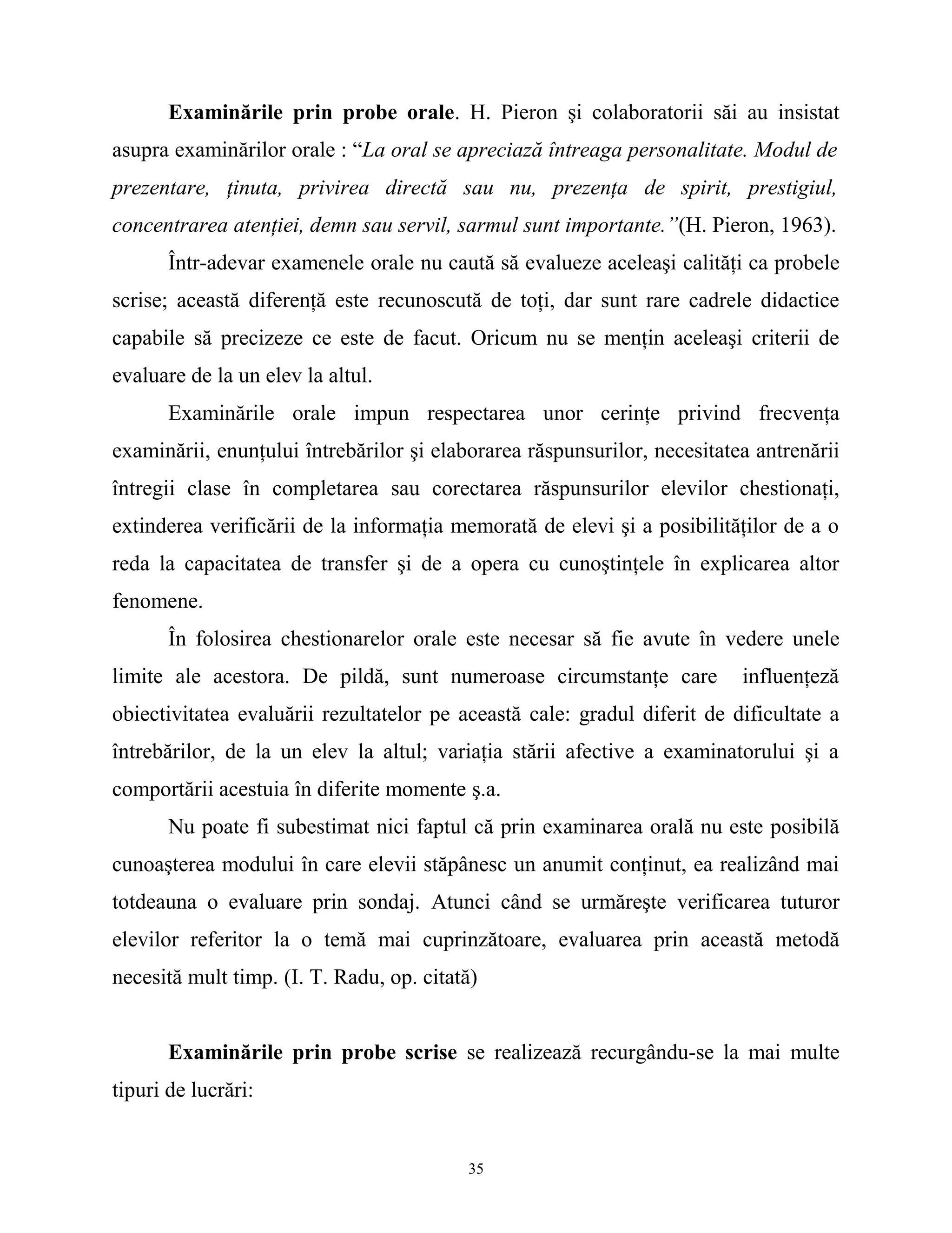 Examinările prin probe orale. H. Pieron şi colaboratorii săi au insistat
asupra examinărilor orale : “La oral se apreciază întreaga personalitate. Modul de
prezentare, ţinuta, privirea directă sau nu, prezenţa de spirit, prestigiul,
concentrarea atenţiei, demn sau servil, sarmul sunt importante.”(H. Pieron, 1963).
Într-adevar examenele orale nu caută să evalueze aceleaşi calităţi ca probele
scrise; această diferenţă este recunoscută de toţi, dar sunt rare cadrele didactice
capabile să precizeze ce este de facut. Oricum nu se menţin aceleaşi criterii de
evaluare de la un elev la altul.
Examinările orale impun respectarea unor cerinţe privind frecvenţa
examinării, enunţului întrebărilor şi elaborarea răspunsurilor, necesitatea antrenării
întregii clase în completarea sau corectarea răspunsurilor elevilor chestionaţi,
extinderea verificării de la informaţia memorată de elevi şi a posibilităţilor de a o
reda la capacitatea de transfer şi de a opera cu cunoştinţele în explicarea altor
fenomene.
În folosirea chestionarelor orale este necesar să fie avute în vedere unele
limite ale acestora. De pildă, sunt numeroase circumstanţe care influenţeză
obiectivitatea evaluării rezultatelor pe această cale: gradul diferit de dificultate a
întrebărilor, de la un elev la altul; variaţia stării afective a examinatorului şi a
comportării acestuia în diferite momente ş.a.
Nu poate fi subestimat nici faptul că prin examinarea orală nu este posibilă
cunoaşterea modului în care elevii stăpânesc un anumit conţinut, ea realizând mai
totdeauna o evaluare prin sondaj. Atunci când se urmăreşte verificarea tuturor
elevilor referitor la o temă mai cuprinzătoare, evaluarea prin această metodă
necesită mult timp. (I. T. Radu, op. citată)
Examinările prin probe scrise se realizează recurgându-se la mai multe
tipuri de lucrări:
35
 