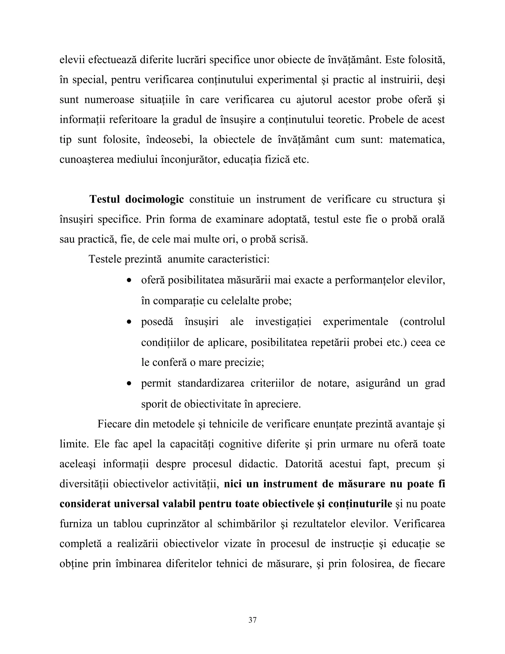 elevii efectuează diferite lucrări specifice unor obiecte de învăţământ. Este folosită,
în special, pentru verificarea conţinutului experimental şi practic al instruirii, deşi
sunt numeroase situaţiile în care verificarea cu ajutorul acestor probe oferă şi
informaţii referitoare la gradul de însuşire a conţinutului teoretic. Probele de acest
tip sunt folosite, îndeosebi, la obiectele de învăţământ cum sunt: matematica,
cunoaşterea mediului înconjurător, educaţia fizică etc.
Testul docimologic constituie un instrument de verificare cu structura şi
însuşiri specifice. Prin forma de examinare adoptată, testul este fie o probă orală
sau practică, fie, de cele mai multe ori, o probă scrisă.
Testele prezintă anumite caracteristici:
• oferă posibilitatea măsurării mai exacte a performanţelor elevilor,
în comparaţie cu celelalte probe;
• posedă însuşiri ale investigaţiei experimentale (controlul
condiţiilor de aplicare, posibilitatea repetării probei etc.) ceea ce
le conferă o mare precizie;
• permit standardizarea criteriilor de notare, asigurând un grad
sporit de obiectivitate în apreciere.
Fiecare din metodele şi tehnicile de verificare enunţate prezintă avantaje şi
limite. Ele fac apel la capacităţi cognitive diferite şi prin urmare nu oferă toate
aceleaşi informaţii despre procesul didactic. Datorită acestui fapt, precum şi
diversităţii obiectivelor activităţii, nici un instrument de măsurare nu poate fi
considerat universal valabil pentru toate obiectivele şi conţinuturile şi nu poate
furniza un tablou cuprinzător al schimbărilor şi rezultatelor elevilor. Verificarea
completă a realizării obiectivelor vizate în procesul de instrucţie şi educaţie se
obţine prin îmbinarea diferitelor tehnici de măsurare, şi prin folosirea, de fiecare
37
 