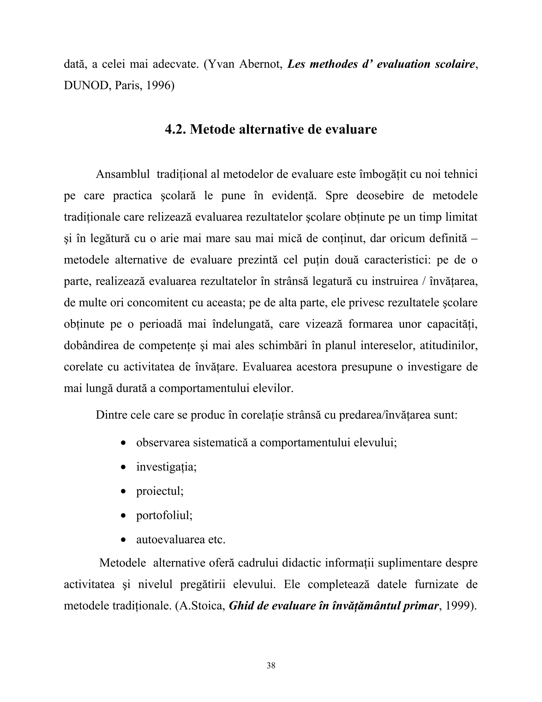 dată, a celei mai adecvate. (Yvan Abernot, Les methodes d’ evaluation scolaire,
DUNOD, Paris, 1996)
4.2. Metode alternative de evaluare
Ansamblul tradiţional al metodelor de evaluare este îmbogăţit cu noi tehnici
pe care practica şcolară le pune în evidenţă. Spre deosebire de metodele
tradiţionale care relizează evaluarea rezultatelor şcolare obţinute pe un timp limitat
şi în legătură cu o arie mai mare sau mai mică de conţinut, dar oricum definită –
metodele alternative de evaluare prezintă cel puţin două caracteristici: pe de o
parte, realizează evaluarea rezultatelor în strânsă legatură cu instruirea / învăţarea,
de multe ori concomitent cu aceasta; pe de alta parte, ele privesc rezultatele şcolare
obţinute pe o perioadă mai îndelungată, care vizează formarea unor capacităţi,
dobândirea de competenţe şi mai ales schimbări în planul intereselor, atitudinilor,
corelate cu activitatea de învăţare. Evaluarea acestora presupune o investigare de
mai lungă durată a comportamentului elevilor.
Dintre cele care se produc în corelaţie strânsă cu predarea/învăţarea sunt:
• observarea sistematică a comportamentului elevului;
• investigaţia;
• proiectul;
• portofoliul;
• autoevaluarea etc.
Metodele alternative oferă cadrului didactic informaţii suplimentare despre
activitatea şi nivelul pregătirii elevului. Ele completează datele furnizate de
metodele tradiţionale. (A.Stoica, Ghid de evaluare în învăţământul primar, 1999).
38
 