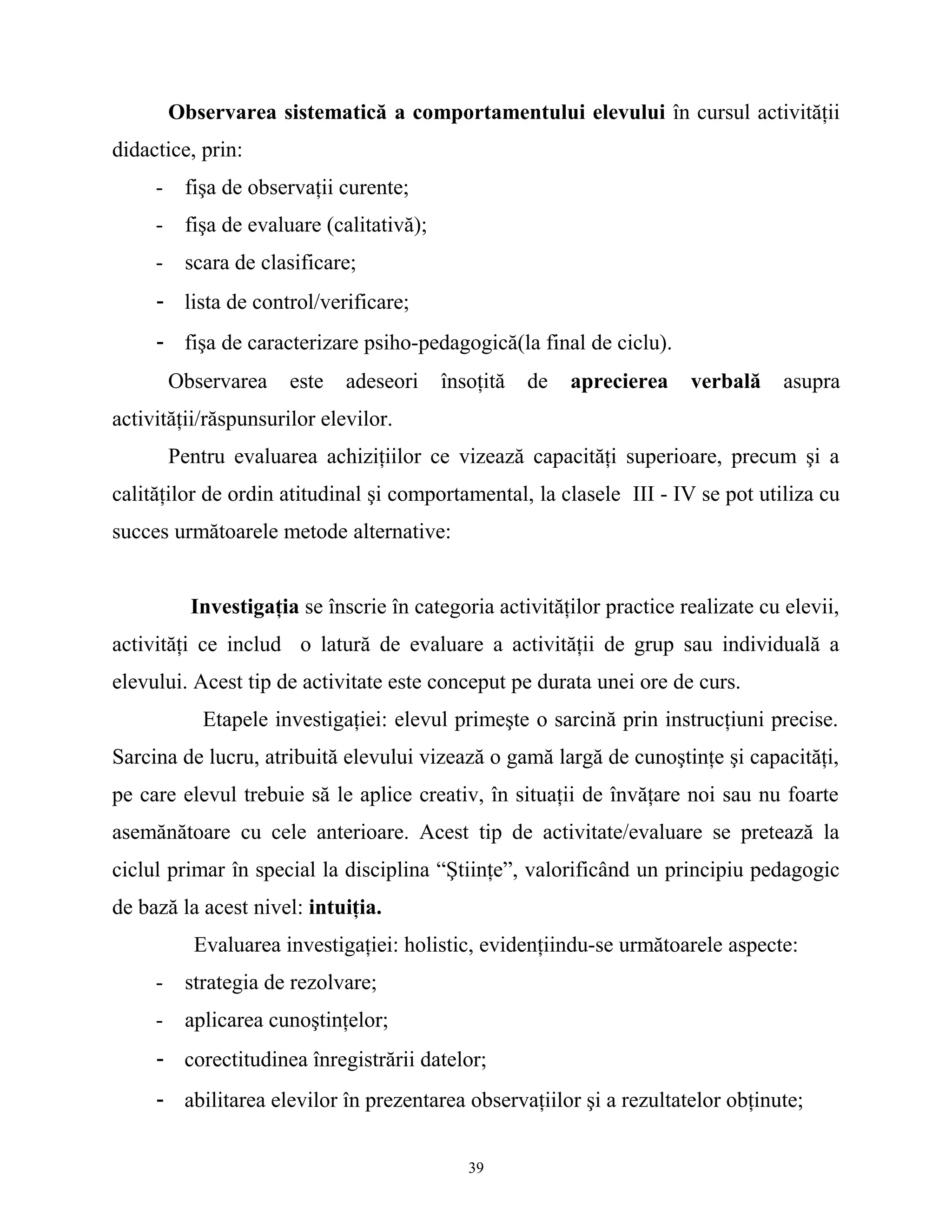 Observarea sistematică a comportamentului elevului în cursul activităţii
didactice, prin:
- fişa de observaţii curente;
- fişa de evaluare (calitativă);
- scara de clasificare;
- lista de control/verificare;
- fişa de caracterizare psiho-pedagogică(la final de ciclu).
Observarea este adeseori însoţită de aprecierea verbală asupra
activităţii/răspunsurilor elevilor.
Pentru evaluarea achiziţiilor ce vizează capacităţi superioare, precum şi a
calităţilor de ordin atitudinal şi comportamental, la clasele III - IV se pot utiliza cu
succes următoarele metode alternative:
Investigaţia se înscrie în categoria activităţilor practice realizate cu elevii,
activităţi ce includ o latură de evaluare a activităţii de grup sau individuală a
elevului. Acest tip de activitate este conceput pe durata unei ore de curs.
Etapele investigaţiei: elevul primeşte o sarcină prin instrucţiuni precise.
Sarcina de lucru, atribuită elevului vizează o gamă largă de cunoştinţe şi capacităţi,
pe care elevul trebuie să le aplice creativ, în situaţii de învăţare noi sau nu foarte
asemănătoare cu cele anterioare. Acest tip de activitate/evaluare se pretează la
ciclul primar în special la disciplina “Ştiinţe”, valorificând un principiu pedagogic
de bază la acest nivel: intuiţia.
Evaluarea investigaţiei: holistic, evidenţiindu-se următoarele aspecte:
- strategia de rezolvare;
- aplicarea cunoştinţelor;
- corectitudinea înregistrării datelor;
- abilitarea elevilor în prezentarea observaţiilor şi a rezultatelor obţinute;
39
 