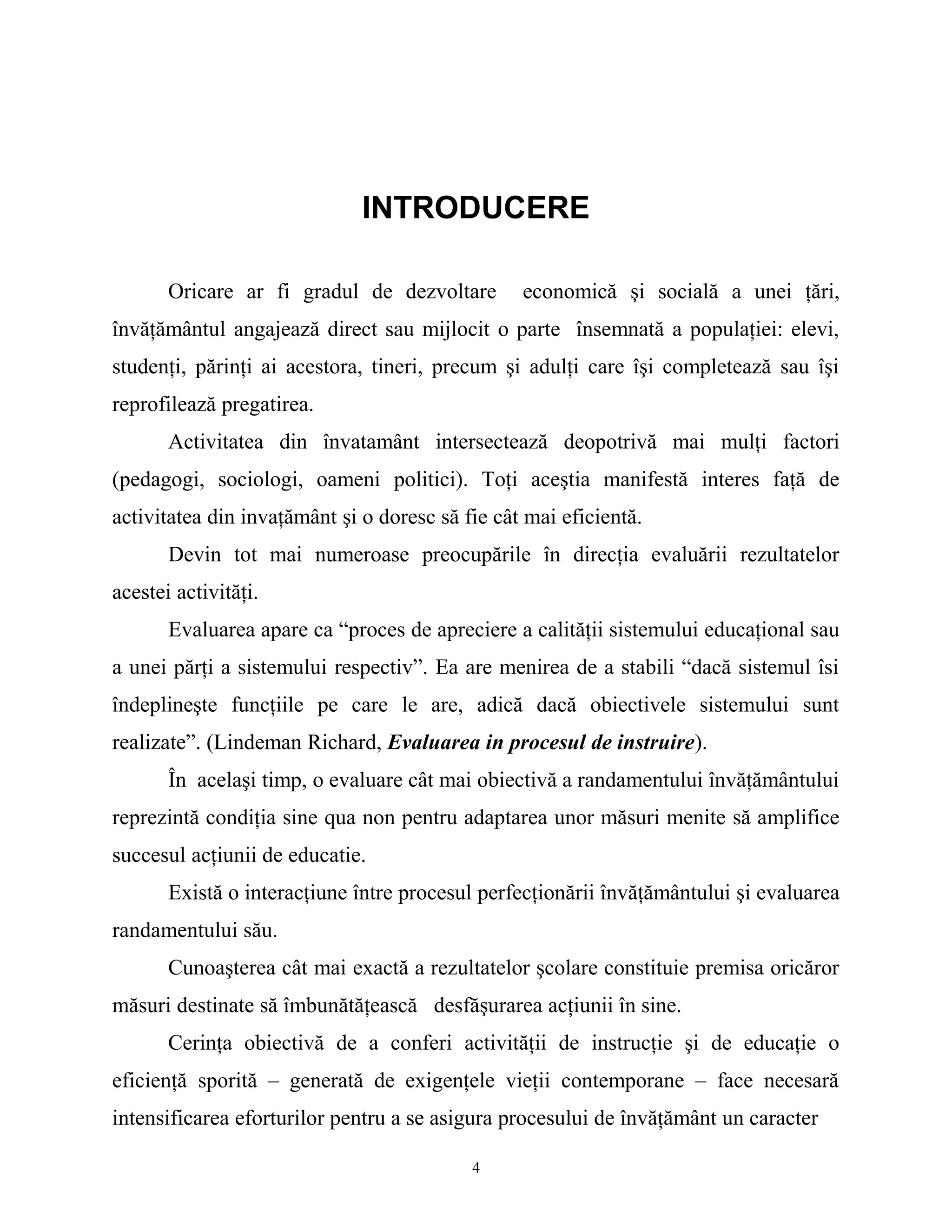 INTRODUCERE
Oricare ar fi gradul de dezvoltare economică şi socială a unei ţări,
învăţământul angajează direct sau mijlocit o parte însemnată a populaţiei: elevi,
studenţi, părinţi ai acestora, tineri, precum şi adulţi care îşi completează sau îşi
reprofilează pregatirea.
Activitatea din învatamânt intersectează deopotrivă mai mulţi factori
(pedagogi, sociologi, oameni politici). Toţi aceştia manifestă interes faţă de
activitatea din invaţământ şi o doresc să fie cât mai eficientă.
Devin tot mai numeroase preocupările în direcţia evaluării rezultatelor
acestei activităţi.
Evaluarea apare ca “proces de apreciere a calităţii sistemului educaţional sau
a unei părţi a sistemului respectiv”. Ea are menirea de a stabili “dacă sistemul îsi
îndeplineşte funcţiile pe care le are, adică dacă obiectivele sistemului sunt
realizate”. (Lindeman Richard, Evaluarea in procesul de instruire).
În acelaşi timp, o evaluare cât mai obiectivă a randamentului învăţământului
reprezintă condiţia sine qua non pentru adaptarea unor măsuri menite să amplifice
succesul acţiunii de educatie.
Există o interacţiune între procesul perfecţionării învăţământului şi evaluarea
randamentului său.
Cunoaşterea cât mai exactă a rezultatelor şcolare constituie premisa oricăror
măsuri destinate să îmbunătăţească desfăşurarea acţiunii în sine.
Cerinţa obiectivă de a conferi activităţii de instrucţie şi de educaţie o
eficienţă sporită – generată de exigenţele vieţii contemporane – face necesară
intensificarea eforturilor pentru a se asigura procesului de învăţământ un caracter
4
 