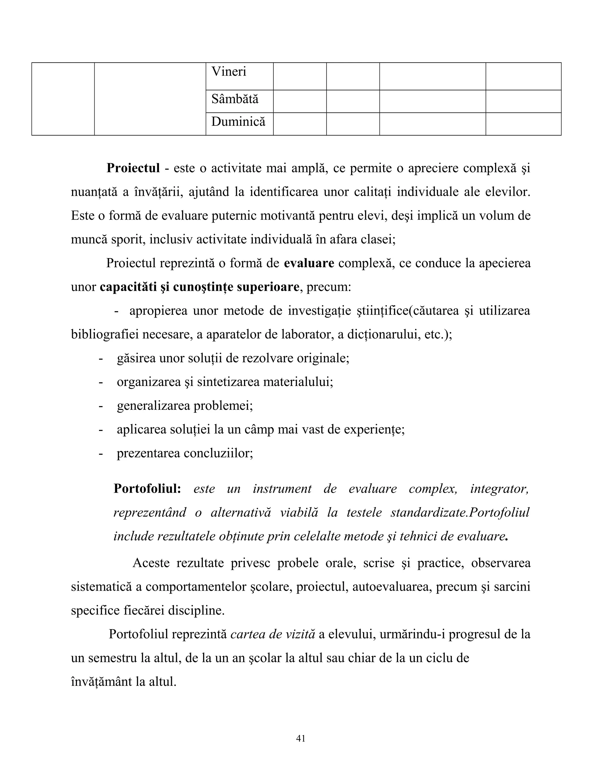 Vineri
Sâmbătă
Duminică
Proiectul - este o activitate mai amplă, ce permite o apreciere complexă şi
nuanţată a învăţării, ajutând la identificarea unor calitaţi individuale ale elevilor.
Este o formă de evaluare puternic motivantă pentru elevi, deşi implică un volum de
muncă sporit, inclusiv activitate individuală în afara clasei;
Proiectul reprezintă o formă de evaluare complexă, ce conduce la apecierea
unor capacităti şi cunoştinţe superioare, precum:
- apropierea unor metode de investigaţie ştiinţifice(căutarea şi utilizarea
bibliografiei necesare, a aparatelor de laborator, a dicţionarului, etc.);
- găsirea unor soluţii de rezolvare originale;
- organizarea şi sintetizarea materialului;
- generalizarea problemei;
- aplicarea soluţiei la un câmp mai vast de experienţe;
- prezentarea concluziilor;
Portofoliul: este un instrument de evaluare complex, integrator,
reprezentând o alternativă viabilă la testele standardizate.Portofoliul
include rezultatele obţinute prin celelalte metode şi tehnici de evaluare.
Aceste rezultate privesc probele orale, scrise şi practice, observarea
sistematică a comportamentelor şcolare, proiectul, autoevaluarea, precum şi sarcini
specifice fiecărei discipline.
Portofoliul reprezintă cartea de vizită a elevului, urmărindu-i progresul de la
un semestru la altul, de la un an şcolar la altul sau chiar de la un ciclu de
învăţământ la altul.
41
 