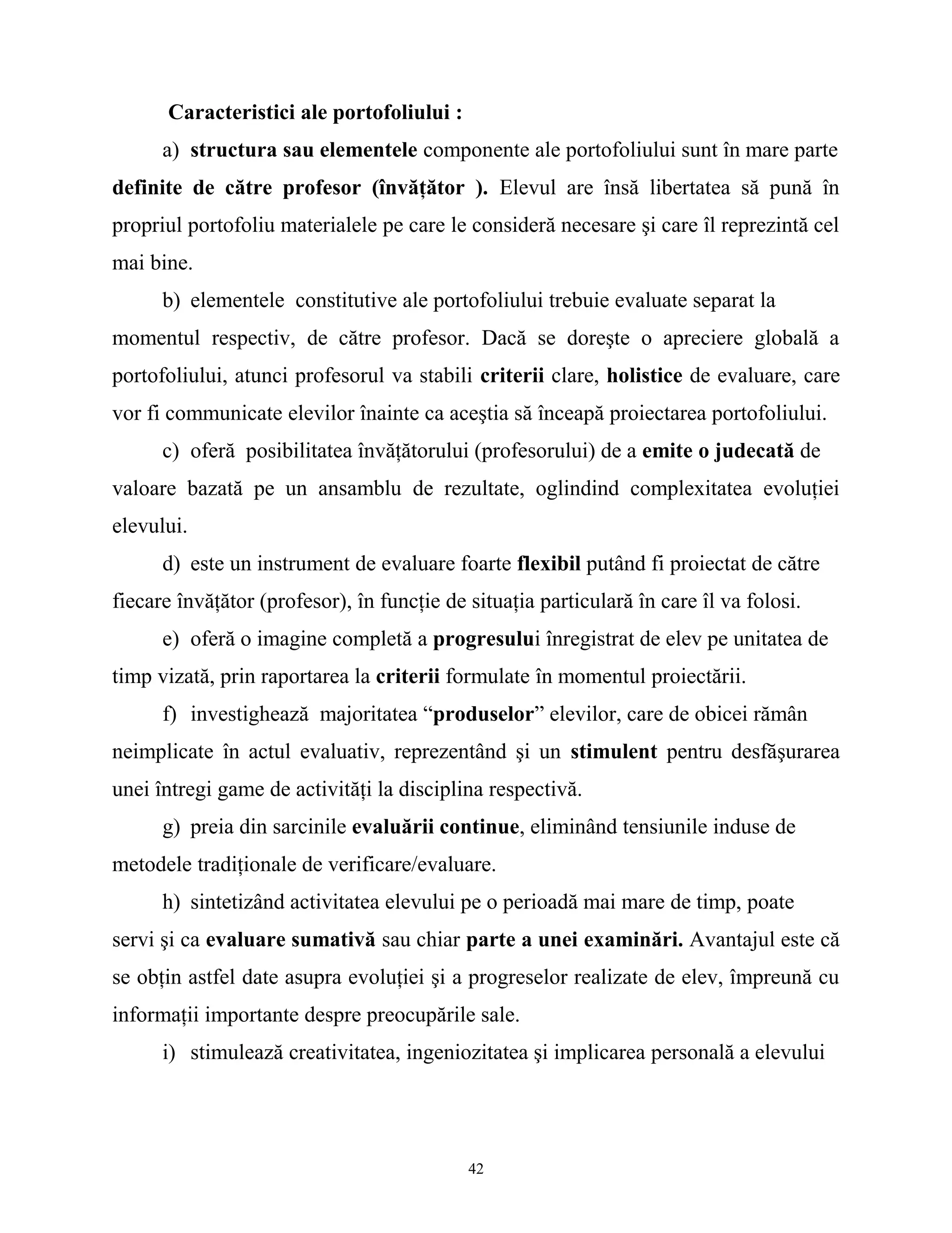 Caracteristici ale portofoliului :
a) structura sau elementele componente ale portofoliului sunt în mare parte
definite de către profesor (învăţător ). Elevul are însă libertatea să pună în
propriul portofoliu materialele pe care le consideră necesare şi care îl reprezintă cel
mai bine.
b) elementele constitutive ale portofoliului trebuie evaluate separat la
momentul respectiv, de către profesor. Dacă se doreşte o apreciere globală a
portofoliului, atunci profesorul va stabili criterii clare, holistice de evaluare, care
vor fi communicate elevilor înainte ca aceştia să înceapă proiectarea portofoliului.
c) oferă posibilitatea învăţătorului (profesorului) de a emite o judecată de
valoare bazată pe un ansamblu de rezultate, oglindind complexitatea evoluţiei
elevului.
d) este un instrument de evaluare foarte flexibil putând fi proiectat de către
fiecare învăţător (profesor), în funcţie de situaţia particulară în care îl va folosi.
e) oferă o imagine completă a progresului înregistrat de elev pe unitatea de
timp vizată, prin raportarea la criterii formulate în momentul proiectării.
f) investighează majoritatea “produselor” elevilor, care de obicei rămân
neimplicate în actul evaluativ, reprezentând şi un stimulent pentru desfăşurarea
unei întregi game de activităţi la disciplina respectivă.
g) preia din sarcinile evaluării continue, eliminând tensiunile induse de
metodele tradiţionale de verificare/evaluare.
h) sintetizând activitatea elevului pe o perioadă mai mare de timp, poate
servi şi ca evaluare sumativă sau chiar parte a unei examinări. Avantajul este că
se obţin astfel date asupra evoluţiei şi a progreselor realizate de elev, împreună cu
informaţii importante despre preocupările sale.
i) stimulează creativitatea, ingeniozitatea şi implicarea personală a elevului
42
 