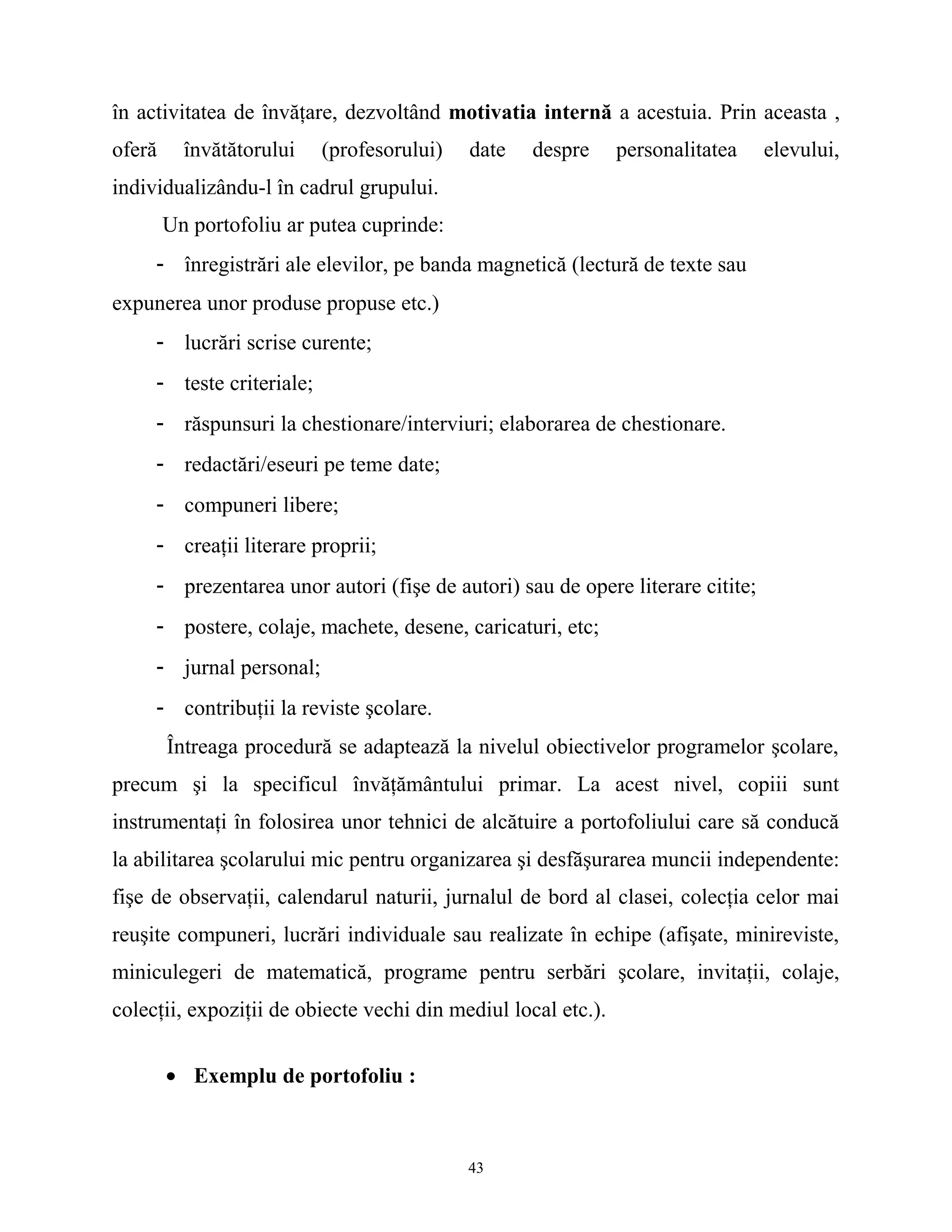 în activitatea de învăţare, dezvoltând motivatia internă a acestuia. Prin aceasta ,
oferă învătătorului (profesorului) date despre personalitatea elevului,
individualizându-l în cadrul grupului.
Un portofoliu ar putea cuprinde:
- înregistrări ale elevilor, pe banda magnetică (lectură de texte sau
expunerea unor produse propuse etc.)
- lucrări scrise curente;
- teste criteriale;
- răspunsuri la chestionare/interviuri; elaborarea de chestionare.
- redactări/eseuri pe teme date;
- compuneri libere;
- creaţii literare proprii;
- prezentarea unor autori (fişe de autori) sau de opere literare citite;
- postere, colaje, machete, desene, caricaturi, etc;
- jurnal personal;
- contribuţii la reviste şcolare.
Întreaga procedură se adaptează la nivelul obiectivelor programelor şcolare,
precum şi la specificul învăţământului primar. La acest nivel, copiii sunt
instrumentaţi în folosirea unor tehnici de alcătuire a portofoliului care să conducă
la abilitarea şcolarului mic pentru organizarea şi desfăşurarea muncii independente:
fişe de observaţii, calendarul naturii, jurnalul de bord al clasei, colecţia celor mai
reuşite compuneri, lucrări individuale sau realizate în echipe (afişate, minireviste,
miniculegeri de matematică, programe pentru serbări şcolare, invitaţii, colaje,
colecţii, expoziţii de obiecte vechi din mediul local etc.).
• Exemplu de portofoliu :
43
 