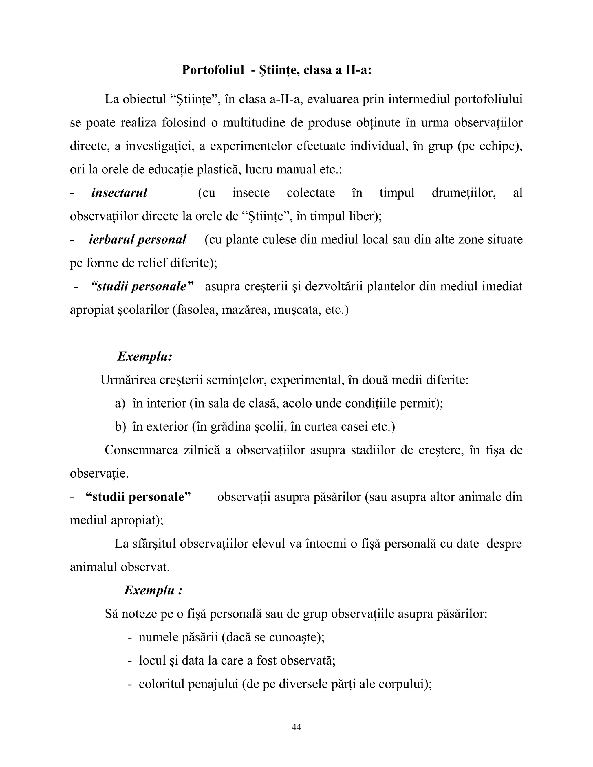 Portofoliul - Ştiinţe, clasa a II-a:
La obiectul “Ştiinţe”, în clasa a-II-a, evaluarea prin intermediul portofoliului
se poate realiza folosind o multitudine de produse obţinute în urma observaţiilor
directe, a investigaţiei, a experimentelor efectuate individual, în grup (pe echipe),
ori la orele de educaţie plastică, lucru manual etc.:
- insectarul (cu insecte colectate în timpul drumeţiilor, al
observaţiilor directe la orele de “Ştiinţe”, în timpul liber);
- ierbarul personal (cu plante culese din mediul local sau din alte zone situate
pe forme de relief diferite);
- “studii personale” asupra creşterii şi dezvoltării plantelor din mediul imediat
apropiat şcolarilor (fasolea, mazărea, muşcata, etc.)
Exemplu:
Urmărirea creşterii seminţelor, experimental, în două medii diferite:
a) în interior (în sala de clasă, acolo unde condiţiile permit);
b) în exterior (în grădina şcolii, în curtea casei etc.)
Consemnarea zilnică a observaţiilor asupra stadiilor de creştere, în fişa de
observaţie.
- “studii personale” observaţii asupra păsărilor (sau asupra altor animale din
mediul apropiat);
La sfârşitul observaţiilor elevul va întocmi o fişă personală cu date despre
animalul observat.
Exemplu :
Să noteze pe o fişă personală sau de grup observaţiile asupra păsărilor:
- numele păsării (dacă se cunoaşte);
- locul şi data la care a fost observată;
- coloritul penajului (de pe diversele părţi ale corpului);
44
 