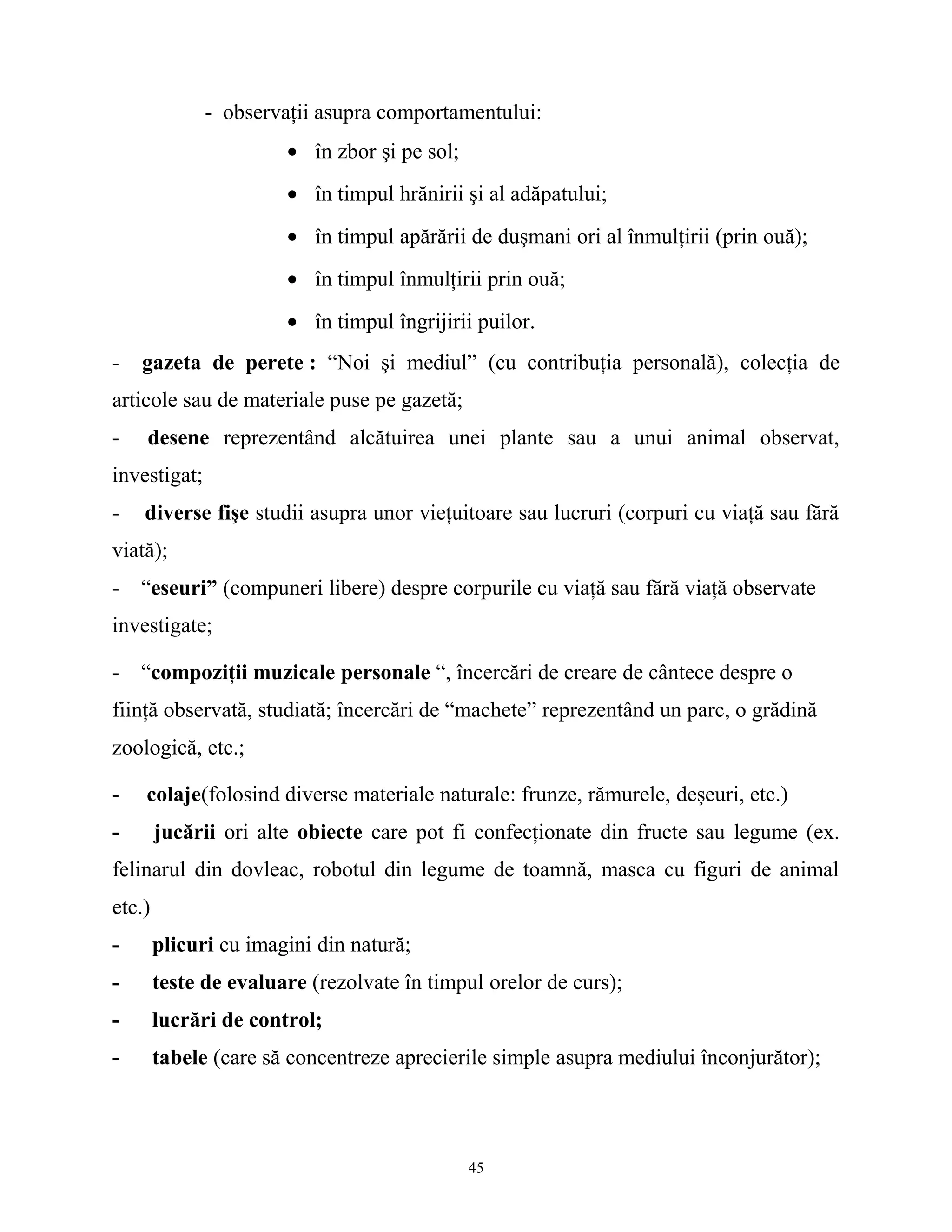 - observaţii asupra comportamentului:
• în zbor şi pe sol;
• în timpul hrănirii şi al adăpatului;
• în timpul apărării de duşmani ori al înmulţirii (prin ouă);
• în timpul înmulţirii prin ouă;
• în timpul îngrijirii puilor.
- gazeta de perete : “Noi şi mediul” (cu contribuţia personală), colecţia de
articole sau de materiale puse pe gazetă;
- desene reprezentând alcătuirea unei plante sau a unui animal observat,
investigat;
- diverse fişe studii asupra unor vieţuitoare sau lucruri (corpuri cu viaţă sau fără
viată);
- “eseuri” (compuneri libere) despre corpurile cu viaţă sau fără viaţă observate
investigate;
- “compoziţii muzicale personale “, încercări de creare de cântece despre o
fiinţă observată, studiată; încercări de “machete” reprezentând un parc, o grădină
zoologică, etc.;
- colaje(folosind diverse materiale naturale: frunze, rămurele, deşeuri, etc.)
- jucării ori alte obiecte care pot fi confecţionate din fructe sau legume (ex.
felinarul din dovleac, robotul din legume de toamnă, masca cu figuri de animal
etc.)
- plicuri cu imagini din natură;
- teste de evaluare (rezolvate în timpul orelor de curs);
- lucrări de control;
- tabele (care să concentreze aprecierile simple asupra mediului înconjurător);
45
 