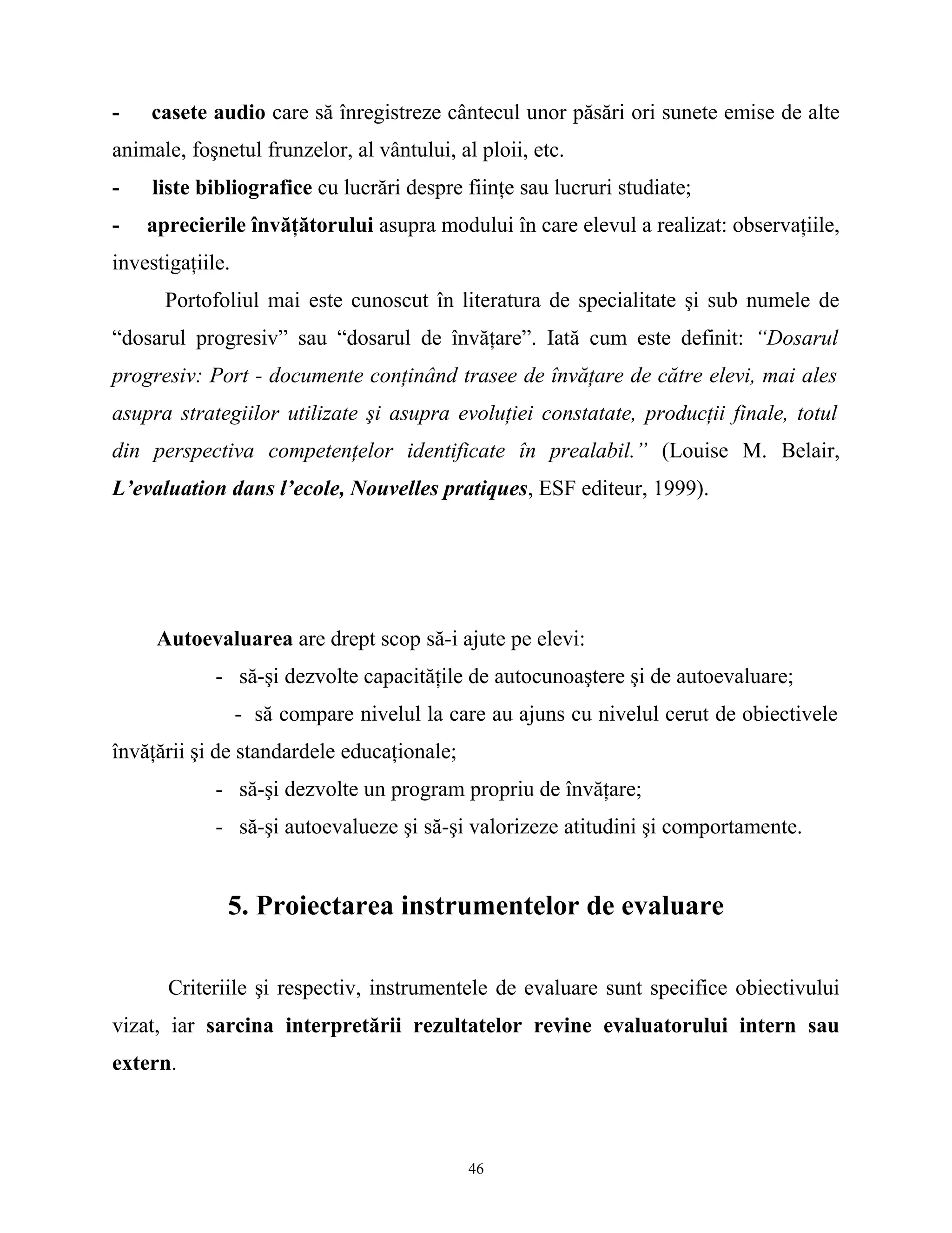 - casete audio care să înregistreze cântecul unor păsări ori sunete emise de alte
animale, foşnetul frunzelor, al vântului, al ploii, etc.
- liste bibliografice cu lucrări despre fiinţe sau lucruri studiate;
- aprecierile învăţătorului asupra modului în care elevul a realizat: observaţiile,
investigaţiile.
Portofoliul mai este cunoscut în literatura de specialitate şi sub numele de
“dosarul progresiv” sau “dosarul de învăţare”. Iată cum este definit: “Dosarul
progresiv: Port - documente conţinând trasee de învăţare de către elevi, mai ales
asupra strategiilor utilizate şi asupra evoluţiei constatate, producţii finale, totul
din perspectiva competenţelor identificate în prealabil.” (Louise M. Belair,
L’evaluation dans l’ecole, Nouvelles pratiques, ESF editeur, 1999).
Autoevaluarea are drept scop să-i ajute pe elevi:
- să-şi dezvolte capacităţile de autocunoaştere şi de autoevaluare;
- să compare nivelul la care au ajuns cu nivelul cerut de obiectivele
învăţării şi de standardele educaţionale;
- să-şi dezvolte un program propriu de învăţare;
- să-şi autoevalueze şi să-şi valorizeze atitudini şi comportamente.
5. Proiectarea instrumentelor de evaluare
Criteriile şi respectiv, instrumentele de evaluare sunt specifice obiectivului
vizat, iar sarcina interpretării rezultatelor revine evaluatorului intern sau
extern.
46
 