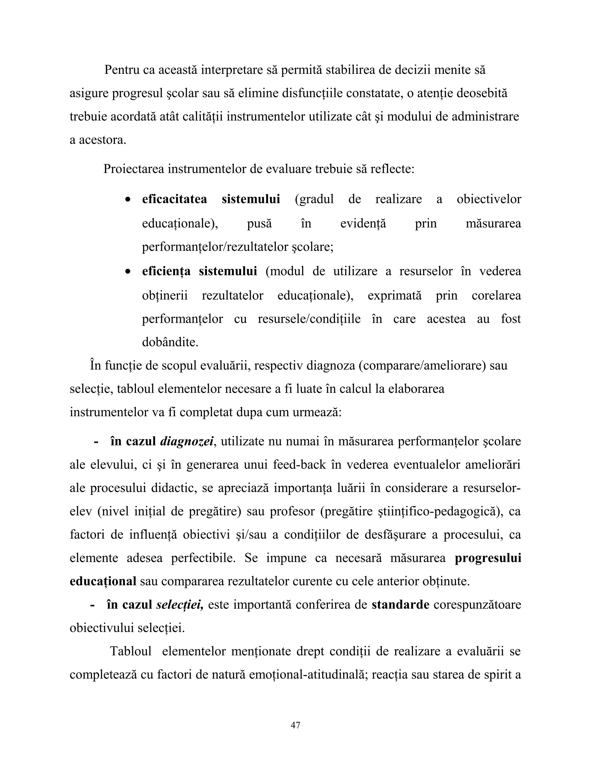 Pentru ca această interpretare să permită stabilirea de decizii menite să
asigure progresul şcolar sau să elimine disfuncţiile constatate, o atenţie deosebită
trebuie acordată atât calităţii instrumentelor utilizate cât şi modului de administrare
a acestora.
Proiectarea instrumentelor de evaluare trebuie să reflecte:
• eficacitatea sistemului (gradul de realizare a obiectivelor
educaţionale), pusă în evidenţă prin măsurarea
performanţelor/rezultatelor şcolare;
• eficienţa sistemului (modul de utilizare a resurselor în vederea
obţinerii rezultatelor educaţionale), exprimată prin corelarea
performanţelor cu resursele/condiţiile în care acestea au fost
dobândite.
În funcţie de scopul evaluării, respectiv diagnoza (comparare/ameliorare) sau
selecţie, tabloul elementelor necesare a fi luate în calcul la elaborarea
instrumentelor va fi completat dupa cum urmează:
- în cazul diagnozei, utilizate nu numai în măsurarea performanţelor şcolare
ale elevului, ci şi în generarea unui feed-back în vederea eventualelor ameliorări
ale procesului didactic, se apreciază importanţa luării în considerare a resurselor-
elev (nivel iniţial de pregătire) sau profesor (pregătire ştiinţifico-pedagogică), ca
factori de influenţă obiectivi şi/sau a condiţiilor de desfăşurare a procesului, ca
elemente adesea perfectibile. Se impune ca necesară măsurarea progresului
educaţional sau compararea rezultatelor curente cu cele anterior obţinute.
- în cazul selecţiei, este importantă conferirea de standarde corespunzătoare
obiectivului selecţiei.
Tabloul elementelor menţionate drept condiţii de realizare a evaluării se
completează cu factori de natură emoţional-atitudinală; reacţia sau starea de spirit a
47
 