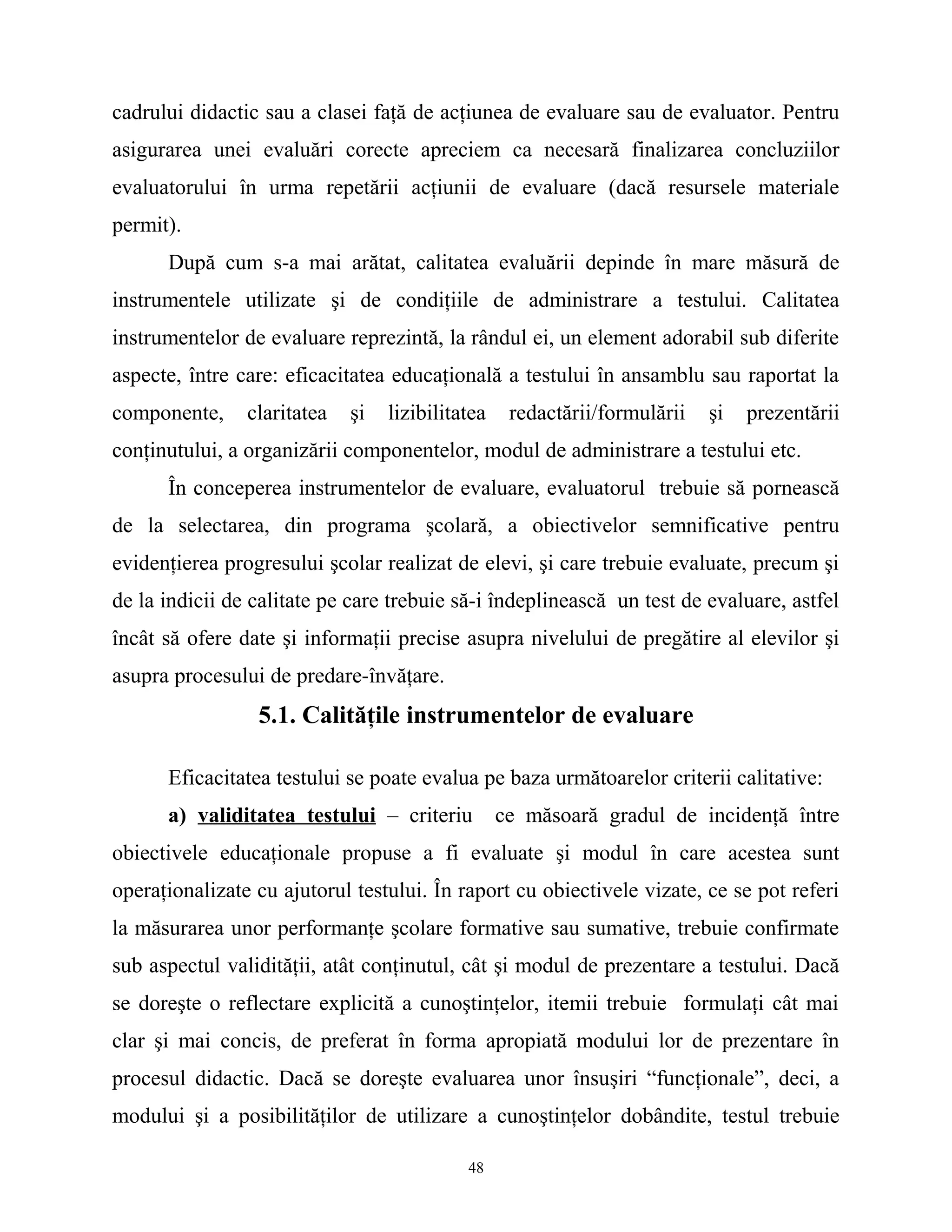 cadrului didactic sau a clasei faţă de acţiunea de evaluare sau de evaluator. Pentru
asigurarea unei evaluări corecte apreciem ca necesară finalizarea concluziilor
evaluatorului în urma repetării acţiunii de evaluare (dacă resursele materiale
permit).
După cum s-a mai arătat, calitatea evaluării depinde în mare măsură de
instrumentele utilizate şi de condiţiile de administrare a testului. Calitatea
instrumentelor de evaluare reprezintă, la rândul ei, un element adorabil sub diferite
aspecte, între care: eficacitatea educaţională a testului în ansamblu sau raportat la
componente, claritatea şi lizibilitatea redactării/formulării şi prezentării
conţinutului, a organizării componentelor, modul de administrare a testului etc.
În conceperea instrumentelor de evaluare, evaluatorul trebuie să pornească
de la selectarea, din programa şcolară, a obiectivelor semnificative pentru
evidenţierea progresului şcolar realizat de elevi, şi care trebuie evaluate, precum şi
de la indicii de calitate pe care trebuie să-i îndeplinească un test de evaluare, astfel
încât să ofere date şi informaţii precise asupra nivelului de pregătire al elevilor şi
asupra procesului de predare-învăţare.
5.1. Calităţile instrumentelor de evaluare
Eficacitatea testului se poate evalua pe baza următoarelor criterii calitative:
a) validitatea testului – criteriu ce măsoară gradul de incidenţă între
obiectivele educaţionale propuse a fi evaluate şi modul în care acestea sunt
operaţionalizate cu ajutorul testului. În raport cu obiectivele vizate, ce se pot referi
la măsurarea unor performanţe şcolare formative sau sumative, trebuie confirmate
sub aspectul validităţii, atât conţinutul, cât şi modul de prezentare a testului. Dacă
se doreşte o reflectare explicită a cunoştinţelor, itemii trebuie formulaţi cât mai
clar şi mai concis, de preferat în forma apropiată modului lor de prezentare în
procesul didactic. Dacă se doreşte evaluarea unor însuşiri “funcţionale”, deci, a
modului şi a posibilităţilor de utilizare a cunoştinţelor dobândite, testul trebuie
48
 