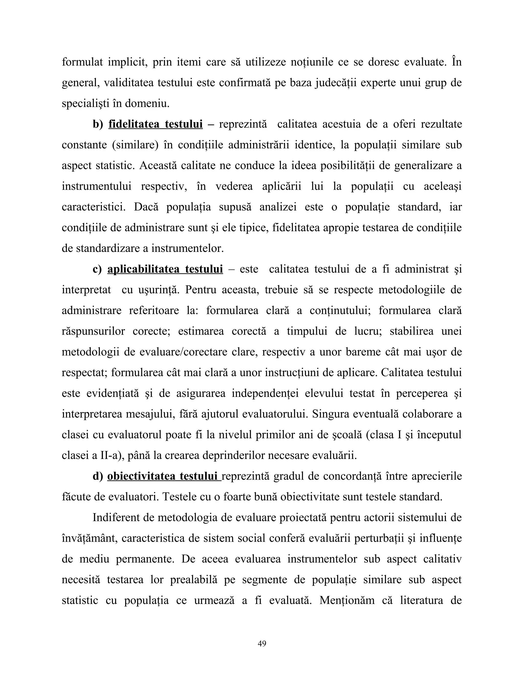 formulat implicit, prin itemi care să utilizeze noţiunile ce se doresc evaluate. În
general, validitatea testului este confirmată pe baza judecăţii experte unui grup de
specialişti în domeniu.
b) fidelitatea testului – reprezintă calitatea acestuia de a oferi rezultate
constante (similare) în condiţiile administrării identice, la populaţii similare sub
aspect statistic. Această calitate ne conduce la ideea posibilităţii de generalizare a
instrumentului respectiv, în vederea aplicării lui la populaţii cu aceleaşi
caracteristici. Dacă populaţia supusă analizei este o populaţie standard, iar
condiţiile de administrare sunt şi ele tipice, fidelitatea apropie testarea de condiţiile
de standardizare a instrumentelor.
c) aplicabilitatea testului – este calitatea testului de a fi administrat şi
interpretat cu uşurinţă. Pentru aceasta, trebuie să se respecte metodologiile de
administrare referitoare la: formularea clară a conţinutului; formularea clară
răspunsurilor corecte; estimarea corectă a timpului de lucru; stabilirea unei
metodologii de evaluare/corectare clare, respectiv a unor bareme cât mai uşor de
respectat; formularea cât mai clară a unor instrucţiuni de aplicare. Calitatea testului
este evidenţiată şi de asigurarea independenţei elevului testat în perceperea şi
interpretarea mesajului, fără ajutorul evaluatorului. Singura eventuală colaborare a
clasei cu evaluatorul poate fi la nivelul primilor ani de şcoală (clasa I şi începutul
clasei a II-a), până la crearea deprinderilor necesare evaluării.
d) obiectivitatea testului reprezintă gradul de concordanţă între aprecierile
făcute de evaluatori. Testele cu o foarte bună obiectivitate sunt testele standard.
Indiferent de metodologia de evaluare proiectată pentru actorii sistemului de
învăţământ, caracteristica de sistem social conferă evaluării perturbaţii şi influenţe
de mediu permanente. De aceea evaluarea instrumentelor sub aspect calitativ
necesită testarea lor prealabilă pe segmente de populaţie similare sub aspect
statistic cu populaţia ce urmează a fi evaluată. Menţionăm că literatura de
49
 