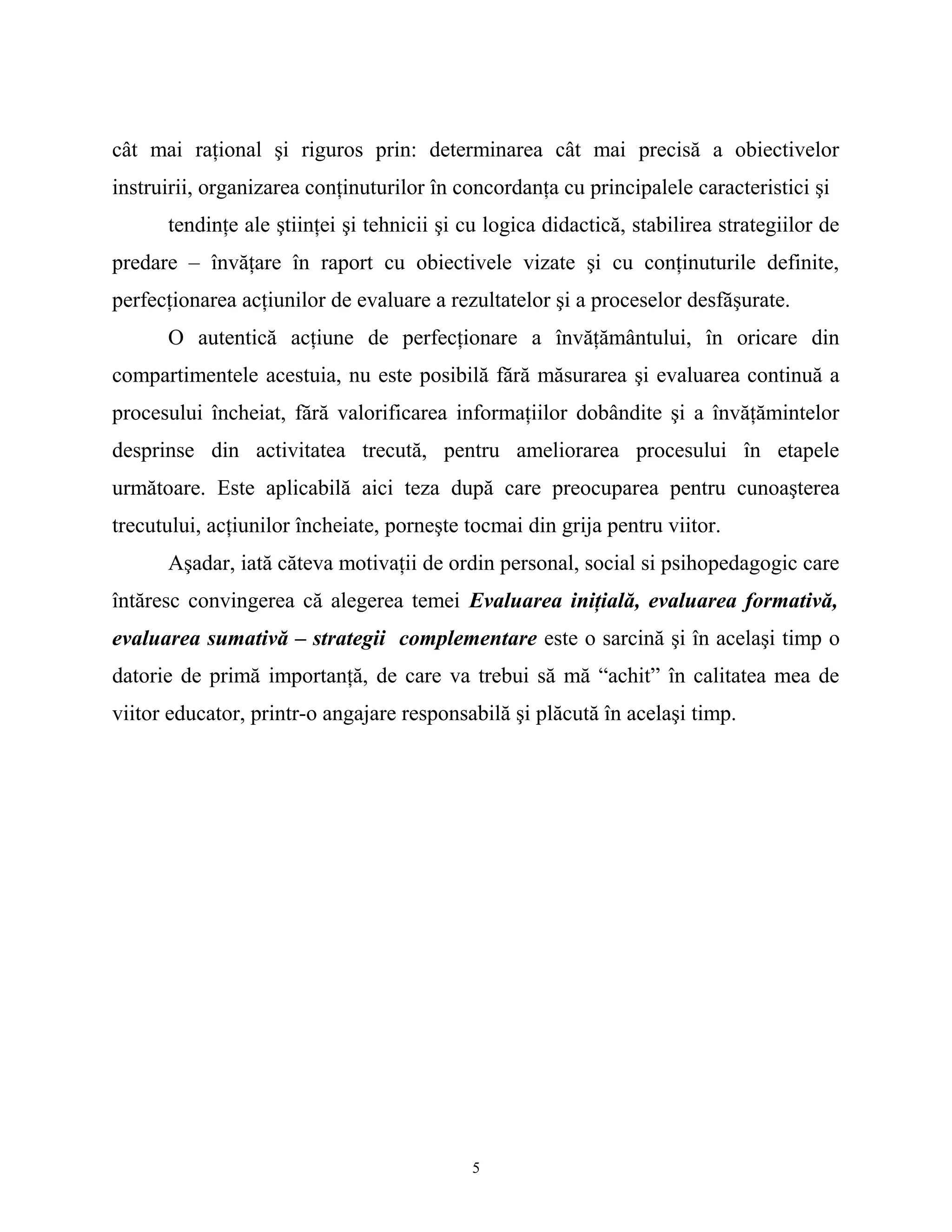 cât mai raţional şi riguros prin: determinarea cât mai precisă a obiectivelor
instruirii, organizarea conţinuturilor în concordanţa cu principalele caracteristici şi
tendinţe ale ştiinţei şi tehnicii şi cu logica didactică, stabilirea strategiilor de
predare – învăţare în raport cu obiectivele vizate şi cu conţinuturile definite,
perfecţionarea acţiunilor de evaluare a rezultatelor şi a proceselor desfăşurate.
O autentică acţiune de perfecţionare a învăţământului, în oricare din
compartimentele acestuia, nu este posibilă fără măsurarea şi evaluarea continuă a
procesului încheiat, fără valorificarea informaţiilor dobândite şi a învăţămintelor
desprinse din activitatea trecută, pentru ameliorarea procesului în etapele
următoare. Este aplicabilă aici teza după care preocuparea pentru cunoaşterea
trecutului, acţiunilor încheiate, porneşte tocmai din grija pentru viitor.
Aşadar, iată căteva motivaţii de ordin personal, social si psihopedagogic care
întăresc convingerea că alegerea temei Evaluarea iniţială, evaluarea formativă,
evaluarea sumativă – strategii complementare este o sarcină şi în acelaşi timp o
datorie de primă importanţă, de care va trebui să mă “achit” în calitatea mea de
viitor educator, printr-o angajare responsabilă şi plăcută în acelaşi timp.
5
 