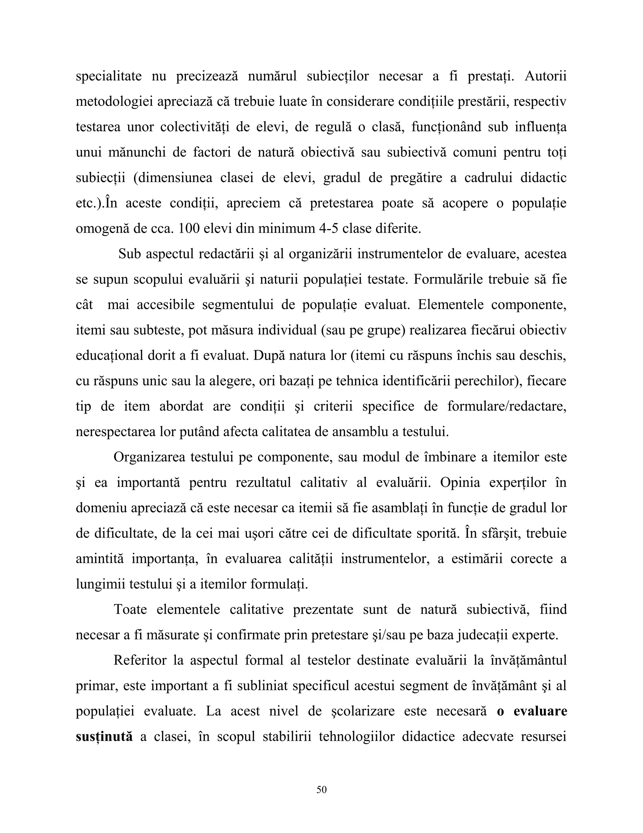 specialitate nu precizează numărul subiecţilor necesar a fi prestaţi. Autorii
metodologiei apreciază că trebuie luate în considerare condiţiile prestării, respectiv
testarea unor colectivităţi de elevi, de regulă o clasă, funcţionând sub influenţa
unui mănunchi de factori de natură obiectivă sau subiectivă comuni pentru toţi
subiecţii (dimensiunea clasei de elevi, gradul de pregătire a cadrului didactic
etc.).În aceste condiţii, apreciem că pretestarea poate să acopere o populaţie
omogenă de cca. 100 elevi din minimum 4-5 clase diferite.
Sub aspectul redactării şi al organizării instrumentelor de evaluare, acestea
se supun scopului evaluării şi naturii populaţiei testate. Formulările trebuie să fie
cât mai accesibile segmentului de populaţie evaluat. Elementele componente,
itemi sau subteste, pot măsura individual (sau pe grupe) realizarea fiecărui obiectiv
educaţional dorit a fi evaluat. După natura lor (itemi cu răspuns închis sau deschis,
cu răspuns unic sau la alegere, ori bazaţi pe tehnica identificării perechilor), fiecare
tip de item abordat are condiţii şi criterii specifice de formulare/redactare,
nerespectarea lor putând afecta calitatea de ansamblu a testului.
Organizarea testului pe componente, sau modul de îmbinare a itemilor este
şi ea importantă pentru rezultatul calitativ al evaluării. Opinia experţilor în
domeniu apreciază că este necesar ca itemii să fie asamblaţi în funcţie de gradul lor
de dificultate, de la cei mai uşori către cei de dificultate sporită. În sfârşit, trebuie
amintită importanţa, în evaluarea calităţii instrumentelor, a estimării corecte a
lungimii testului şi a itemilor formulaţi.
Toate elementele calitative prezentate sunt de natură subiectivă, fiind
necesar a fi măsurate şi confirmate prin pretestare şi/sau pe baza judecaţii experte.
Referitor la aspectul formal al testelor destinate evaluării la învăţământul
primar, este important a fi subliniat specificul acestui segment de învăţământ şi al
populaţiei evaluate. La acest nivel de şcolarizare este necesară o evaluare
susţinută a clasei, în scopul stabilirii tehnologiilor didactice adecvate resursei
50
 