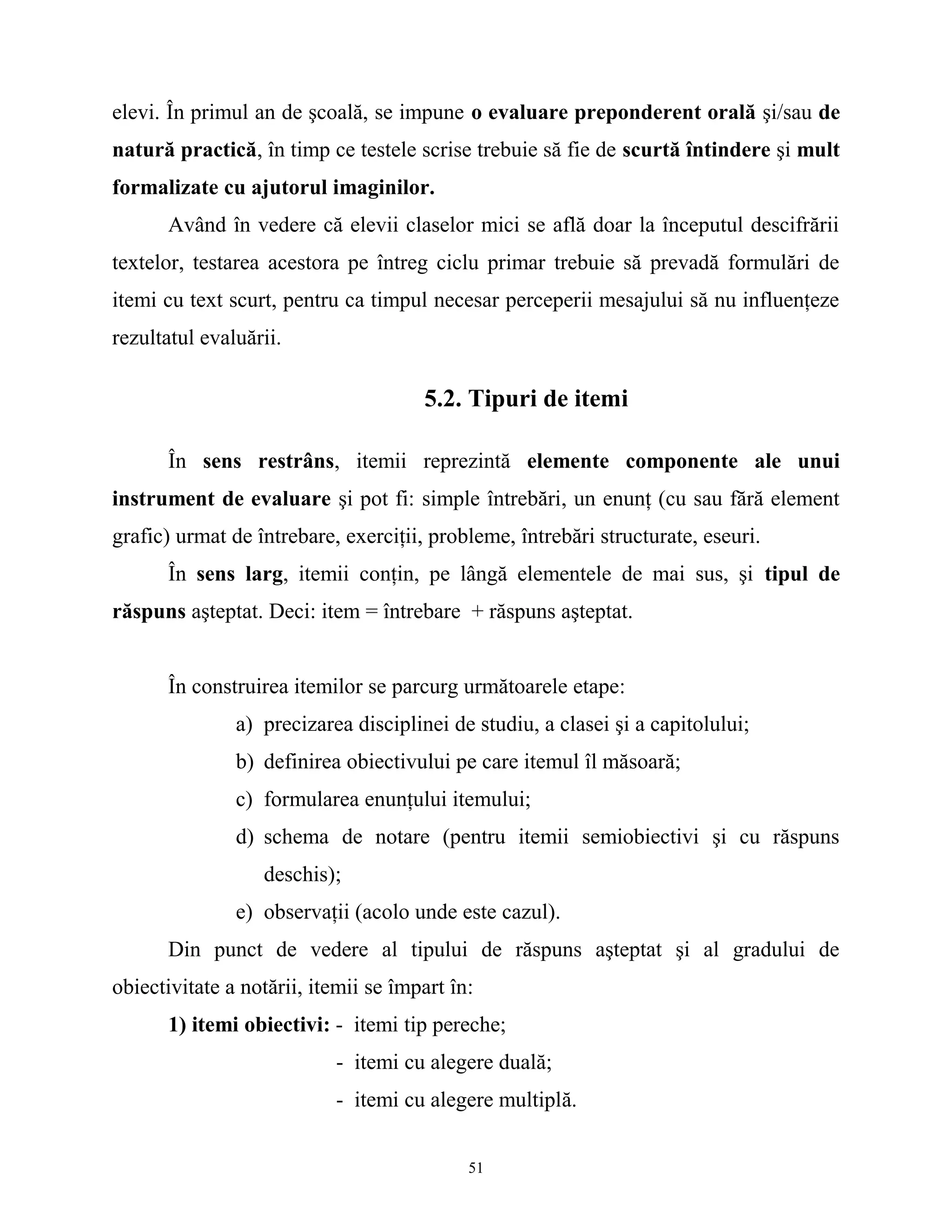 elevi. În primul an de şcoală, se impune o evaluare preponderent orală şi/sau de
natură practică, în timp ce testele scrise trebuie să fie de scurtă întindere şi mult
formalizate cu ajutorul imaginilor.
Având în vedere că elevii claselor mici se află doar la începutul descifrării
textelor, testarea acestora pe întreg ciclu primar trebuie să prevadă formulări de
itemi cu text scurt, pentru ca timpul necesar perceperii mesajului să nu influenţeze
rezultatul evaluării.
5.2. Tipuri de itemi
În sens restrâns, itemii reprezintă elemente componente ale unui
instrument de evaluare şi pot fi: simple întrebări, un enunţ (cu sau fără element
grafic) urmat de întrebare, exerciţii, probleme, întrebări structurate, eseuri.
În sens larg, itemii conţin, pe lângă elementele de mai sus, şi tipul de
răspuns aşteptat. Deci: item = întrebare + răspuns aşteptat.
În construirea itemilor se parcurg următoarele etape:
a) precizarea disciplinei de studiu, a clasei şi a capitolului;
b) definirea obiectivului pe care itemul îl măsoară;
c) formularea enunţului itemului;
d) schema de notare (pentru itemii semiobiectivi şi cu răspuns
deschis);
e) observaţii (acolo unde este cazul).
Din punct de vedere al tipului de răspuns aşteptat şi al gradului de
obiectivitate a notării, itemii se împart în:
1) itemi obiectivi: - itemi tip pereche;
- itemi cu alegere duală;
- itemi cu alegere multiplă.
51
 