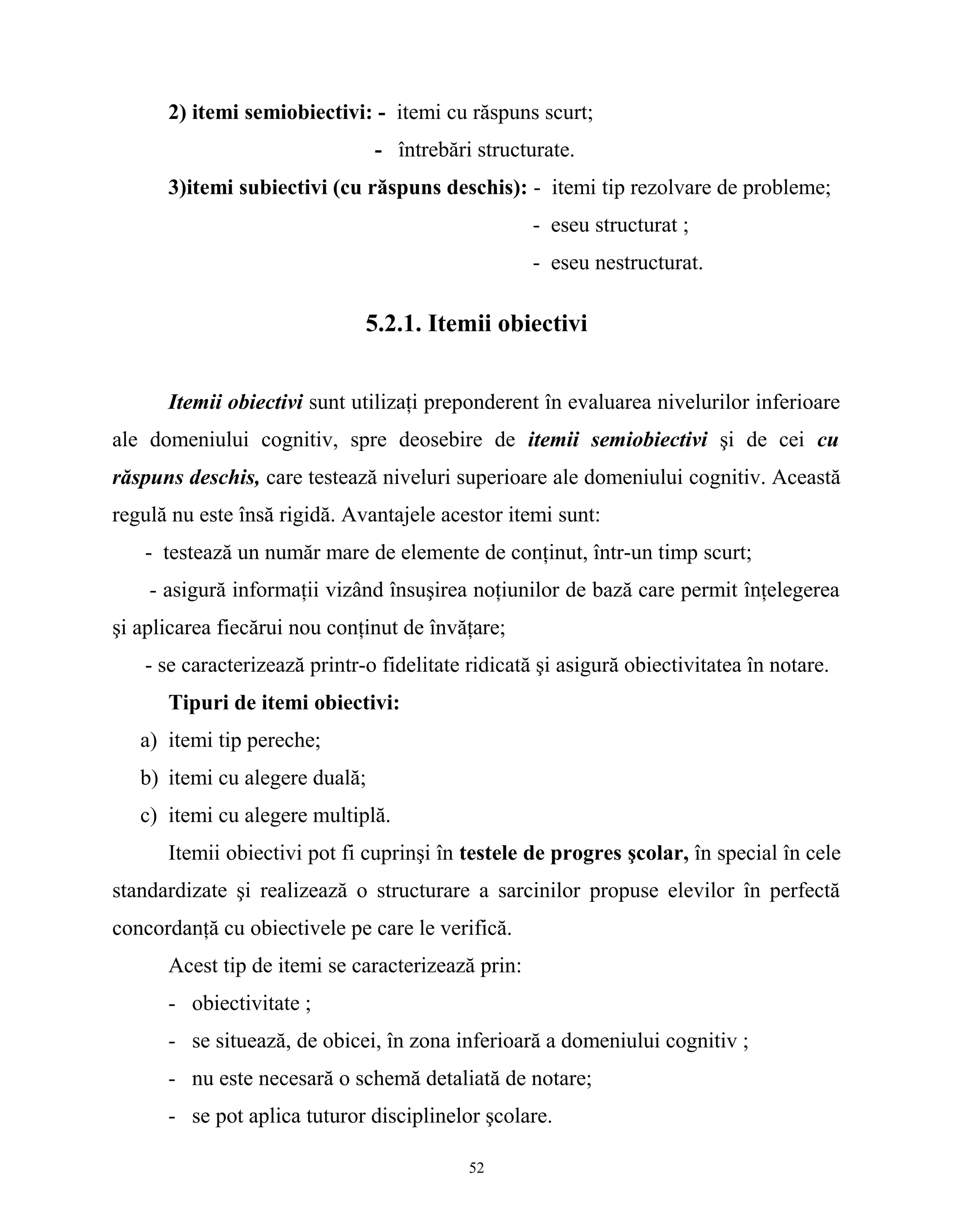 2) itemi semiobiectivi: - itemi cu răspuns scurt;
- întrebări structurate.
3)itemi subiectivi (cu răspuns deschis): - itemi tip rezolvare de probleme;
- eseu structurat ;
- eseu nestructurat.
5.2.1. Itemii obiectivi
Itemii obiectivi sunt utilizaţi preponderent în evaluarea nivelurilor inferioare
ale domeniului cognitiv, spre deosebire de itemii semiobiectivi şi de cei cu
răspuns deschis, care testează niveluri superioare ale domeniului cognitiv. Această
regulă nu este însă rigidă. Avantajele acestor itemi sunt:
- testează un număr mare de elemente de conţinut, într-un timp scurt;
- asigură informaţii vizând însuşirea noţiunilor de bază care permit înţelegerea
şi aplicarea fiecărui nou conţinut de învăţare;
- se caracterizează printr-o fidelitate ridicată şi asigură obiectivitatea în notare.
Tipuri de itemi obiectivi:
a) itemi tip pereche;
b) itemi cu alegere duală;
c) itemi cu alegere multiplă.
Itemii obiectivi pot fi cuprinşi în testele de progres şcolar, în special în cele
standardizate şi realizează o structurare a sarcinilor propuse elevilor în perfectă
concordanţă cu obiectivele pe care le verifică.
Acest tip de itemi se caracterizează prin:
- obiectivitate ;
- se situează, de obicei, în zona inferioară a domeniului cognitiv ;
- nu este necesară o schemă detaliată de notare;
- se pot aplica tuturor disciplinelor şcolare.
52
 