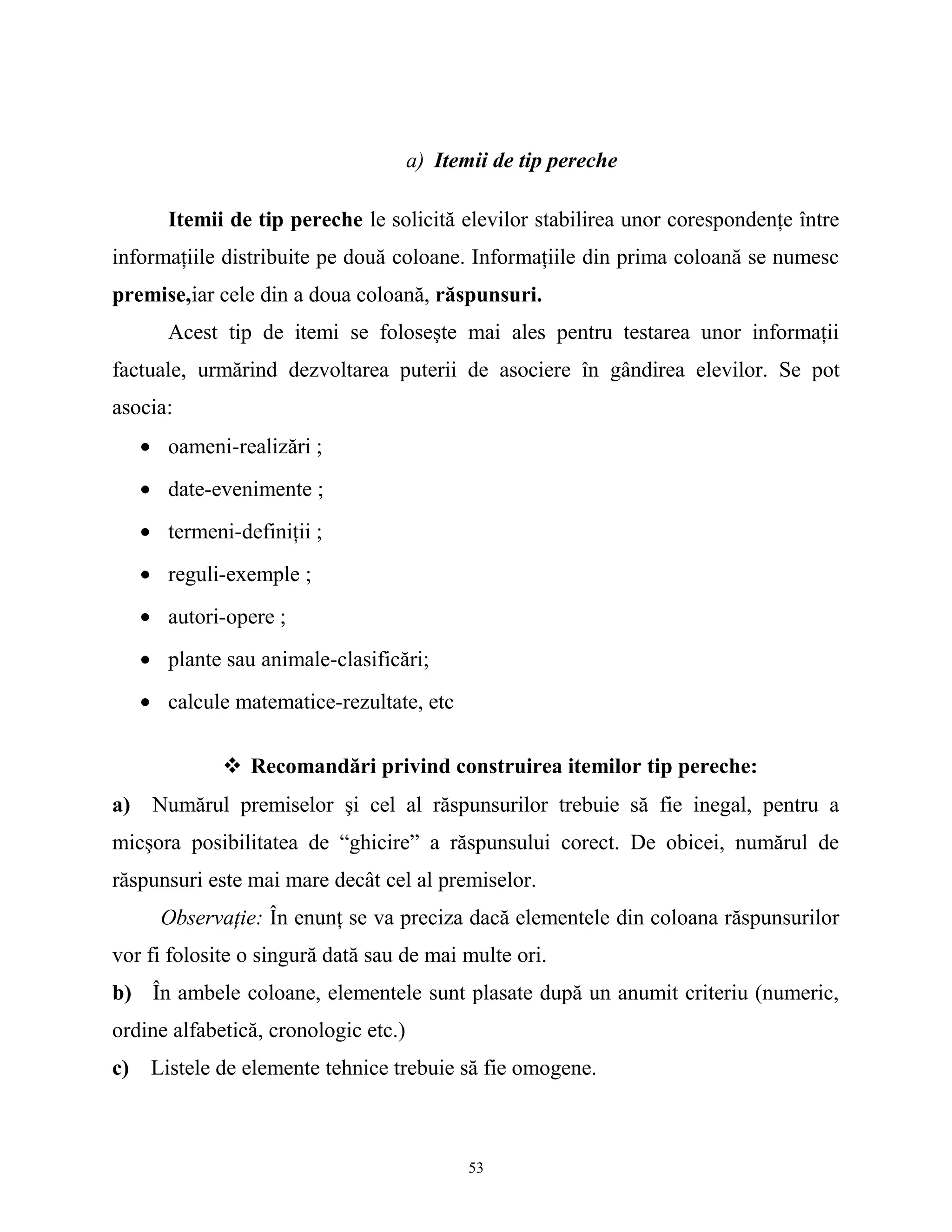 a) Itemii de tip pereche
Itemii de tip pereche le solicită elevilor stabilirea unor corespondenţe între
informaţiile distribuite pe două coloane. Informaţiile din prima coloană se numesc
premise,iar cele din a doua coloană, răspunsuri.
Acest tip de itemi se foloseşte mai ales pentru testarea unor informaţii
factuale, urmărind dezvoltarea puterii de asociere în gândirea elevilor. Se pot
asocia:
• oameni-realizări ;
• date-evenimente ;
• termeni-definiţii ;
• reguli-exemple ;
• autori-opere ;
• plante sau animale-clasificări;
• calcule matematice-rezultate, etc
 Recomandări privind construirea itemilor tip pereche:
a) Numărul premiselor şi cel al răspunsurilor trebuie să fie inegal, pentru a
micşora posibilitatea de “ghicire” a răspunsului corect. De obicei, numărul de
răspunsuri este mai mare decât cel al premiselor.
Observaţie: În enunţ se va preciza dacă elementele din coloana răspunsurilor
vor fi folosite o singură dată sau de mai multe ori.
b) În ambele coloane, elementele sunt plasate după un anumit criteriu (numeric,
ordine alfabetică, cronologic etc.)
c) Listele de elemente tehnice trebuie să fie omogene.
53
 