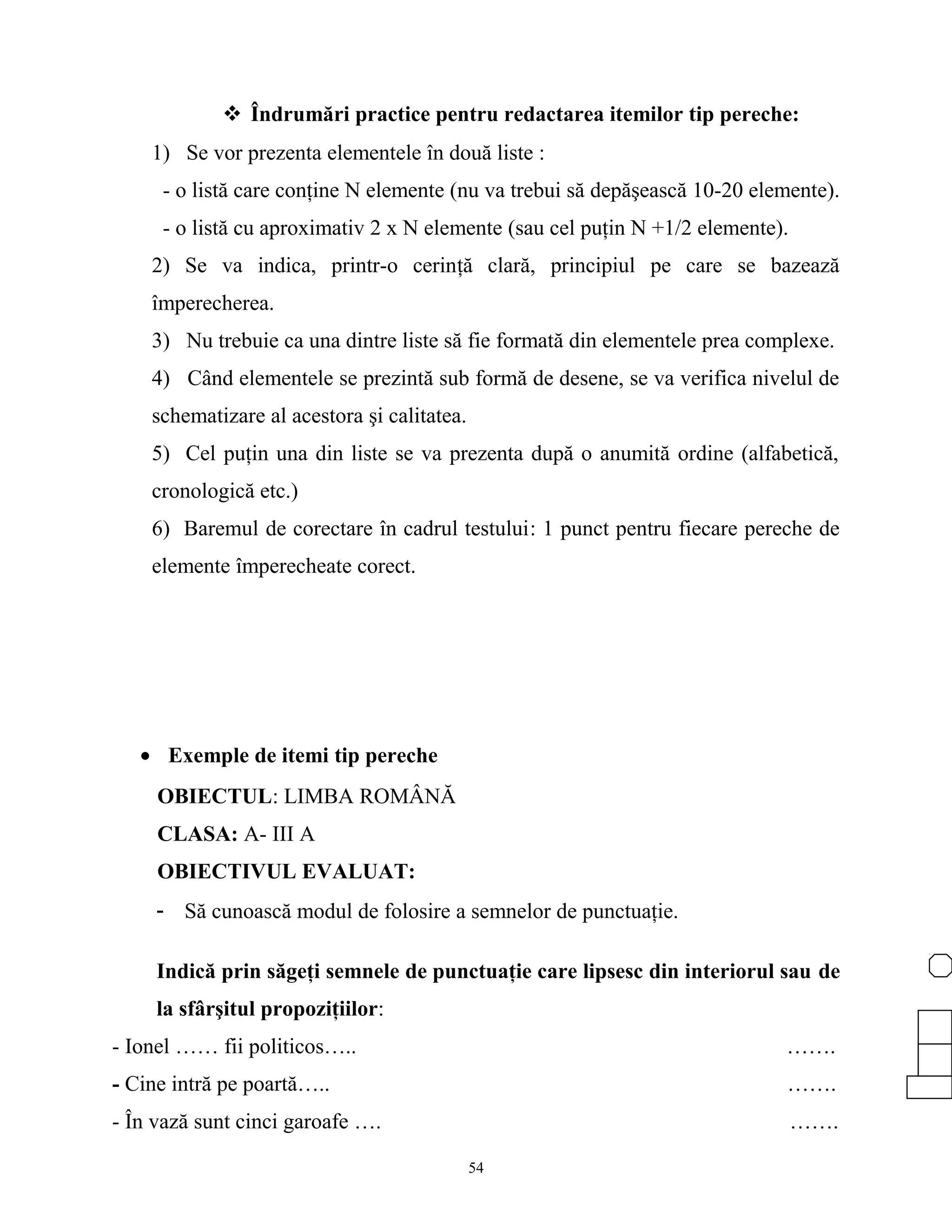  Îndrumări practice pentru redactarea itemilor tip pereche:
1) Se vor prezenta elementele în două liste :
- o listă care conţine N elemente (nu va trebui să depăşească 10-20 elemente).
- o listă cu aproximativ 2 x N elemente (sau cel puţin N +1/2 elemente).
2) Se va indica, printr-o cerinţă clară, principiul pe care se bazează
împerecherea.
3) Nu trebuie ca una dintre liste să fie formată din elementele prea complexe.
4) Când elementele se prezintă sub formă de desene, se va verifica nivelul de
schematizare al acestora şi calitatea.
5) Cel puţin una din liste se va prezenta după o anumită ordine (alfabetică,
cronologică etc.)
6) Baremul de corectare în cadrul testului: 1 punct pentru fiecare pereche de
elemente împerecheate corect.
• Exemple de itemi tip pereche
OBIECTUL: LIMBA ROMÂNĂ
CLASA: A- III A
OBIECTIVUL EVALUAT:
- Să cunoască modul de folosire a semnelor de punctuaţie.
Indică prin săgeţi semnele de punctuaţie care lipsesc din interiorul sau de
la sfârşitul propoziţiilor:
- Ionel …… fii politicos….. …….
- Cine intră pe poartă….. …….
- În vază sunt cinci garoafe …. …….
54
 