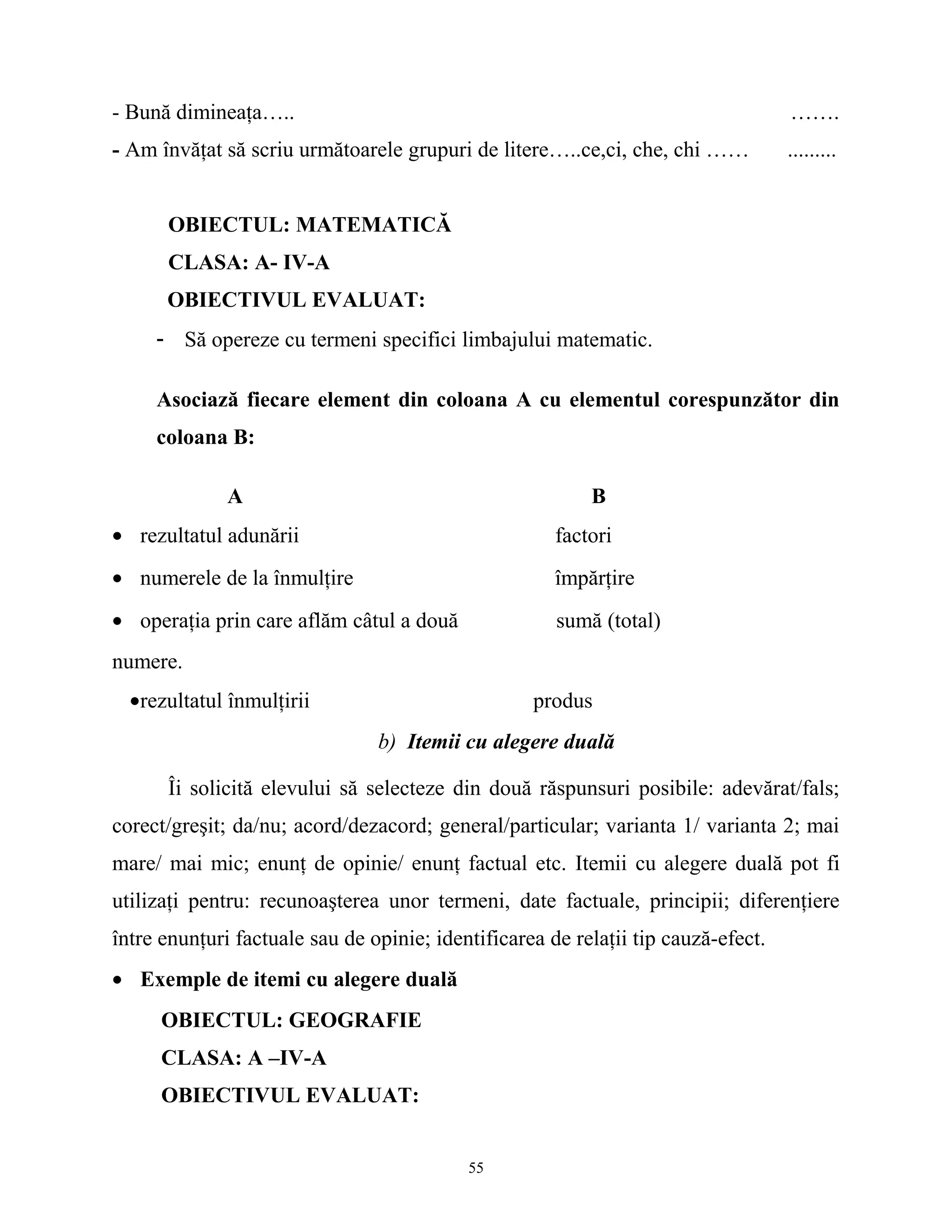 - Bună dimineaţa….. …….
- Am învăţat să scriu următoarele grupuri de litere…..ce,ci, che, chi …… .........
OBIECTUL: MATEMATICĂ
CLASA: A- IV-A
OBIECTIVUL EVALUAT:
- Să opereze cu termeni specifici limbajului matematic.
Asociază fiecare element din coloana A cu elementul corespunzător din
coloana B:
A B
• rezultatul adunării factori
• numerele de la înmulţire împărţire
• operaţia prin care aflăm câtul a două sumă (total)
numere.
•rezultatul înmulţirii produs
b) Itemii cu alegere duală
Îi solicită elevului să selecteze din două răspunsuri posibile: adevărat/fals;
corect/greşit; da/nu; acord/dezacord; general/particular; varianta 1/ varianta 2; mai
mare/ mai mic; enunţ de opinie/ enunţ factual etc. Itemii cu alegere duală pot fi
utilizaţi pentru: recunoaşterea unor termeni, date factuale, principii; diferenţiere
între enunţuri factuale sau de opinie; identificarea de relaţii tip cauză-efect.
• Exemple de itemi cu alegere duală
OBIECTUL: GEOGRAFIE
CLASA: A –IV-A
OBIECTIVUL EVALUAT:
55
 