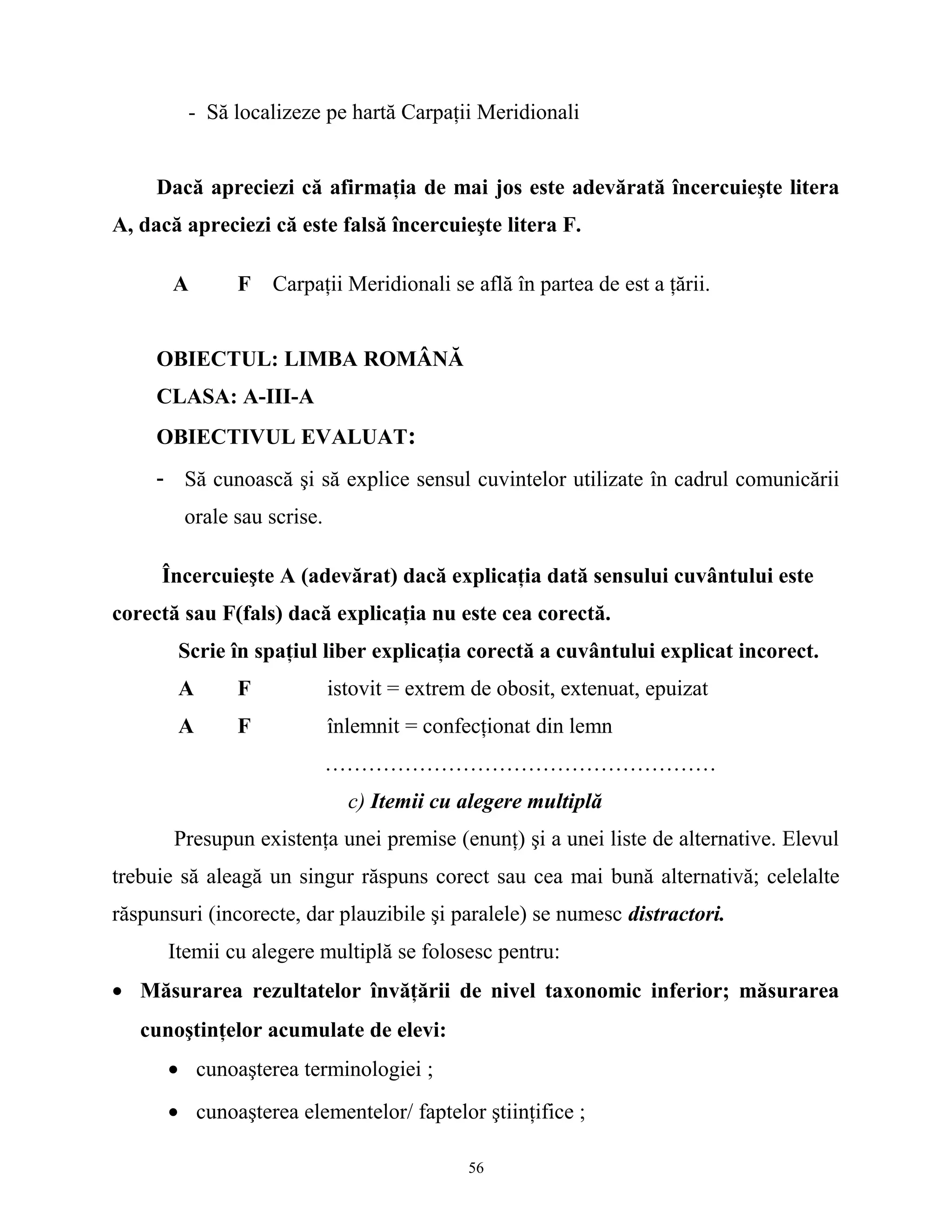 - Să localizeze pe hartă Carpaţii Meridionali
Dacă apreciezi că afirmaţia de mai jos este adevărată încercuieşte litera
A, dacă apreciezi că este falsă încercuieşte litera F.
A F Carpaţii Meridionali se află în partea de est a ţării.
OBIECTUL: LIMBA ROMÂNĂ
CLASA: A-III-A
OBIECTIVUL EVALUAT:
- Să cunoască şi să explice sensul cuvintelor utilizate în cadrul comunicării
orale sau scrise.
Încercuieşte A (adevărat) dacă explicaţia dată sensului cuvântului este
corectă sau F(fals) dacă explicaţia nu este cea corectă.
Scrie în spaţiul liber explicaţia corectă a cuvântului explicat incorect.
A F istovit = extrem de obosit, extenuat, epuizat
A F înlemnit = confecţionat din lemn
………………………………………………
c) Itemii cu alegere multiplă
Presupun existenţa unei premise (enunţ) şi a unei liste de alternative. Elevul
trebuie să aleagă un singur răspuns corect sau cea mai bună alternativă; celelalte
răspunsuri (incorecte, dar plauzibile şi paralele) se numesc distractori.
Itemii cu alegere multiplă se folosesc pentru:
• Măsurarea rezultatelor învăţării de nivel taxonomic inferior; măsurarea
cunoştinţelor acumulate de elevi:
• cunoaşterea terminologiei ;
• cunoaşterea elementelor/ faptelor ştiinţifice ;
56
 
