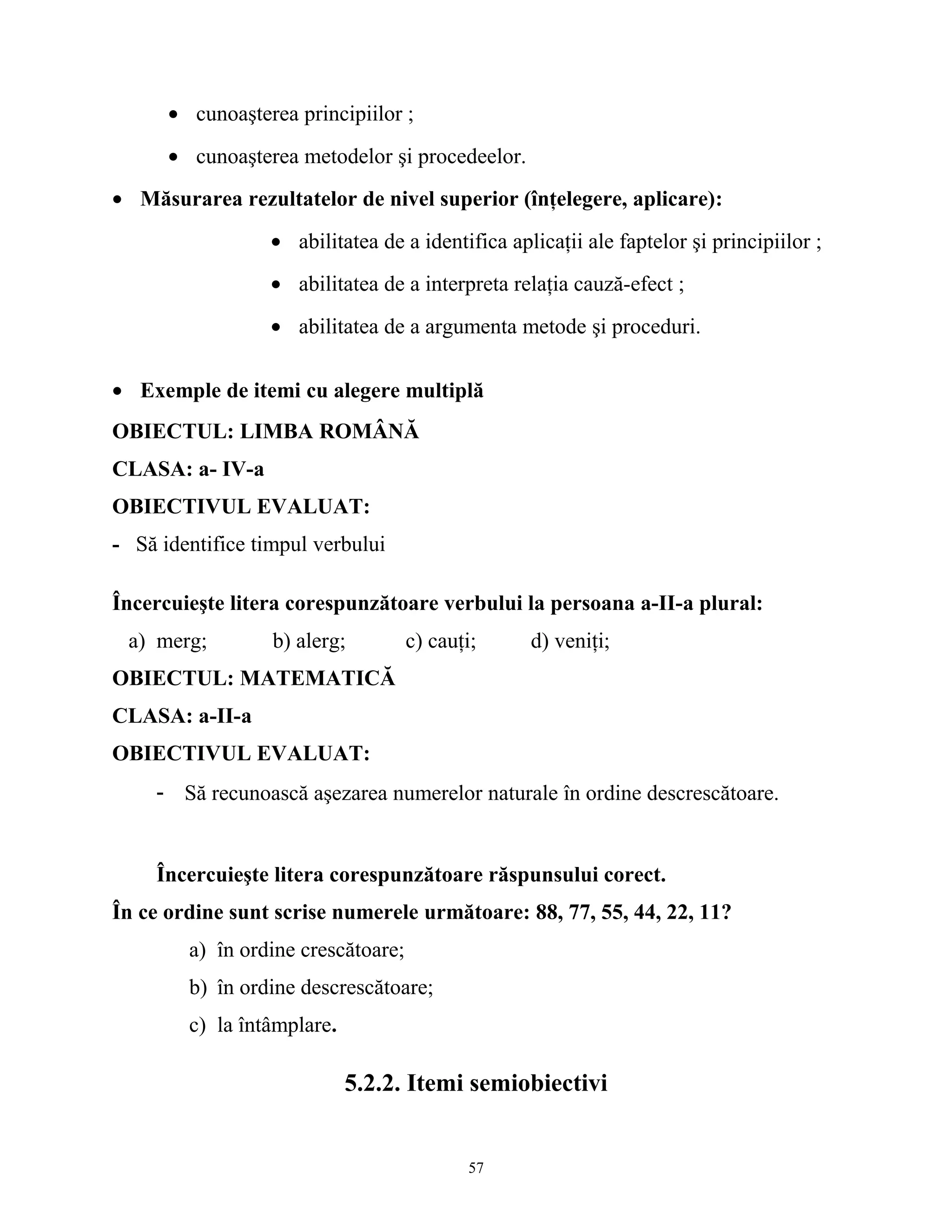 • cunoaşterea principiilor ;
• cunoaşterea metodelor şi procedeelor.
• Măsurarea rezultatelor de nivel superior (înţelegere, aplicare):
• abilitatea de a identifica aplicaţii ale faptelor şi principiilor ;
• abilitatea de a interpreta relaţia cauză-efect ;
• abilitatea de a argumenta metode şi proceduri.
• Exemple de itemi cu alegere multiplă
OBIECTUL: LIMBA ROMÂNĂ
CLASA: a- IV-a
OBIECTIVUL EVALUAT:
- Să identifice timpul verbului
Încercuieşte litera corespunzătoare verbului la persoana a-II-a plural:
a) merg; b) alerg; c) cauţi; d) veniţi;
OBIECTUL: MATEMATICĂ
CLASA: a-II-a
OBIECTIVUL EVALUAT:
- Să recunoască aşezarea numerelor naturale în ordine descrescătoare.
Încercuieşte litera corespunzătoare răspunsului corect.
În ce ordine sunt scrise numerele următoare: 88, 77, 55, 44, 22, 11?
a) în ordine crescătoare;
b) în ordine descrescătoare;
c) la întâmplare.
5.2.2. Itemi semiobiectivi
57
 