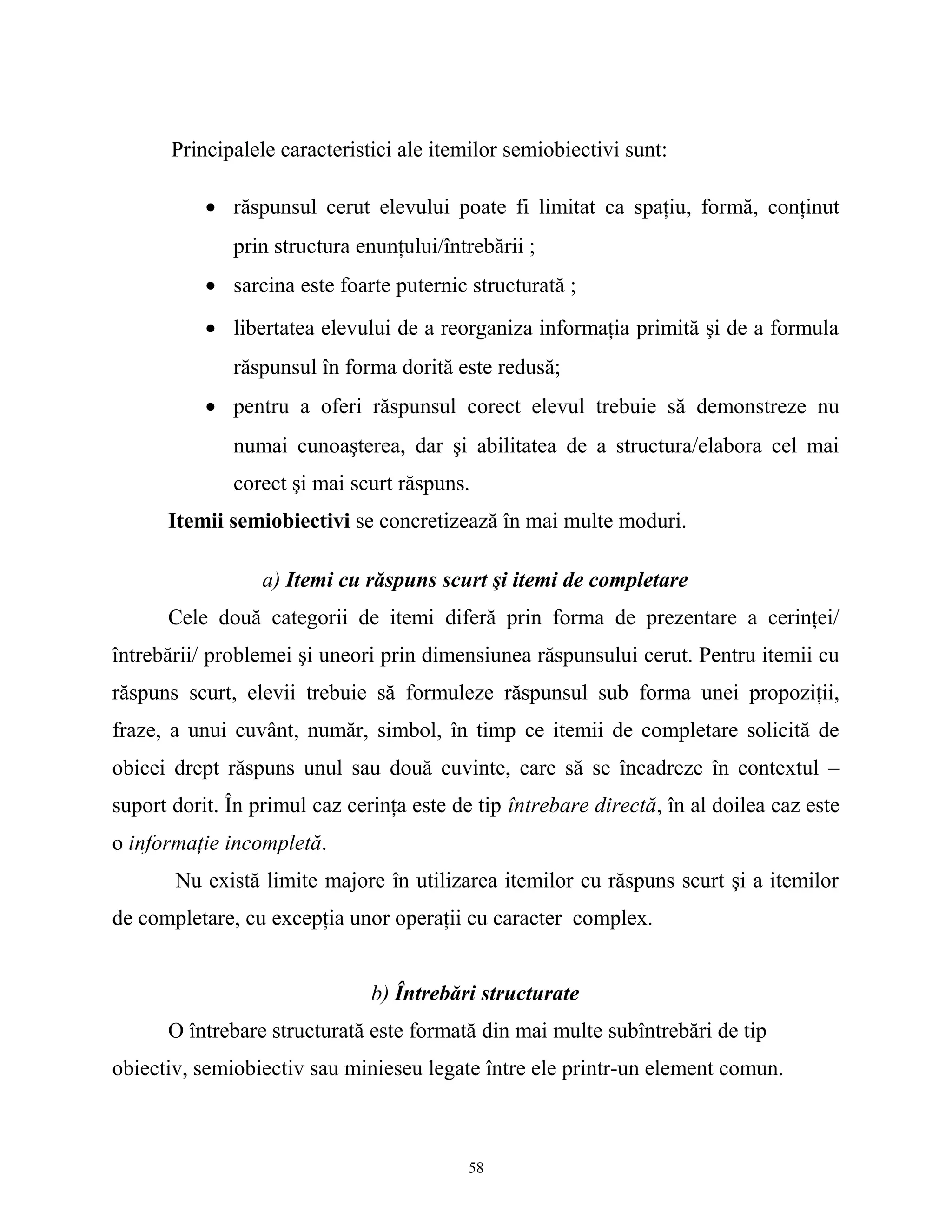 Principalele caracteristici ale itemilor semiobiectivi sunt:
• răspunsul cerut elevului poate fi limitat ca spaţiu, formă, conţinut
prin structura enunţului/întrebării ;
• sarcina este foarte puternic structurată ;
• libertatea elevului de a reorganiza informaţia primită şi de a formula
răspunsul în forma dorită este redusă;
• pentru a oferi răspunsul corect elevul trebuie să demonstreze nu
numai cunoaşterea, dar şi abilitatea de a structura/elabora cel mai
corect şi mai scurt răspuns.
Itemii semiobiectivi se concretizează în mai multe moduri.
a) Itemi cu răspuns scurt şi itemi de completare
Cele două categorii de itemi diferă prin forma de prezentare a cerinţei/
întrebării/ problemei şi uneori prin dimensiunea răspunsului cerut. Pentru itemii cu
răspuns scurt, elevii trebuie să formuleze răspunsul sub forma unei propoziţii,
fraze, a unui cuvânt, număr, simbol, în timp ce itemii de completare solicită de
obicei drept răspuns unul sau două cuvinte, care să se încadreze în contextul –
suport dorit. În primul caz cerinţa este de tip întrebare directă, în al doilea caz este
o informaţie incompletă.
Nu există limite majore în utilizarea itemilor cu răspuns scurt şi a itemilor
de completare, cu excepţia unor operaţii cu caracter complex.
b) Întrebări structurate
O întrebare structurată este formată din mai multe subîntrebări de tip
obiectiv, semiobiectiv sau minieseu legate între ele printr-un element comun.
58
 
