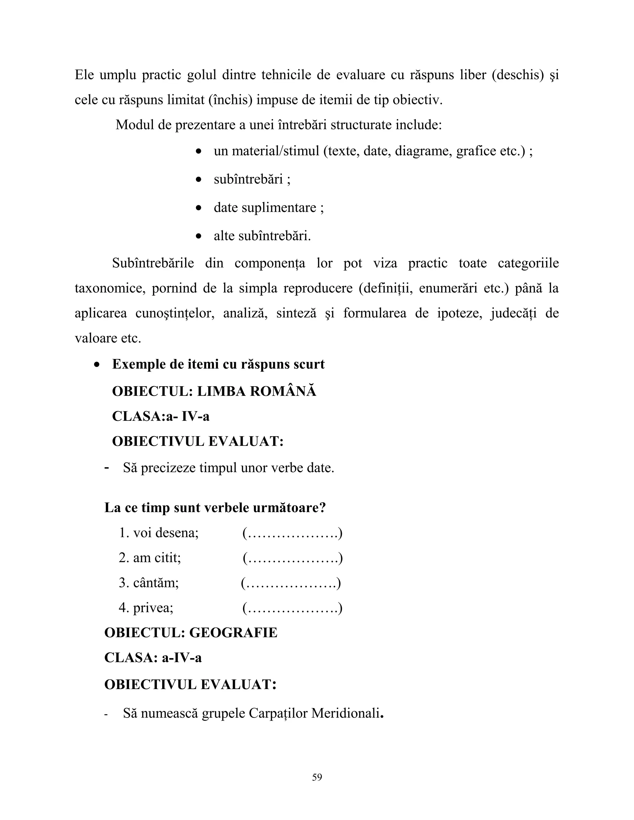 Ele umplu practic golul dintre tehnicile de evaluare cu răspuns liber (deschis) şi
cele cu răspuns limitat (închis) impuse de itemii de tip obiectiv.
Modul de prezentare a unei întrebări structurate include:
• un material/stimul (texte, date, diagrame, grafice etc.) ;
• subîntrebări ;
• date suplimentare ;
• alte subîntrebări.
Subîntrebările din componenţa lor pot viza practic toate categoriile
taxonomice, pornind de la simpla reproducere (definiţii, enumerări etc.) până la
aplicarea cunoştinţelor, analiză, sinteză şi formularea de ipoteze, judecăţi de
valoare etc.
• Exemple de itemi cu răspuns scurt
OBIECTUL: LIMBA ROMÂNĂ
CLASA:a- IV-a
OBIECTIVUL EVALUAT:
- Să precizeze timpul unor verbe date.
La ce timp sunt verbele următoare?
1. voi desena; (……………….)
2. am citit; (……………….)
3. cântăm; (……………….)
4. privea; (……………….)
OBIECTUL: GEOGRAFIE
CLASA: a-IV-a
OBIECTIVUL EVALUAT:
- Să numească grupele Carpaţilor Meridionali.
59
 