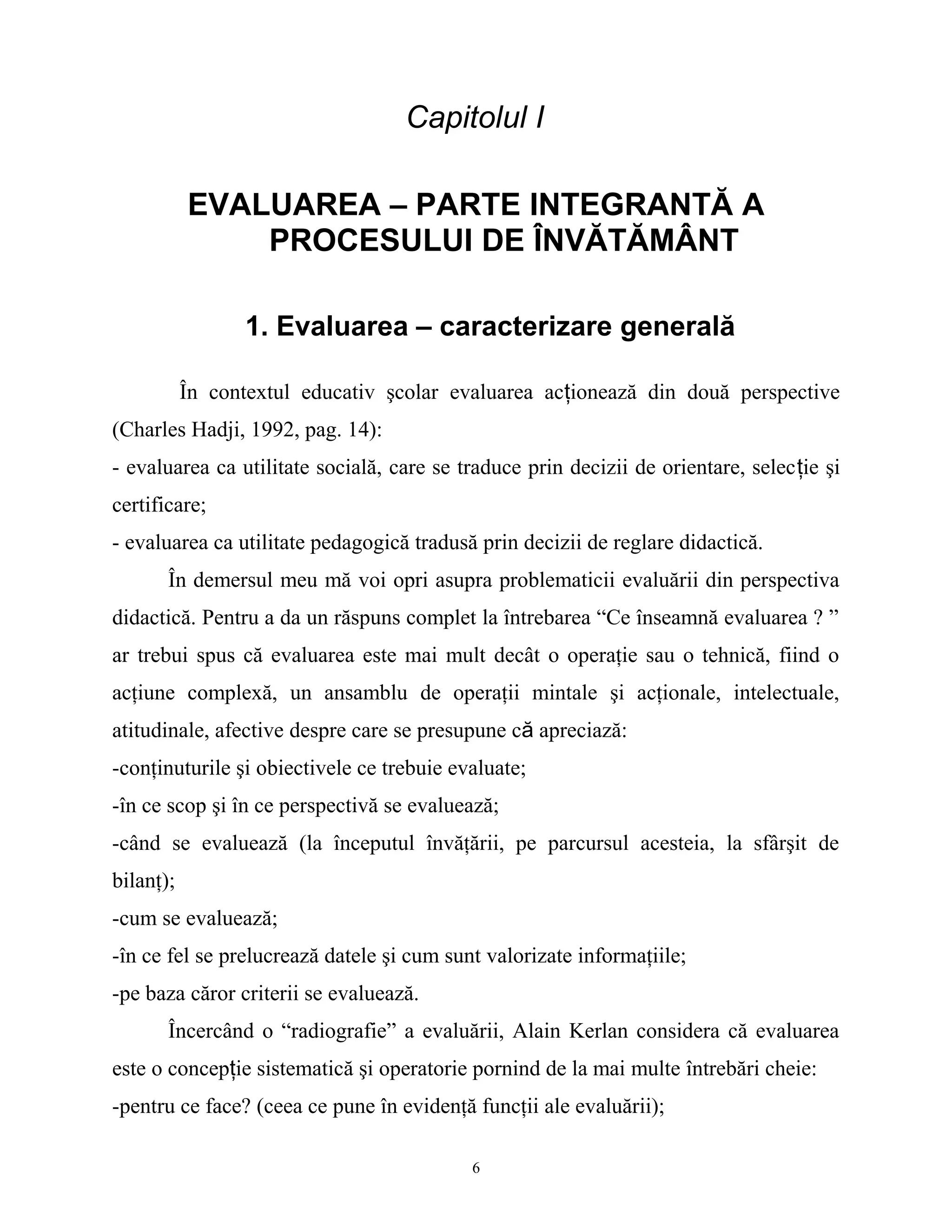 Capitolul I
EVALUAREA – PARTE INTEGRANTĂ A
PROCESULUI DE ÎNVĂTĂMÂNT
1. Evaluarea – caracterizare generală
În contextul educativ şcolar evaluarea acţionează din două perspective
(Charles Hadji, 1992, pag. 14):
- evaluarea ca utilitate socială, care se traduce prin decizii de orientare, selecţie şi
certificare;
- evaluarea ca utilitate pedagogică tradusă prin decizii de reglare didactică.
În demersul meu mă voi opri asupra problematicii evaluării din perspectiva
didactică. Pentru a da un răspuns complet la întrebarea “Ce înseamnă evaluarea ? ”
ar trebui spus că evaluarea este mai mult decât o operaţie sau o tehnică, fiind o
acţiune complexă, un ansamblu de operaţii mintale şi acţionale, intelectuale,
atitudinale, afective despre care se presupune că apreciază:
-conţinuturile şi obiectivele ce trebuie evaluate;
-în ce scop şi în ce perspectivă se evaluează;
-când se evaluează (la începutul învăţării, pe parcursul acesteia, la sfârşit de
bilanţ);
-cum se evaluează;
-în ce fel se prelucrează datele şi cum sunt valorizate informaţiile;
-pe baza căror criterii se evaluează.
Încercând o “radiografie” a evaluării, Alain Kerlan considera că evaluarea
este o concepţie sistematică şi operatorie pornind de la mai multe întrebări cheie:
-pentru ce face? (ceea ce pune în evidenţă funcţii ale evaluării);
6
 