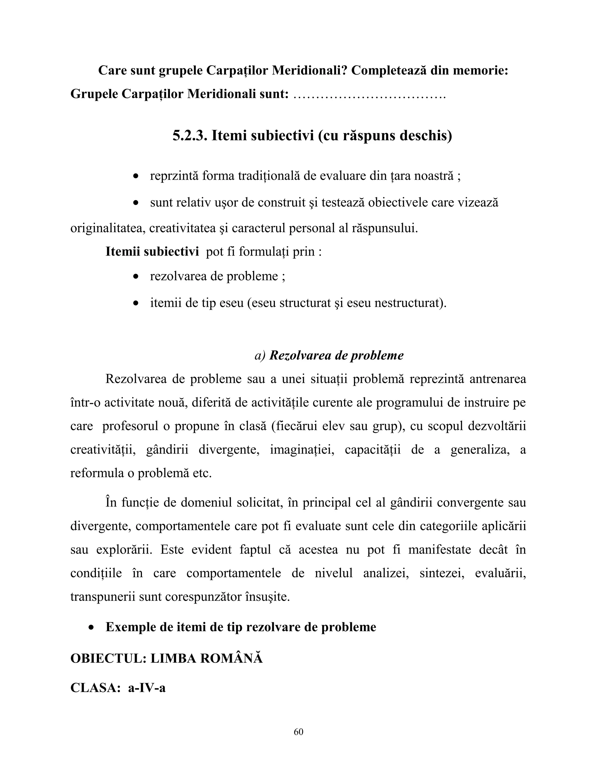 Care sunt grupele Carpaţilor Meridionali? Completează din memorie:
Grupele Carpaţilor Meridionali sunt: …………………………….
5.2.3. Itemi subiectivi (cu răspuns deschis)
• reprzintă forma tradiţională de evaluare din ţara noastră ;
• sunt relativ uşor de construit şi testează obiectivele care vizează
originalitatea, creativitatea şi caracterul personal al răspunsului.
Itemii subiectivi pot fi formulaţi prin :
• rezolvarea de probleme ;
• itemii de tip eseu (eseu structurat şi eseu nestructurat).
a) Rezolvarea de probleme
Rezolvarea de probleme sau a unei situaţii problemă reprezintă antrenarea
într-o activitate nouă, diferită de activităţile curente ale programului de instruire pe
care profesorul o propune în clasă (fiecărui elev sau grup), cu scopul dezvoltării
creativităţii, gândirii divergente, imaginaţiei, capacităţii de a generaliza, a
reformula o problemă etc.
În funcţie de domeniul solicitat, în principal cel al gândirii convergente sau
divergente, comportamentele care pot fi evaluate sunt cele din categoriile aplicării
sau explorării. Este evident faptul că acestea nu pot fi manifestate decât în
condiţiile în care comportamentele de nivelul analizei, sintezei, evaluării,
transpunerii sunt corespunzător însuşite.
• Exemple de itemi de tip rezolvare de probleme
OBIECTUL: LIMBA ROMÂNĂ
CLASA: a-IV-a
60
 