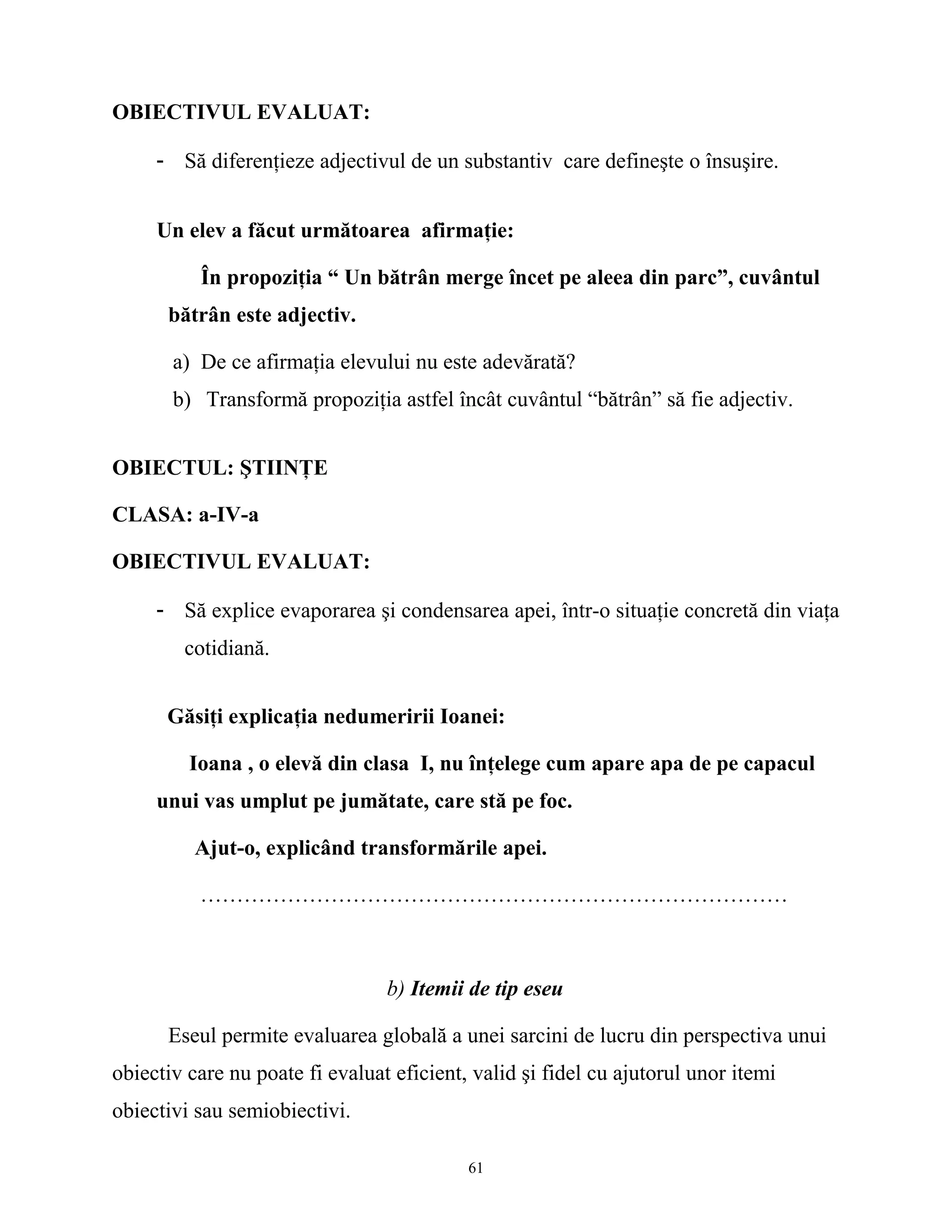 OBIECTIVUL EVALUAT:
- Să diferenţieze adjectivul de un substantiv care defineşte o însuşire.
Un elev a făcut următoarea afirmaţie:
În propoziţia “ Un bătrân merge încet pe aleea din parc”, cuvântul
bătrân este adjectiv.
a) De ce afirmaţia elevului nu este adevărată?
b) Transformă propoziţia astfel încât cuvântul “bătrân” să fie adjectiv.
OBIECTUL: ŞTIINŢE
CLASA: a-IV-a
OBIECTIVUL EVALUAT:
- Să explice evaporarea şi condensarea apei, într-o situaţie concretă din viaţa
cotidiană.
Găsiţi explicaţia nedumeririi Ioanei:
Ioana , o elevă din clasa I, nu înţelege cum apare apa de pe capacul
unui vas umplut pe jumătate, care stă pe foc.
Ajut-o, explicând transformările apei.
………………………………………………………………………
b) Itemii de tip eseu
Eseul permite evaluarea globală a unei sarcini de lucru din perspectiva unui
obiectiv care nu poate fi evaluat eficient, valid şi fidel cu ajutorul unor itemi
obiectivi sau semiobiectivi.
61
 