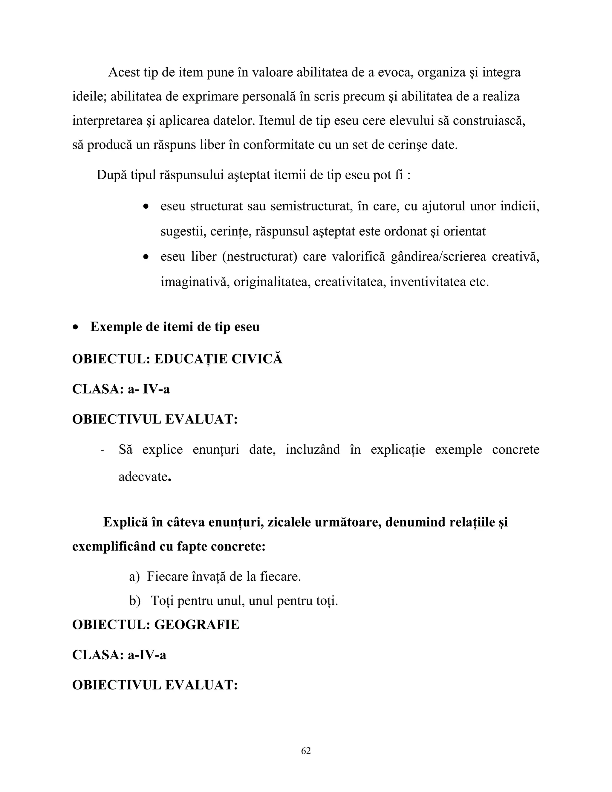 Acest tip de item pune în valoare abilitatea de a evoca, organiza şi integra
ideile; abilitatea de exprimare personală în scris precum şi abilitatea de a realiza
interpretarea şi aplicarea datelor. Itemul de tip eseu cere elevului să construiască,
să producă un răspuns liber în conformitate cu un set de cerinşe date.
După tipul răspunsului aşteptat itemii de tip eseu pot fi :
• eseu structurat sau semistructurat, în care, cu ajutorul unor indicii,
sugestii, cerinţe, răspunsul aşteptat este ordonat şi orientat
• eseu liber (nestructurat) care valorifică gândirea/scrierea creativă,
imaginativă, originalitatea, creativitatea, inventivitatea etc.
• Exemple de itemi de tip eseu
OBIECTUL: EDUCAŢIE CIVICĂ
CLASA: a- IV-a
OBIECTIVUL EVALUAT:
- Să explice enunţuri date, incluzând în explicaţie exemple concrete
adecvate.
Explică în câteva enunţuri, zicalele următoare, denumind relaţiile şi
exemplificând cu fapte concrete:
a) Fiecare învaţă de la fiecare.
b) Toţi pentru unul, unul pentru toţi.
OBIECTUL: GEOGRAFIE
CLASA: a-IV-a
OBIECTIVUL EVALUAT:
62
 