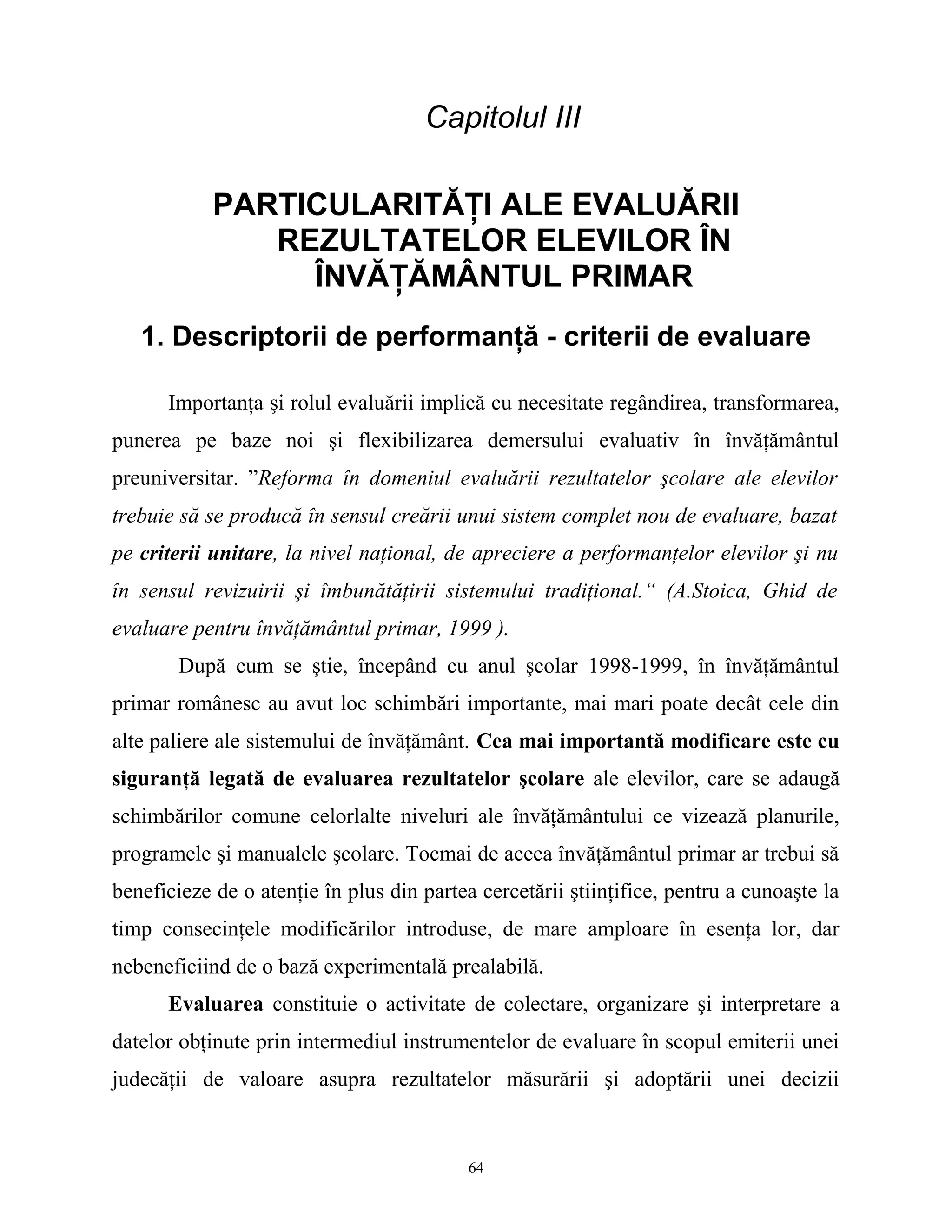 Capitolul III
PARTICULARITĂŢI ALE EVALUĂRII
REZULTATELOR ELEVILOR ÎN
ÎNVĂŢĂMÂNTUL PRIMAR
1. Descriptorii de performanţă - criterii de evaluare
Importanţa şi rolul evaluării implică cu necesitate regândirea, transformarea,
punerea pe baze noi şi flexibilizarea demersului evaluativ în învăţământul
preuniversitar. ”Reforma în domeniul evaluării rezultatelor şcolare ale elevilor
trebuie să se producă în sensul creării unui sistem complet nou de evaluare, bazat
pe criterii unitare, la nivel naţional, de apreciere a performanţelor elevilor şi nu
în sensul revizuirii şi îmbunătăţirii sistemului tradiţional.“ (A.Stoica, Ghid de
evaluare pentru învăţământul primar, 1999 ).
După cum se ştie, începând cu anul şcolar 1998-1999, în învăţământul
primar românesc au avut loc schimbări importante, mai mari poate decât cele din
alte paliere ale sistemului de învăţământ. Cea mai importantă modificare este cu
siguranţă legată de evaluarea rezultatelor şcolare ale elevilor, care se adaugă
schimbărilor comune celorlalte niveluri ale învăţământului ce vizează planurile,
programele şi manualele şcolare. Tocmai de aceea învăţământul primar ar trebui să
beneficieze de o atenţie în plus din partea cercetării ştiinţifice, pentru a cunoaşte la
timp consecinţele modificărilor introduse, de mare amploare în esenţa lor, dar
nebeneficiind de o bază experimentală prealabilă.
Evaluarea constituie o activitate de colectare, organizare şi interpretare a
datelor obţinute prin intermediul instrumentelor de evaluare în scopul emiterii unei
judecăţii de valoare asupra rezultatelor măsurării şi adoptării unei decizii
64
 
