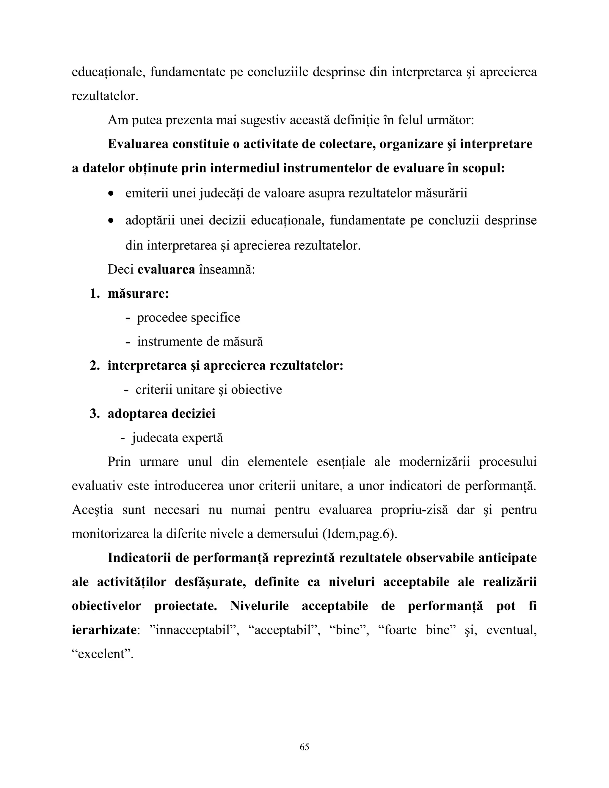 educaţionale, fundamentate pe concluziile desprinse din interpretarea şi aprecierea
rezultatelor.
Am putea prezenta mai sugestiv această definiţie în felul următor:
Evaluarea constituie o activitate de colectare, organizare şi interpretare
a datelor obţinute prin intermediul instrumentelor de evaluare în scopul:
• emiterii unei judecăţi de valoare asupra rezultatelor măsurării
• adoptării unei decizii educaţionale, fundamentate pe concluzii desprinse
din interpretarea şi aprecierea rezultatelor.
Deci evaluarea înseamnă:
1. măsurare:
- procedee specifice
- instrumente de măsură
2. interpretarea şi aprecierea rezultatelor:
- criterii unitare şi obiective
3. adoptarea deciziei
- judecata expertă
Prin urmare unul din elementele esenţiale ale modernizării procesului
evaluativ este introducerea unor criterii unitare, a unor indicatori de performanţă.
Aceştia sunt necesari nu numai pentru evaluarea propriu-zisă dar şi pentru
monitorizarea la diferite nivele a demersului (Idem,pag.6).
Indicatorii de performanţă reprezintă rezultatele observabile anticipate
ale activităţilor desfăşurate, definite ca niveluri acceptabile ale realizării
obiectivelor proiectate. Nivelurile acceptabile de performanţă pot fi
ierarhizate: ”innacceptabil”, “acceptabil”, “bine”, “foarte bine” şi, eventual,
“excelent”.
65
 
