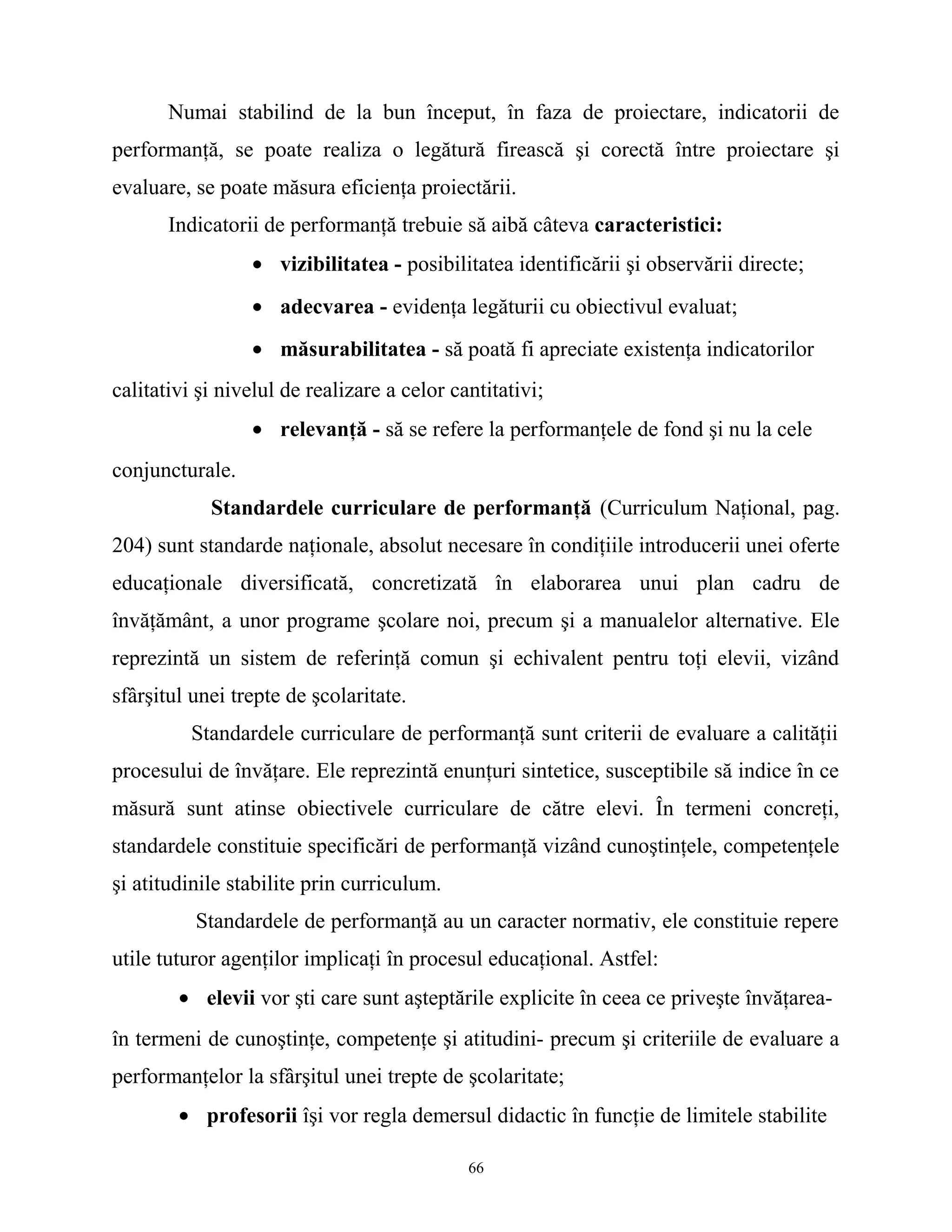 Numai stabilind de la bun început, în faza de proiectare, indicatorii de
performanţă, se poate realiza o legătură firească şi corectă între proiectare şi
evaluare, se poate măsura eficienţa proiectării.
Indicatorii de performanţă trebuie să aibă câteva caracteristici:
• vizibilitatea - posibilitatea identificării şi observării directe;
• adecvarea - evidenţa legăturii cu obiectivul evaluat;
• măsurabilitatea - să poată fi apreciate existenţa indicatorilor
calitativi şi nivelul de realizare a celor cantitativi;
• relevanţă - să se refere la performanţele de fond şi nu la cele
conjuncturale.
Standardele curriculare de performanţă (Curriculum Naţional, pag.
204) sunt standarde naţionale, absolut necesare în condiţiile introducerii unei oferte
educaţionale diversificată, concretizată în elaborarea unui plan cadru de
învăţământ, a unor programe şcolare noi, precum şi a manualelor alternative. Ele
reprezintă un sistem de referinţă comun şi echivalent pentru toţi elevii, vizând
sfârşitul unei trepte de şcolaritate.
Standardele curriculare de performanţă sunt criterii de evaluare a calităţii
procesului de învăţare. Ele reprezintă enunţuri sintetice, susceptibile să indice în ce
măsură sunt atinse obiectivele curriculare de către elevi. În termeni concreţi,
standardele constituie specificări de performanţă vizând cunoştinţele, competenţele
şi atitudinile stabilite prin curriculum.
Standardele de performanţă au un caracter normativ, ele constituie repere
utile tuturor agenţilor implicaţi în procesul educaţional. Astfel:
• elevii vor şti care sunt aşteptările explicite în ceea ce priveşte învăţarea-
în termeni de cunoştinţe, competenţe şi atitudini- precum şi criteriile de evaluare a
performanţelor la sfârşitul unei trepte de şcolaritate;
• profesorii îşi vor regla demersul didactic în funcţie de limitele stabilite
66
 