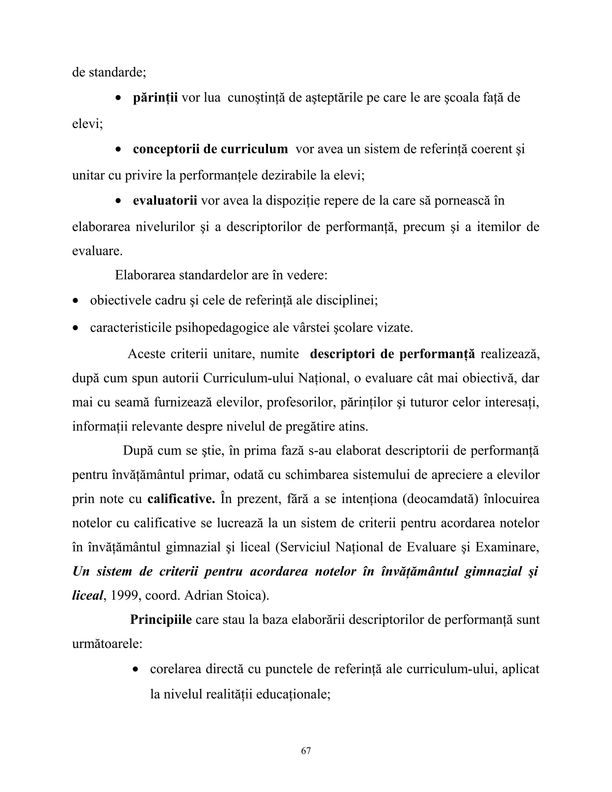 de standarde;
• părinţii vor lua cunoştinţă de aşteptările pe care le are şcoala faţă de
elevi;
• conceptorii de curriculum vor avea un sistem de referinţă coerent şi
unitar cu privire la performanţele dezirabile la elevi;
• evaluatorii vor avea la dispoziţie repere de la care să pornească în
elaborarea nivelurilor şi a descriptorilor de performanţă, precum şi a itemilor de
evaluare.
Elaborarea standardelor are în vedere:
• obiectivele cadru şi cele de referinţă ale disciplinei;
• caracteristicile psihopedagogice ale vârstei şcolare vizate.
Aceste criterii unitare, numite descriptori de performanţă realizează,
după cum spun autorii Curriculum-ului Naţional, o evaluare cât mai obiectivă, dar
mai cu seamă furnizează elevilor, profesorilor, părinţilor şi tuturor celor interesaţi,
informaţii relevante despre nivelul de pregătire atins.
După cum se ştie, în prima fază s-au elaborat descriptorii de performanţă
pentru învăţământul primar, odată cu schimbarea sistemului de apreciere a elevilor
prin note cu calificative. În prezent, fără a se intenţiona (deocamdată) înlocuirea
notelor cu calificative se lucrează la un sistem de criterii pentru acordarea notelor
în învăţământul gimnazial şi liceal (Serviciul Naţional de Evaluare şi Examinare,
Un sistem de criterii pentru acordarea notelor în învăţământul gimnazial şi
liceal, 1999, coord. Adrian Stoica).
Principiile care stau la baza elaborării descriptorilor de performanţă sunt
următoarele:
• corelarea directă cu punctele de referinţă ale curriculum-ului, aplicat
la nivelul realităţii educaţionale;
67
 