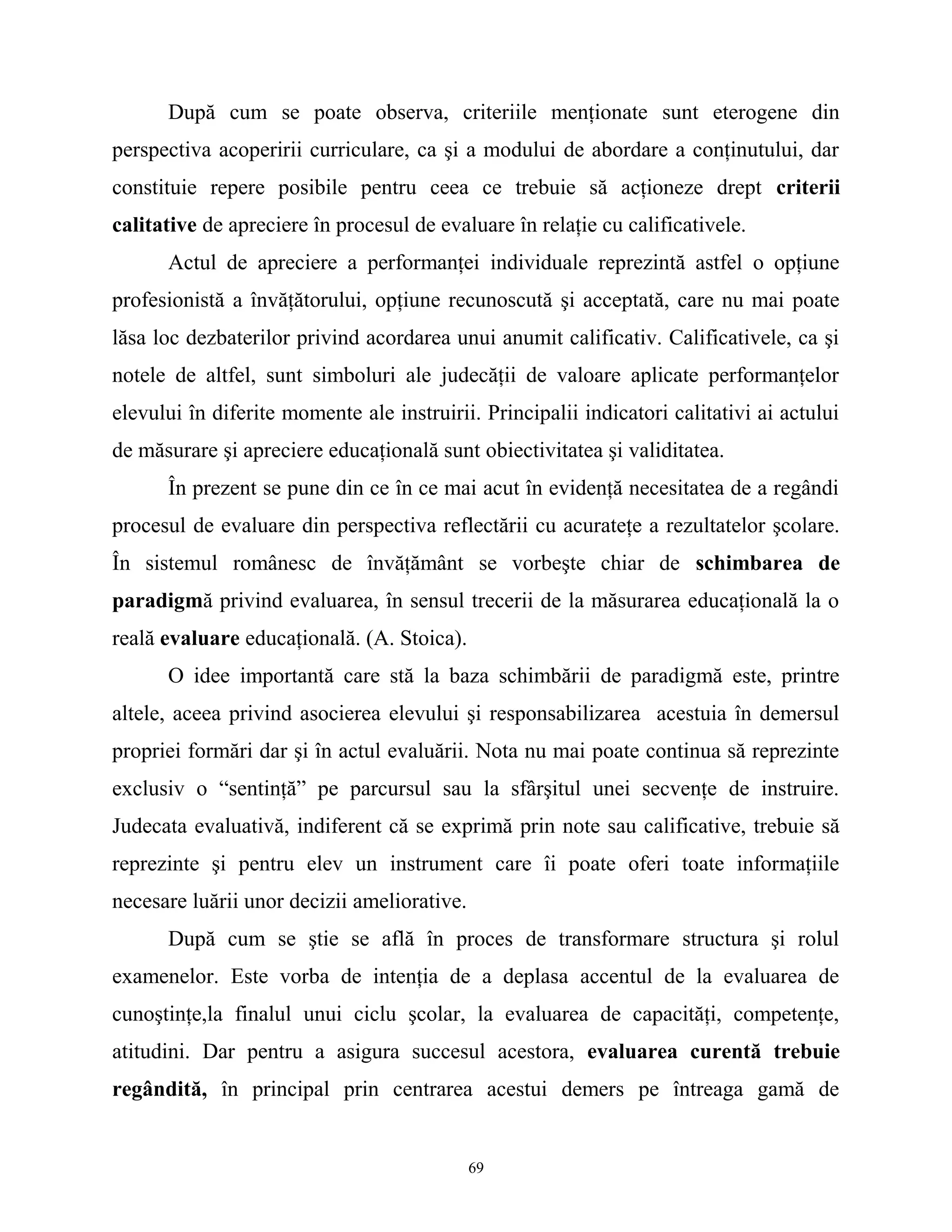 După cum se poate observa, criteriile menţionate sunt eterogene din
perspectiva acoperirii curriculare, ca şi a modului de abordare a conţinutului, dar
constituie repere posibile pentru ceea ce trebuie să acţioneze drept criterii
calitative de apreciere în procesul de evaluare în relaţie cu calificativele.
Actul de apreciere a performanţei individuale reprezintă astfel o opţiune
profesionistă a învăţătorului, opţiune recunoscută şi acceptată, care nu mai poate
lăsa loc dezbaterilor privind acordarea unui anumit calificativ. Calificativele, ca şi
notele de altfel, sunt simboluri ale judecăţii de valoare aplicate performanţelor
elevului în diferite momente ale instruirii. Principalii indicatori calitativi ai actului
de măsurare şi apreciere educaţională sunt obiectivitatea şi validitatea.
În prezent se pune din ce în ce mai acut în evidenţă necesitatea de a regândi
procesul de evaluare din perspectiva reflectării cu acurateţe a rezultatelor şcolare.
În sistemul românesc de învăţământ se vorbeşte chiar de schimbarea de
paradigmă privind evaluarea, în sensul trecerii de la măsurarea educaţională la o
reală evaluare educaţională. (A. Stoica).
O idee importantă care stă la baza schimbării de paradigmă este, printre
altele, aceea privind asocierea elevului şi responsabilizarea acestuia în demersul
propriei formări dar şi în actul evaluării. Nota nu mai poate continua să reprezinte
exclusiv o “sentinţă” pe parcursul sau la sfârşitul unei secvenţe de instruire.
Judecata evaluativă, indiferent că se exprimă prin note sau calificative, trebuie să
reprezinte şi pentru elev un instrument care îi poate oferi toate informaţiile
necesare luării unor decizii ameliorative.
După cum se ştie se află în proces de transformare structura şi rolul
examenelor. Este vorba de intenţia de a deplasa accentul de la evaluarea de
cunoştinţe,la finalul unui ciclu şcolar, la evaluarea de capacităţi, competenţe,
atitudini. Dar pentru a asigura succesul acestora, evaluarea curentă trebuie
regândită, în principal prin centrarea acestui demers pe întreaga gamă de
69
 