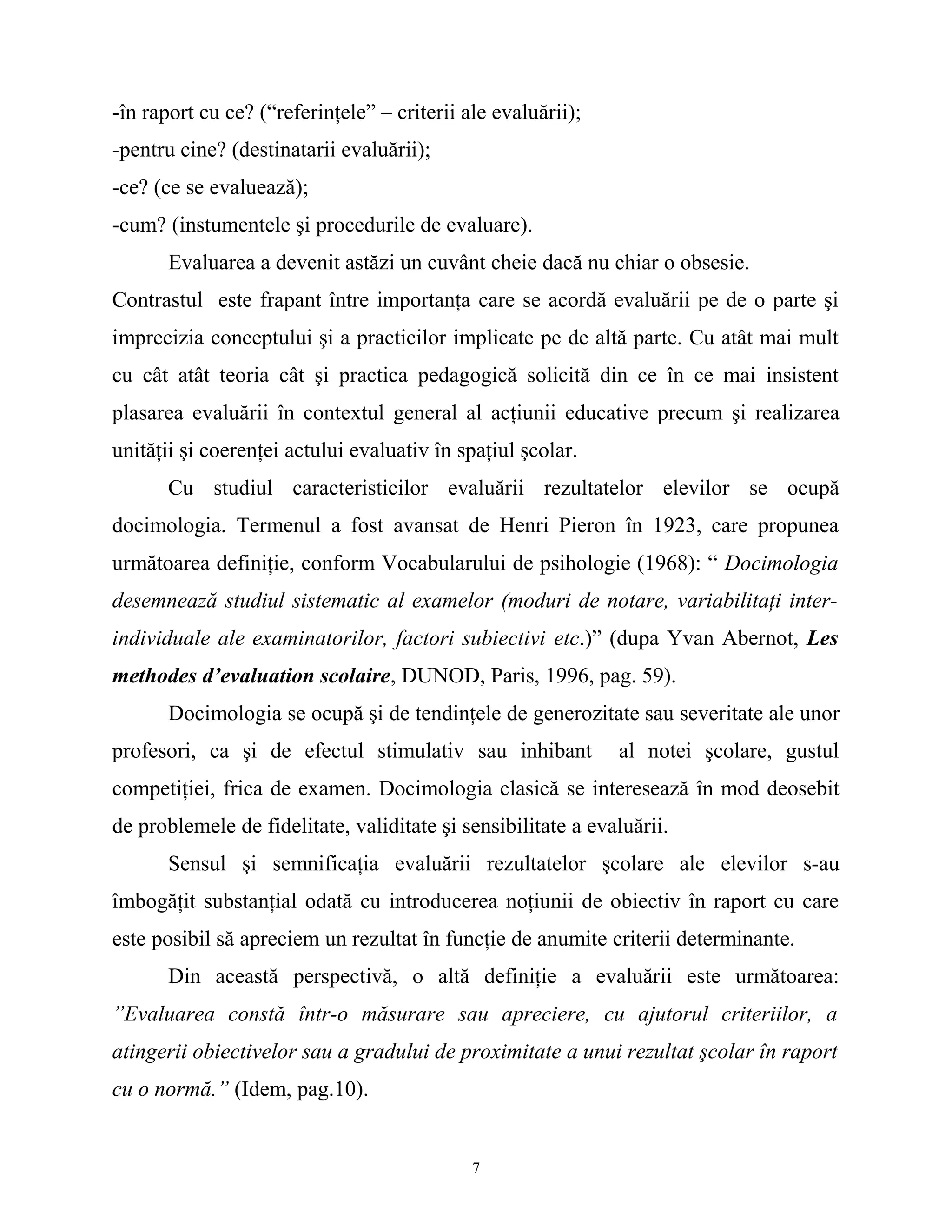 -în raport cu ce? (“referinţele” – criterii ale evaluării);
-pentru cine? (destinatarii evaluării);
-ce? (ce se evaluează);
-cum? (instumentele şi procedurile de evaluare).
Evaluarea a devenit astăzi un cuvânt cheie dacă nu chiar o obsesie.
Contrastul este frapant între importanţa care se acordă evaluării pe de o parte şi
imprecizia conceptului şi a practicilor implicate pe de altă parte. Cu atât mai mult
cu cât atât teoria cât şi practica pedagogică solicită din ce în ce mai insistent
plasarea evaluării în contextul general al acţiunii educative precum şi realizarea
unităţii şi coerenţei actului evaluativ în spaţiul şcolar.
Cu studiul caracteristicilor evaluării rezultatelor elevilor se ocupă
docimologia. Termenul a fost avansat de Henri Pieron în 1923, care propunea
următoarea definiţie, conform Vocabularului de psihologie (1968): “ Docimologia
desemnează studiul sistematic al examelor (moduri de notare, variabilitaţi inter-
individuale ale examinatorilor, factori subiectivi etc.)” (dupa Yvan Abernot, Les
methodes d’evaluation scolaire, DUNOD, Paris, 1996, pag. 59).
Docimologia se ocupă şi de tendinţele de generozitate sau severitate ale unor
profesori, ca şi de efectul stimulativ sau inhibant al notei şcolare, gustul
competiţiei, frica de examen. Docimologia clasică se interesează în mod deosebit
de problemele de fidelitate, validitate şi sensibilitate a evaluării.
Sensul şi semnificaţia evaluării rezultatelor şcolare ale elevilor s-au
îmbogăţit substanţial odată cu introducerea noţiunii de obiectiv în raport cu care
este posibil să apreciem un rezultat în funcţie de anumite criterii determinante.
Din această perspectivă, o altă definiţie a evaluării este următoarea:
”Evaluarea constă într-o măsurare sau apreciere, cu ajutorul criteriilor, a
atingerii obiectivelor sau a gradului de proximitate a unui rezultat şcolar în raport
cu o normă.” (Idem, pag.10).
7
 