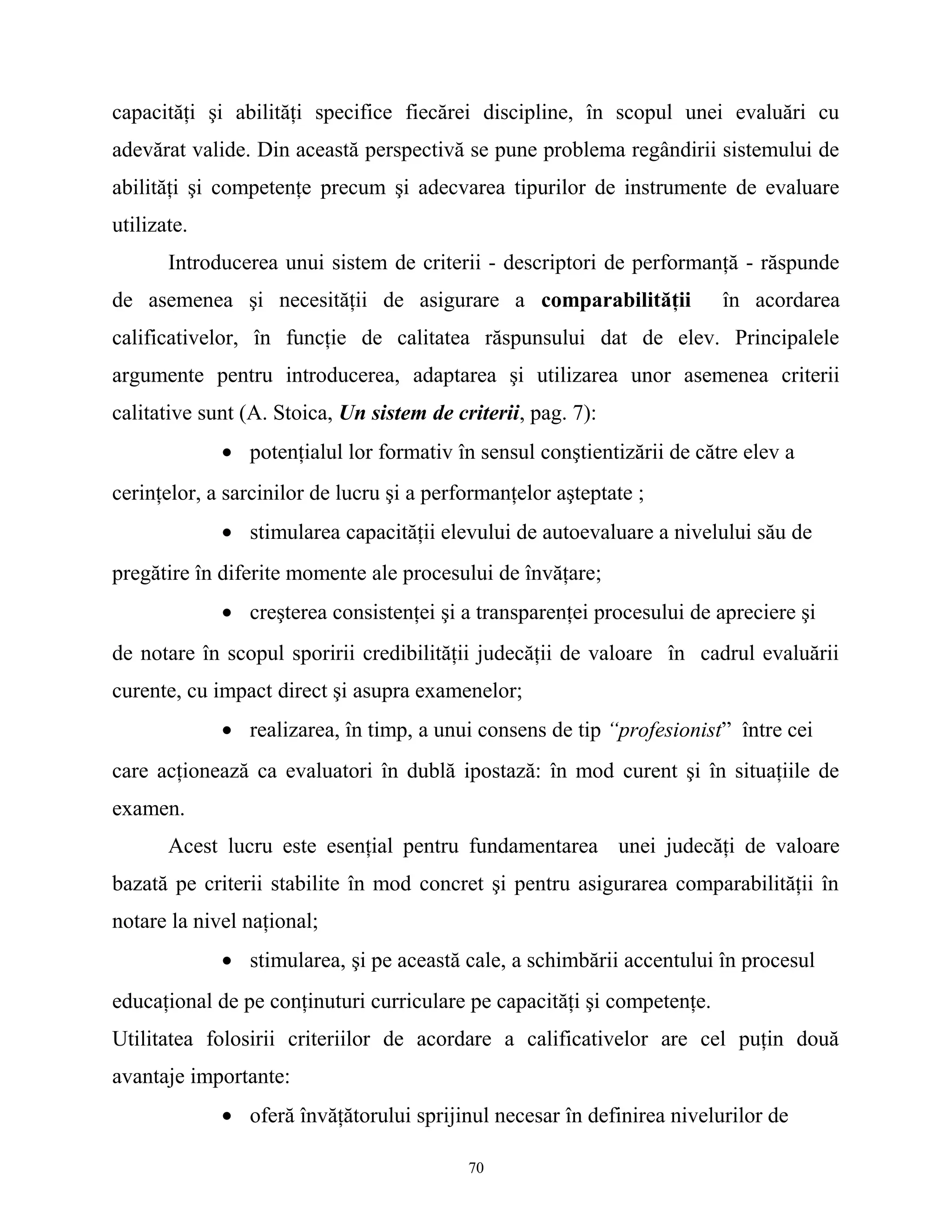capacităţi şi abilităţi specifice fiecărei discipline, în scopul unei evaluări cu
adevărat valide. Din această perspectivă se pune problema regândirii sistemului de
abilităţi şi competenţe precum şi adecvarea tipurilor de instrumente de evaluare
utilizate.
Introducerea unui sistem de criterii - descriptori de performanţă - răspunde
de asemenea şi necesităţii de asigurare a comparabilităţii în acordarea
calificativelor, în funcţie de calitatea răspunsului dat de elev. Principalele
argumente pentru introducerea, adaptarea şi utilizarea unor asemenea criterii
calitative sunt (A. Stoica, Un sistem de criterii, pag. 7):
• potenţialul lor formativ în sensul conştientizării de către elev a
cerinţelor, a sarcinilor de lucru şi a performanţelor aşteptate ;
• stimularea capacităţii elevului de autoevaluare a nivelului său de
pregătire în diferite momente ale procesului de învăţare;
• creşterea consistenţei şi a transparenţei procesului de apreciere şi
de notare în scopul sporirii credibilităţii judecăţii de valoare în cadrul evaluării
curente, cu impact direct şi asupra examenelor;
• realizarea, în timp, a unui consens de tip “profesionist” între cei
care acţionează ca evaluatori în dublă ipostază: în mod curent şi în situaţiile de
examen.
Acest lucru este esenţial pentru fundamentarea unei judecăţi de valoare
bazată pe criterii stabilite în mod concret şi pentru asigurarea comparabilităţii în
notare la nivel naţional;
• stimularea, şi pe această cale, a schimbării accentului în procesul
educaţional de pe conţinuturi curriculare pe capacităţi şi competenţe.
Utilitatea folosirii criteriilor de acordare a calificativelor are cel puţin două
avantaje importante:
• oferă învăţătorului sprijinul necesar în definirea nivelurilor de
70
 