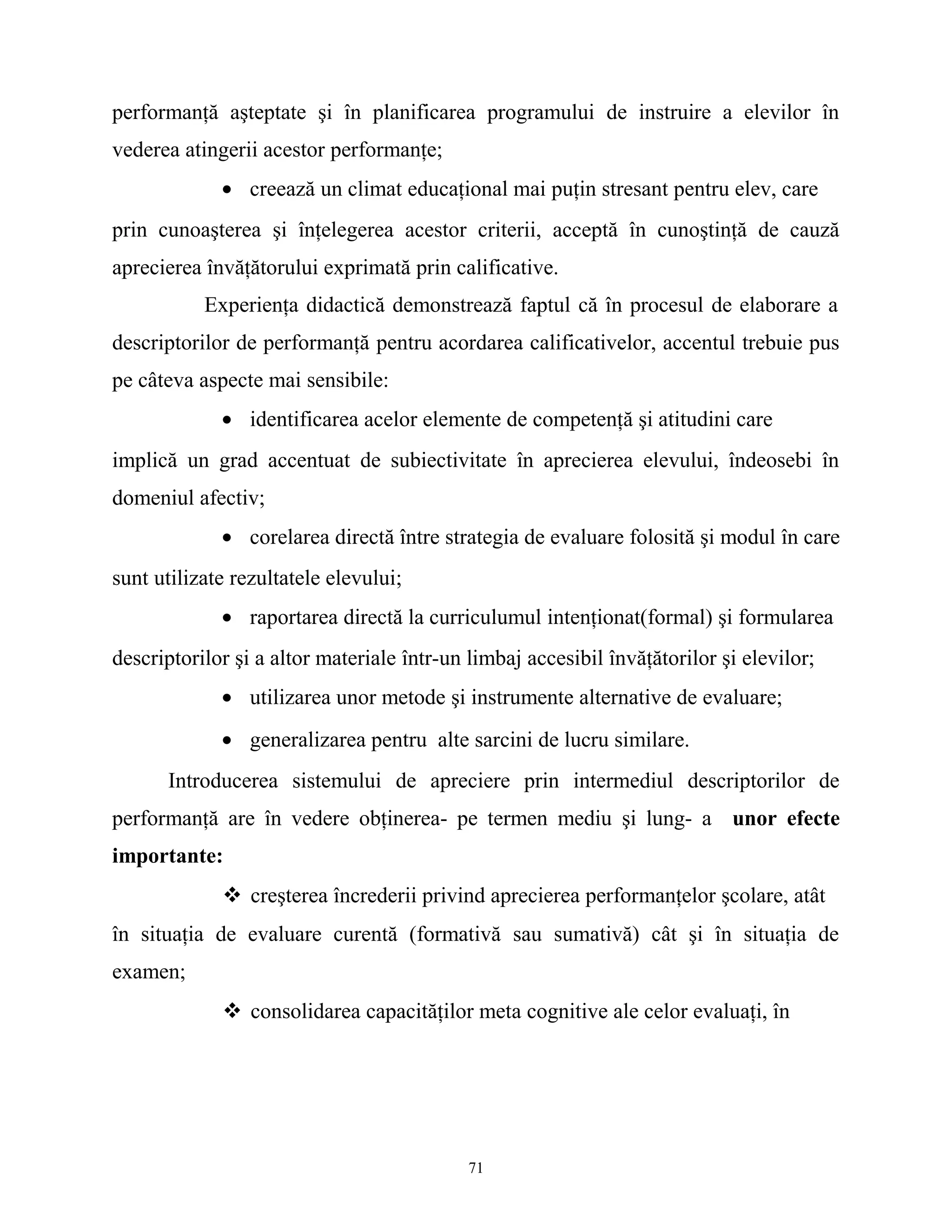 performanţă aşteptate şi în planificarea programului de instruire a elevilor în
vederea atingerii acestor performanţe;
• creează un climat educaţional mai puţin stresant pentru elev, care
prin cunoaşterea şi înţelegerea acestor criterii, acceptă în cunoştinţă de cauză
aprecierea învăţătorului exprimată prin calificative.
Experienţa didactică demonstrează faptul că în procesul de elaborare a
descriptorilor de performanţă pentru acordarea calificativelor, accentul trebuie pus
pe câteva aspecte mai sensibile:
• identificarea acelor elemente de competenţă şi atitudini care
implică un grad accentuat de subiectivitate în aprecierea elevului, îndeosebi în
domeniul afectiv;
• corelarea directă între strategia de evaluare folosită şi modul în care
sunt utilizate rezultatele elevului;
• raportarea directă la curriculumul intenţionat(formal) şi formularea
descriptorilor şi a altor materiale într-un limbaj accesibil învăţătorilor şi elevilor;
• utilizarea unor metode şi instrumente alternative de evaluare;
• generalizarea pentru alte sarcini de lucru similare.
Introducerea sistemului de apreciere prin intermediul descriptorilor de
performanţă are în vedere obţinerea- pe termen mediu şi lung- a unor efecte
importante:
 creşterea încrederii privind aprecierea performanţelor şcolare, atât
în situaţia de evaluare curentă (formativă sau sumativă) cât şi în situaţia de
examen;
 consolidarea capacităţilor meta cognitive ale celor evaluaţi, în
71
 