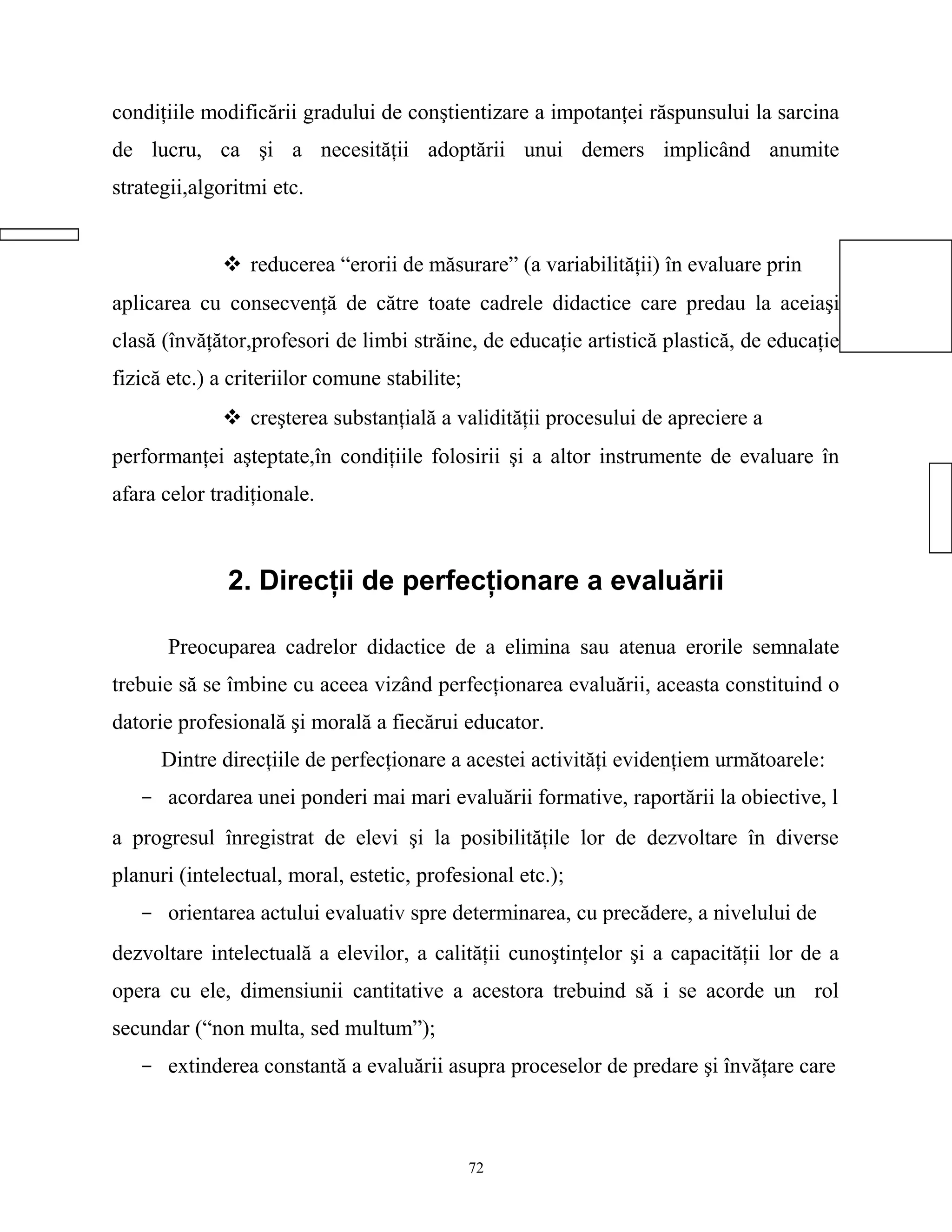 condiţiile modificării gradului de conştientizare a impotanţei răspunsului la sarcina
de lucru, ca şi a necesităţii adoptării unui demers implicând anumite
strategii,algoritmi etc.
 reducerea “erorii de măsurare” (a variabilităţii) în evaluare prin
aplicarea cu consecvenţă de către toate cadrele didactice care predau la aceiaşi
clasă (învăţător,profesori de limbi străine, de educaţie artistică plastică, de educaţie
fizică etc.) a criteriilor comune stabilite;
 creşterea substanţială a validităţii procesului de apreciere a
performanţei aşteptate,în condiţiile folosirii şi a altor instrumente de evaluare în
afara celor tradiţionale.
2. Direcţii de perfecţionare a evaluării
Preocuparea cadrelor didactice de a elimina sau atenua erorile semnalate
trebuie să se îmbine cu aceea vizând perfecţionarea evaluării, aceasta constituind o
datorie profesională şi morală a fiecărui educator.
Dintre direcţiile de perfecţionare a acestei activităţi evidenţiem următoarele:
- acordarea unei ponderi mai mari evaluării formative, raportării la obiective, l
a progresul înregistrat de elevi şi la posibilităţile lor de dezvoltare în diverse
planuri (intelectual, moral, estetic, profesional etc.);
- orientarea actului evaluativ spre determinarea, cu precădere, a nivelului de
dezvoltare intelectuală a elevilor, a calităţii cunoştinţelor şi a capacităţii lor de a
opera cu ele, dimensiunii cantitative a acestora trebuind să i se acorde un rol
secundar (“non multa, sed multum”);
- extinderea constantă a evaluării asupra proceselor de predare şi învăţare care
72
 