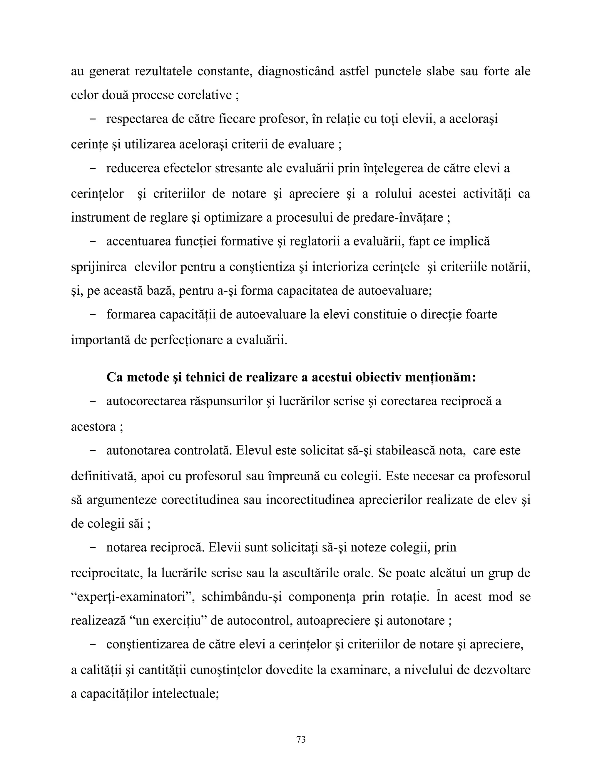 au generat rezultatele constante, diagnosticând astfel punctele slabe sau forte ale
celor două procese corelative ;
- respectarea de către fiecare profesor, în relaţie cu toţi elevii, a aceloraşi
cerinţe şi utilizarea aceloraşi criterii de evaluare ;
- reducerea efectelor stresante ale evaluării prin înţelegerea de către elevi a
cerinţelor şi criteriilor de notare şi apreciere şi a rolului acestei activităţi ca
instrument de reglare şi optimizare a procesului de predare-învăţare ;
- accentuarea funcţiei formative şi reglatorii a evaluării, fapt ce implică
sprijinirea elevilor pentru a conştientiza şi interioriza cerinţele şi criteriile notării,
şi, pe această bază, pentru a-şi forma capacitatea de autoevaluare;
- formarea capacităţii de autoevaluare la elevi constituie o direcţie foarte
importantă de perfecţionare a evaluării.
Ca metode şi tehnici de realizare a acestui obiectiv menţionăm:
- autocorectarea răspunsurilor şi lucrărilor scrise şi corectarea reciprocă a
acestora ;
- autonotarea controlată. Elevul este solicitat să-şi stabilească nota, care este
definitivată, apoi cu profesorul sau împreună cu colegii. Este necesar ca profesorul
să argumenteze corectitudinea sau incorectitudinea aprecierilor realizate de elev şi
de colegii săi ;
- notarea reciprocă. Elevii sunt solicitaţi să-şi noteze colegii, prin
reciprocitate, la lucrările scrise sau la ascultările orale. Se poate alcătui un grup de
“experţi-examinatori”, schimbându-şi componenţa prin rotaţie. În acest mod se
realizează “un exerciţiu” de autocontrol, autoapreciere şi autonotare ;
- conştientizarea de către elevi a cerinţelor şi criteriilor de notare şi apreciere,
a calităţii şi cantităţii cunoştinţelor dovedite la examinare, a nivelului de dezvoltare
a capacităţilor intelectuale;
73
 