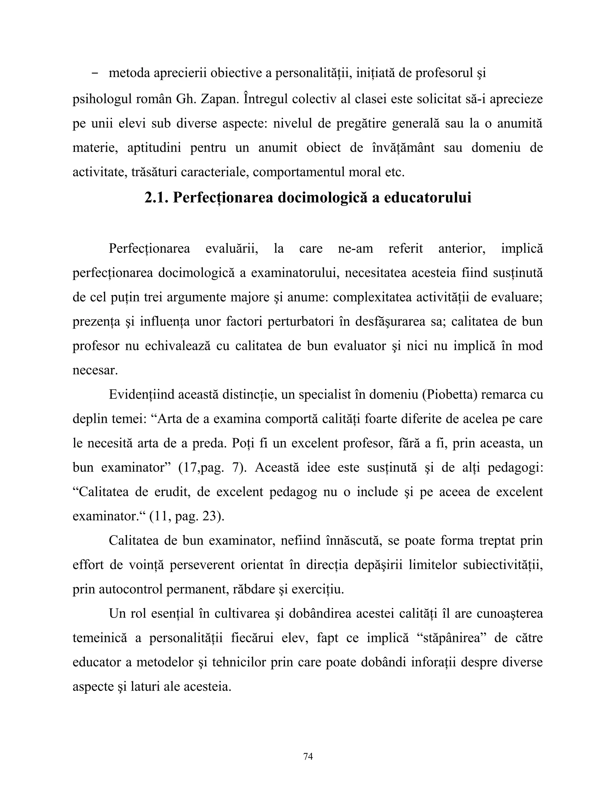 - metoda aprecierii obiective a personalităţii, iniţiată de profesorul şi
psihologul român Gh. Zapan. Întregul colectiv al clasei este solicitat să-i aprecieze
pe unii elevi sub diverse aspecte: nivelul de pregătire generală sau la o anumită
materie, aptitudini pentru un anumit obiect de învăţământ sau domeniu de
activitate, trăsături caracteriale, comportamentul moral etc.
2.1. Perfecţionarea docimologică a educatorului
Perfecţionarea evaluării, la care ne-am referit anterior, implică
perfecţionarea docimologică a examinatorului, necesitatea acesteia fiind susţinută
de cel puţin trei argumente majore şi anume: complexitatea activităţii de evaluare;
prezenţa şi influenţa unor factori perturbatori în desfăşurarea sa; calitatea de bun
profesor nu echivalează cu calitatea de bun evaluator şi nici nu implică în mod
necesar.
Evidenţiind această distincţie, un specialist în domeniu (Piobetta) remarca cu
deplin temei: “Arta de a examina comportă calităţi foarte diferite de acelea pe care
le necesită arta de a preda. Poţi fi un excelent profesor, fără a fi, prin aceasta, un
bun examinator” (17,pag. 7). Această idee este susţinută şi de alţi pedagogi:
“Calitatea de erudit, de excelent pedagog nu o include şi pe aceea de excelent
examinator.“ (11, pag. 23).
Calitatea de bun examinator, nefiind înnăscută, se poate forma treptat prin
effort de voinţă perseverent orientat în direcţia depăşirii limitelor subiectivităţii,
prin autocontrol permanent, răbdare şi exerciţiu.
Un rol esenţial în cultivarea şi dobândirea acestei calităţi îl are cunoaşterea
temeinică a personalităţii fiecărui elev, fapt ce implică “stăpânirea” de către
educator a metodelor şi tehnicilor prin care poate dobândi inforaţii despre diverse
aspecte şi laturi ale acesteia.
74
 