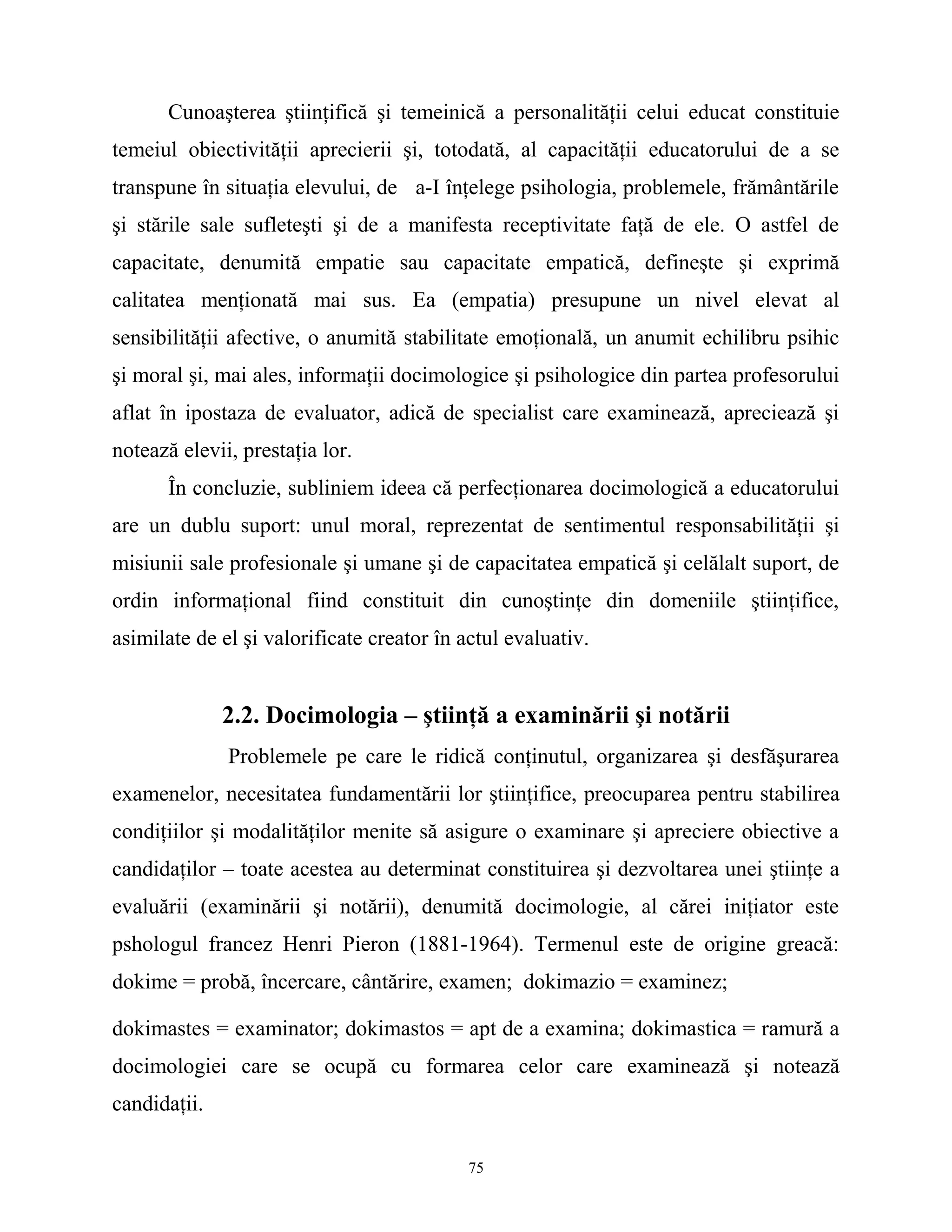 Cunoaşterea ştiinţifică şi temeinică a personalităţii celui educat constituie
temeiul obiectivităţii aprecierii şi, totodată, al capacităţii educatorului de a se
transpune în situaţia elevului, de a-I înţelege psihologia, problemele, frământările
şi stările sale sufleteşti şi de a manifesta receptivitate faţă de ele. O astfel de
capacitate, denumită empatie sau capacitate empatică, defineşte şi exprimă
calitatea menţionată mai sus. Ea (empatia) presupune un nivel elevat al
sensibilităţii afective, o anumită stabilitate emoţională, un anumit echilibru psihic
şi moral şi, mai ales, informaţii docimologice şi psihologice din partea profesorului
aflat în ipostaza de evaluator, adică de specialist care examinează, apreciează şi
notează elevii, prestaţia lor.
În concluzie, subliniem ideea că perfecţionarea docimologică a educatorului
are un dublu suport: unul moral, reprezentat de sentimentul responsabilităţii şi
misiunii sale profesionale şi umane şi de capacitatea empatică şi celălalt suport, de
ordin informaţional fiind constituit din cunoştinţe din domeniile ştiinţifice,
asimilate de el şi valorificate creator în actul evaluativ.
2.2. Docimologia – ştiinţă a examinării şi notării
Problemele pe care le ridică conţinutul, organizarea şi desfăşurarea
examenelor, necesitatea fundamentării lor ştiinţifice, preocuparea pentru stabilirea
condiţiilor şi modalităţilor menite să asigure o examinare şi apreciere obiective a
candidaţilor – toate acestea au determinat constituirea şi dezvoltarea unei ştiinţe a
evaluării (examinării şi notării), denumită docimologie, al cărei iniţiator este
pshologul francez Henri Pieron (1881-1964). Termenul este de origine greacă:
dokime = probă, încercare, cântărire, examen; dokimazio = examinez;
dokimastes = examinator; dokimastos = apt de a examina; dokimastica = ramură a
docimologiei care se ocupă cu formarea celor care examinează şi notează
candidaţii.
75
 